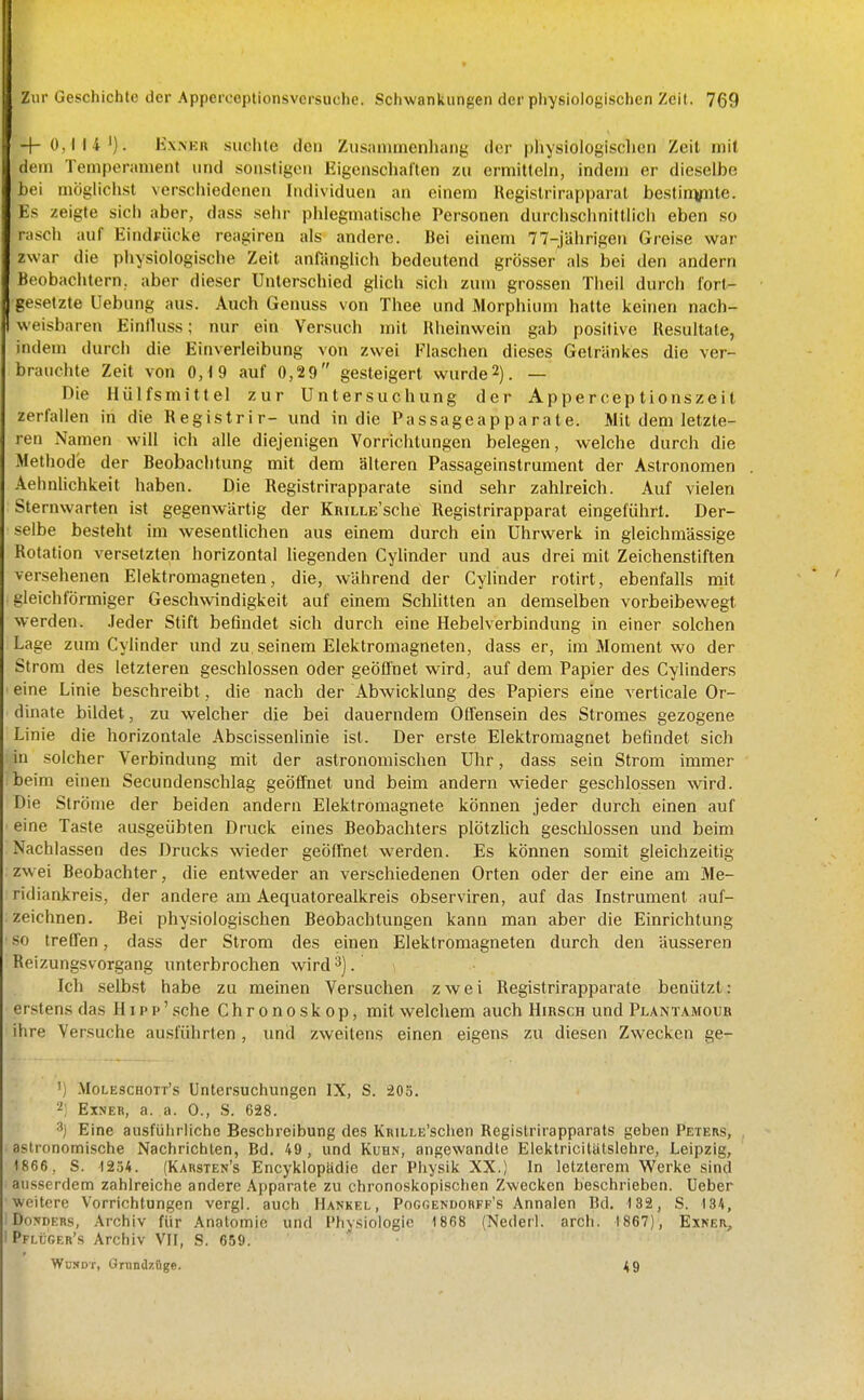 + 0,114'). KxiNKii suclile den Zusammenhang der pliysiologischen Zeit mit dem Temperament und sonstigen Eigenschalten zu ermitteln, indem er dieselbe bei möglichst verscliiedcnen Individuen an einem Registrirapparal bestinvnte. Es zeigte sich aber, dass sehr phlegmatische Personen durchschnittlich eben so rasch auf EindFÜcke reagiren als andere. Bei einem 77-jährigen Greise war zwar die physiologische Zeit anfänglich bedeutend grösser als bei den andern Beobachtern, aber dieser Unterschied glich sich zum grossen Theil durch forl- gesetzte Uebung aus. Auch Genuss von Thee und Morphium hatte keinen nach- I weisbaren Einlluss; nur ein Versuch u)it Rheinwein gab positive Resultate, indem durch die Einverleibung von zwei Flaschen dieses Getränkes die ver- brauchte Zeit von 0,19 auf 0,29 gesteigert wurde2). — Die Hülfsmittel zur Untersuchung der Apperceptionszeit zerlallen in die Registrir- und in die Passageapparate. Mit dem letzte- ren Namen will ich alle diejenigen Vorrichtungen belegen, welche durch die Methode der Beobachtung mit dem älteren Passageinstrument der Astronomen Aehnlichkeit haben. Die Registrirapparate sind sehr zahlreich. Auf vielen Sternwarten ist gegenwärtig der KniLLE'sche Registrirapparat eingeführt. Der- selbe besteht im wesentlichen aus einem durch ein Uhrwerk in gleichmässige Rotation versetzten horizontal liegenden Cylinder und aus drei mit Zeichenstiften versehenen Elektromagneten, die, während der Cylinder rotirt, ebenfalls mit gleichförmiger Geschwindigkeit auf einem Schlitten an demselben vorbeibewegt werden. .leder Stift befindet sich durch eine Hebelverbindung in einer solchen Lage zum Cylinder und zu seinem Elektromagneten, dass er, im Moment wo der Strom des letzteren geschlossen oder geöffnet wird, auf dem Papier des Cylinders ' eine Linie beschreibt, die nach der Abwicklung des Papiers eine verticale Or- dinate bildet, zu welcher die bei dauerndem Offensein des Stromes gezogene Linie die horizontale Abscissenlinie ist. Der erste Elektromagnet befindet sich in solcher Verbindung mit der astronomischen Uhr, dass sein Strom immer beim einen Secundenschlag geöffnet und beim andern wieder geschlossen wird. Die Ströme der beiden andern Elektromagnete können jeder durch einen auf ' eine Taste ausgeübten Druck eines Beobachters plötzlich gesclilossen und beim Nachlassen des Drucks wieder geöffnet werden. Es können somit gleichzeitig zwei Beobachter, die entweder an verschiedenen Orten oder der eine am Me- ridiankreis, der andere am Aequatorealkreis observiren, auf das Instrument auf- zeichnen. Bei physiologischen Beobachtungen kann man aber die Einrichtung • so treffen, dass der Strom des einen Elektromagneten durch den äusseren Reizungsvorgang unterbrochen wird ^). Ich selbst habe zu meinen Versuchen zwei Registrirapparate benützl: erstens das Hipp' sehe Chronoskop, mit welchem auch Hirsch und Plant.vmoub ihre Versuche ausführten , und zweitens einen eigens zu diesen Zwecken ge- ') Moleschott's Untersuchungen IX, S. 203. 2; Etner, a. a. 0., S. 628. •■^j Eine ausführliche Beschreibung des KniLLE'schen Registrirapparats geben Peters, astronomische Nachrichten, Bd. 49, und Kuhn, angewandte Elektricilutslehre, Leipzig, 1866, S. 12.54. (Karsten's Encyklopfidie der Physik XX.) In letzterem Werke sind ausserdem zahlreiche andere Apparate zu chronoskopischen Zwecken beschrieben. Ueber ■weitere Vorrichtungen vergl. auch Hankel, Poggendorff's Annalen Bd. 132, S. 134, ! Do;»DERS, Archiv für Anatomie und l'liysiologie 1868 (Nederl. arcli. 1867), Exner, iPFLijGER's Archiv VIF, S. 659. WuNDT, Ornndzüge. ^9