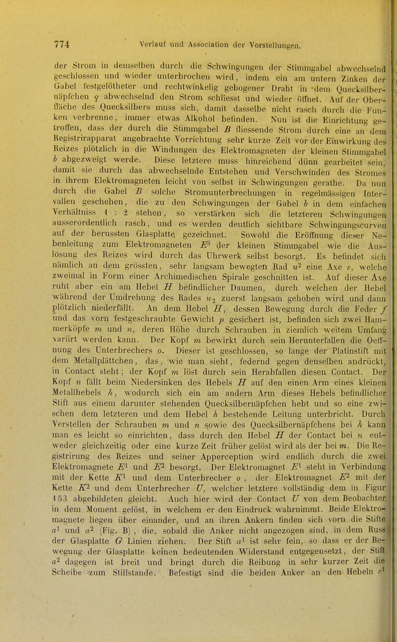 der Strom in demselben durch die Sciiwinguiigen der Stimmgabel abwechselnd geschlossen und wieder unterbrochen wird, indem ein am untern Zinken der Gabel lestgelötheter und rechtwinkelig gebogener Draht in dem Quecksilber- niipfchen q abwechselnd den Strom schliesst und wieder öffnet. Auf der Ober- lläche des Quecksilbers muss sich, damit dasselbe nicht rasch durch die Fun- ken verbrenne, immer etwas Alkohol belinden. Nun ist die Einrichtung ge- troffen, dass der durch die Stimmgabel B fliessende Strom durch eine an dem Uegistrirapparat angebrachte Vorrichtung sehr kurze Zeit vor der Einwirkung des Reizes plötzlich in die Windungen des Elektromagneten der kleinen Stimmgabel J abgezweigt werde. Diese letztere muss hinreichend dünn gearbeitet sein, damit sie durch das abwechselnde Entstehen und Verschwinden des Stromes in ihrem Elektromagneten leicht von selbst in Schwingungen gerathe. Da nun durch die Gabel B solche Stromunterbrechungen in regelmässigen Inter- vallen geschehen, die zu den Schwingungen der Gabel h in dem' einfachen Verhällniss -I : t stehen, so verstärken sich die letzteren Schwingungen ausserordentlich rasch, und es werden deutüch sichtbare Schwingungscurven auf der berussteu Glasplatte gezeichnet. Sowohl die Eröffnung dieser Ne- benleitung zum Elektromagneten 1? der kleinen Stimmgabel wie die Aus- lösung des Reizes wird durch das Uhrwerk selbst besorgt. Es befindet sich nämlich an dem grössten, sehr langsam bewegten Rad «2 eine Axe e, welche zweimal in Form einer Archimedischen Spirale geschnitten ist. Auf dieser Axe ruht aber ein am Hebel H befindlicher Daumen, durch welchen der Hebel während der Umdrehung des Rades zuerst langsam gehoben wird und dann plötzlich niederfällt. An dem Hebel H, dessen Bewegung durch die Feder / und das vorn festgeschraubte Gewicht p gesichert ist, befinden sich zwei Ham- merköpfe m und n, deren Höhe durch Schrauben in ziemhch weitem Umfang variirt werden kann. Der Kopf m bewirkt durch sein Herunterfallen die Oeff- nung des Unterbrechers o. Dieser ist geschlossen, so lauge der Platinstift mit ' dem Metallplättchen, das, wie man sieht, federnd gegen denselben andrückt, in Contact steht; der Kopf m löst durch sein Herabfaüen diesen Contact. Der Kopf n fällt beim Niedersinken des Hebels H auf den einen Arm eines kleinen Metallhebels h, wodurch sich ein am andern Arm dieses Hebels befindlicher Stift aus einem darunter stehenden Quecksilbernäpfchen hebt und so eine zwi- schen dem letzteren und dem Hebel h bestehende Leitung unterbricht. Durch Verstellen der Schrauben m und n sowie des Quecksilbernäpfchens bei A kann j man es leicht so einrichten, dass durch den Hebel II der Contact bei n enl- weder gleichzeitig oder eine kurze Zeit früher gelöst wird als der bei m. Die Re- \ gistrirung des Reizes und seiner Apperception wird endlich durch die zwei,; Elektromagnete E^ und E^ besorgt. Der Elektromagnet steht in Verbindung, mit der Kette K'^ und dem Unterbrecher o , der Elektromagnet EP- mit der' Kette lO- und dem Unterbrecher ü, welcher letztere vollständig dem in Figur 1 53 abgebildeten gleicht. Auch hier wird der Contact XJ von dem Beobachter,; in dem Moment gelöst, in welchem er den Eindruck wahrnimmt. Beide Elektror magnete liegen über einander, und an ihren Ankern finden sich vorn die Stifte. «1 und aP- (Fig. B) , die, sobald die Anker nicht angezogen sind, in dem RusSi der Glasplatte G Linien ziehen. Der Stift ist sehr fein, so dass er der Be^- wegung der Glasplatte keinen bedeutenden Widerstand entgegensetzt, der Stift.- a2 dagegen ist breit und bringt durch die Reibung in sehr kurzer Zeit difr ; Scheibe -zum Stillstande. Befestigt sind die beiden Anker an den Hebeln ' i