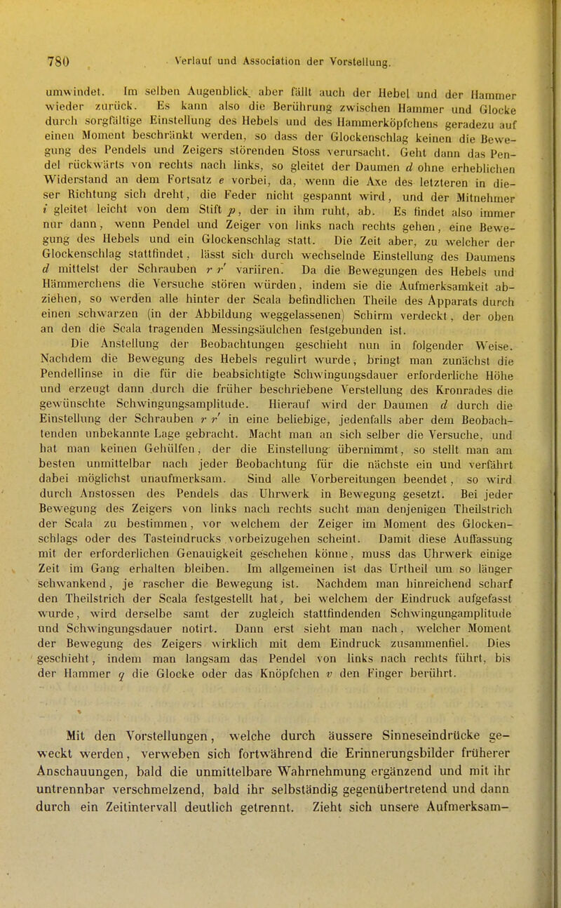 umwindet. Im selben Augenblick aber fällt auch der Hebel und der Hammer wieder zurück. Es kann also die Berührung zwischen Hammer und Glocke durch sorgraltige Einstellung des Hebels und des Hanunerköpfchens geradezu auf einen Moment beschränkt werden, so dass der Glockenschlag keinen die Bewe- gung des Pendels und Zeigers störenden Stoss verursacht. Geht dann das Pen- del rückwärts von rechts nach links, so gleitet der Daumen d ohne erheblichen Widerstand an dem Fortsatz e vorbei, da, wenn die Axe des letzteren in die- ser Richtung sich dreht, die Feder nicht gespannt wird , und der Mitnehmer t gleitet leicht von dem Stift p, der in ihm ruht, ab. Es findet also immer nur dann, wenn Pendel und Zeiger von links nach rechts gehen, eine Bewe- gung des Hebels und ein Glockenschlag statt. Die Zeit aber, zu welcher der Glockenschlag stattfindet, lässt sich durch wechselnde Einstellung des Daumens d mittelst der Schrauben r variirenl Da die Bewegungen des Hebels und Hämmerchens die Versuche stören würden, indem sie die Aufmerksamkeit ab- ziehen, so werden alle hinter der Scala befindlichen Theile des Apparats durch einen schwarzen (in der Abbildung weggelassenen) Schirm verdeckt, der oben an den die Scala tragenden Messingsäulchen festgebunden ist. Die Anstellung der Beobachtungen geschieht nun in folgender Weise. Nachdem die Bewegung des Hebels reguhrt wurde, bringt man zunächst die Pendellinse in die für die beabsichtigte Schwingungsdauer erforderliche Höhe und erzeugt dann durch die früher beschriebene Verstellung des Kronrades die gewünschte Schwingungsamplitude. Hierauf wird der Daumen d durch die Einstellung der Schrauben r r in eine beliebige, jedenfalls aber dem Beobach- tenden unbekannte Lage gebraclit. Macht man an sich selber die Versuche, und hat man keinen Gehülfen, der die Einstellung^ übernimmt, so stellt man am besten unmittelbar nach jeder Beobachtung für die nächste ein und verfälirt dabei möglichst unaufmerksam. Sind alle Vorbereitungen beendet, so wird durch Anstossen des Pendels das Uhrwerk in Bewegung gesetzt. Bei jeder Bewegung des Zeigers von links nach rechts sucht man denjenigen Theilstrich der Scala zu bestimmen, vor welchem der Zeiger im Moment des Glocken- schlags oder des Tasteindrucks vorbeizugehen scheint. Damit diese Auffassung mit der erforderlichen Genauigkeit geschehen könne, muss das Uhrwerk einige Zeit im Gang erhalten bleiben. Im allgemeinen ist das Urtheil um so länger schwankend, je rascher die Bewegung ist. Nachdem man hinreichend scharf den Theilstrich der Scala festgestellt hat, bei welchem der Eindruck aufgefasst wurde, wird derselbe samt der zugleich stattfindenden Schwingungamplitude und Schwingungsdauer notirt. Dann erst sieht man nach, welcher Moment der Bewegung des Zeigers wirklich mit dem Eindruck zusammenfiel. Dies geschieht, indem man langsam das Pendel von links nach rechts führt, bis der Hammer q die Glocke oder das Knöpfchen v den Finger berührt. Mit den Vorstellungen, welche durch äussere Sinneseindrücke ge- weckt werden, verweben sich fortwährend die Erinneningsbilder früherer Anschauungen, bald die unmittelbare Wahrnehmung ergänzend und mit ihr untrennbar verschmelzend, bald ihr selbständig gegenübertretend und dann durch ein Zeitintervall deutlich getrennt. Zieht sich unsere Aufmerksam-