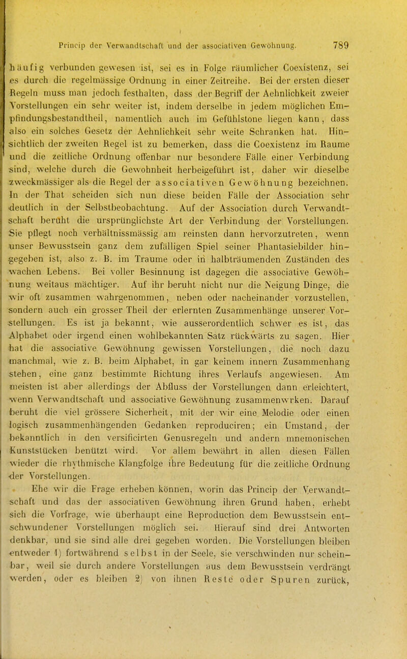 häufig verbunden gewesen ist, sei es in Folge räuniliclier Coexislenz, sei 'S durch die regelmässige Ordnung in einer Zeitreihe. Bei der ersten dieser Hegeln niuss man jedoch festhalten, dass der Begriff der Aehnlichkeit zweier \ orstellungen ein sehr weiter ist, indem derselbe in jedem möglichen Em- pHudungsbestandlheil, namentlich auch im Gefühlstone liegen kann, dass ,ilso ein solches Gesetz der Aehnlichkeit sehr weite Schranken hat. Hin- sichtlich der zweiten Regel ist zu bemerken, dass die Coexistenz im Räume und die zeilliche Ordnung offenbar nur besondere Fälle einer Verbindung sind, welche durch die Gewohnheit herbeigeführt ist, daher wir dieselbe •■zweckmässiger als die Regel der associativen Gew öhnung bezeichnen. In der That scheiden sich nun diese beiden Fälle der Association sehr -deutlich in der Selbstbeobachtung. Auf der Association durch Verwandt- schaft beruht die ursprünglichste Art der Verbindung der Vorstellungen. Sie pflegt noch verhältnissmässig am reinsten dann hervorzutreten, wenn lunser Bewusstsein ganz dem zufälligen Spiel seiner Phantasiebilder hin- gegeben ist, also z. B. im Traume oder in halbträumenden Zuständen des wachen Lebens. Bei voller Besinnung ist dagegen die associative Gewöh- nung weitaus mächtiger. Auf ihr beruht nicht nur die Neigung Dinge, die wir oft zusammen wahrgenommen, neben oder nacheinander vorzustellen, sondern auch ein grosser Theil der erlernten Zusammenhänge unserer Vor- stellungen. Es ist ja bekannt, wie ausserordenthch schwer es ist, das Alphabet oder irgend einen wohlbekannten Satz rückwärts zu sagen. Hier fcat die associative Gewöhnung gewissen Vorstellungen, die noch dazu manchmal, wie z. B. beim Alphabet, in gar keinem innern Zusammenhang stehen, eine ganz bestimmte Richtung ihres Verlaufs angewiesen. Am meisten ist aber allerdings der Abfluss der Vorstellungen dann erleichtert, ■wenn Verwandtschaft und associative Gewöhnung zusammenwrken. Darauf foeruht die viel grössere Sicherheit, mit der wir eine Melodie oder einen logisch zusammenhängenden Gedanken reproduciren; ein Umstand, der bekanntlich in den versificirten Genusregeln und andern mnemonischen Kunststücken benützt wird. Vor allem bewährt in allen diesen Fällen wieder die rhythmische Klangfolge ihre Bedeutung für die zeitliche Ordnung ■der Vorstellungen. Ehe wir die Frage erheben können, worin das Princip der Verwandt- schaft und das der associativen Gewöhnung ihren Grund haben, erhebt •sich die Vorfrage, wie überhaupt eine Reproduction dem Bewusstsein ent- schwundener Vorstellungen möglich sei. Hierauf sind drei Antworten denkbar, und sie sind alle drei gegeben worden. Die Vorstellungen bleiben ■entweder 1) fortwährend selbst in der Seele, sie verschwinden nur schein- bar, weil sie durch andere Vorstellungen aus dem Bewusstsein verdrängt werden, oder es bleiben 2) von ihnen Reste oder Spuren zurück,