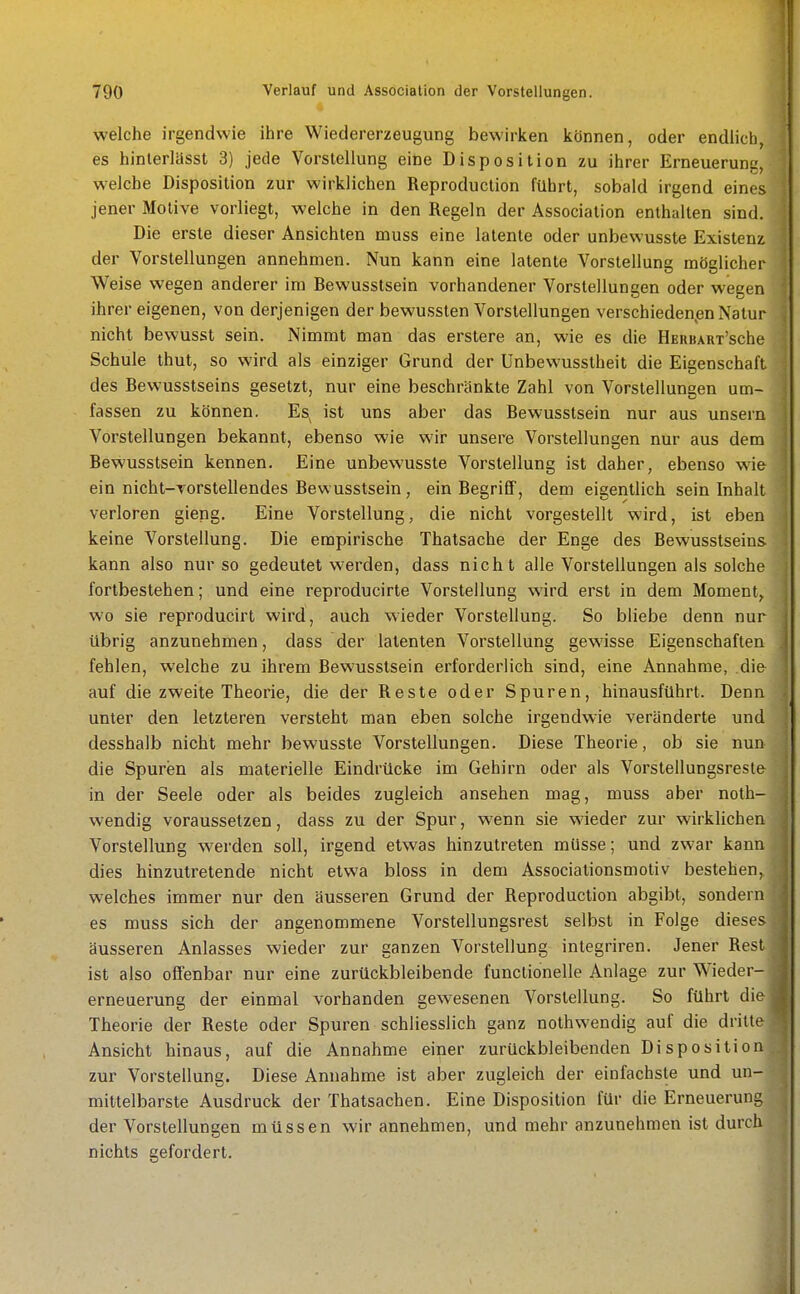 welche irgendwie ihre Wiedererzeugung bewiriien können, oder endlich, es hinlerlässt 3) jede Vorstellung eine Disposition zu ihrer Erneuerung, welche Disposition zur wirklichen Reproduction führt, sobald irgend eines jener Motive vorliegt, welche in den Regeln der Association enthalten sind. Die erste dieser Ansichten muss eine latente oder unbewusste Existenz der Vorstellungen annehmen. Nun kann eine latente Vorstellung möglicher Weise wegen anderer im Bewusstsein vorhandener Vorstellungen oder wegen ihrer eigenen, von derjenigen der bewussten Vorstellungen verschiedenen Natur nicht bewusst sein. Nimmt man das erstere an, wie es die HEnBAnx'sche Schule thut, so wird als einziger Grund der Unbewusstheit die Eigenschaft des Bewusstseins gesetzt, nur eine beschränkte Zahl von Vorstellungen um- fassen zu können. Es^ ist uns aber das Bewusstsein nur aus unsern Vorstellungen bekannt, ebenso wie wir unsere Vorstellungen nur aus dem Bewusstsein kennen. Eine unbewusste Vorstellung ist daher, ebenso wie ein nicht-Torstellendes Bewusstsein, ein Begriff, dem eigentlich sein Inhalt verloren gieng. Eine Vorstellung, die nicht vorgestellt wird, ist eben keine Vorstellung. Die empirische Thatsache der Enge des Bewusstseins kann also nur so gedeutet werden, dass nicht alle Vorstellungen als solche fortbestehen; und eine reproducirte Vorstellung wird erst in dem Moment, wo sie reproducirt wird, auch wieder Vorstellung. So bliebe denn nur übrig anzunehmen, dass der latenten Vorstellung gewisse Eigenschaften fehlen, welche zu ihrem Bewusstsein erforderlich sind, eine Annahme, die- auf die zweite Theorie, die der Reste oder Spuren, hinausführt. Denn unter den letzteren versteht man eben solche irgendwie veränderte und desshalb nicht mehr bewusste Vorstellungen. Diese Theorie, ob sie nun die Spuren als materielle Eindrücke im Gehirn oder als Vorstellungsresl& in der Seele oder als beides zugleich ansehen mag, muss aber noth- wendig voraussetzen, dass zu der Spur, wenn sie wieder zur wirklichen Vorstellung werden soll, irgend etwas hinzutreten müsse; und zwar kann dies hinzutretende nicht etwa bloss in dem Associationsmotiv bestehen, welches immer nur den äusseren Grund der Reproduction abgibt, sondern es muss sich der angenommene Vorstellungsrest selbst in Folge dieses äusseren Anlasses wieder zur ganzen Vorstellung integriren. Jener Rest ist also offenbar nur eine zurückbleibende functionelle Anlage zur Wieder- erneuerung der einmal vorhanden gewesenen Vorstellung. So führt die Theorie der Reste oder Spuren schliesslich ganz nothwendig auf die dritte Ansicht hinaus, auf die Annahme einer zurückbleibenden Disposition zur Vorstellung. Diese Annahme ist aber zugleich der einfachste und un- mittelbarste Ausdruck der Thatsachen. Eine Disposition für die Erneuerung der Vorstellungen müssen wir annehmen, und mehr anzunehmen ist durch nichts gefordert.