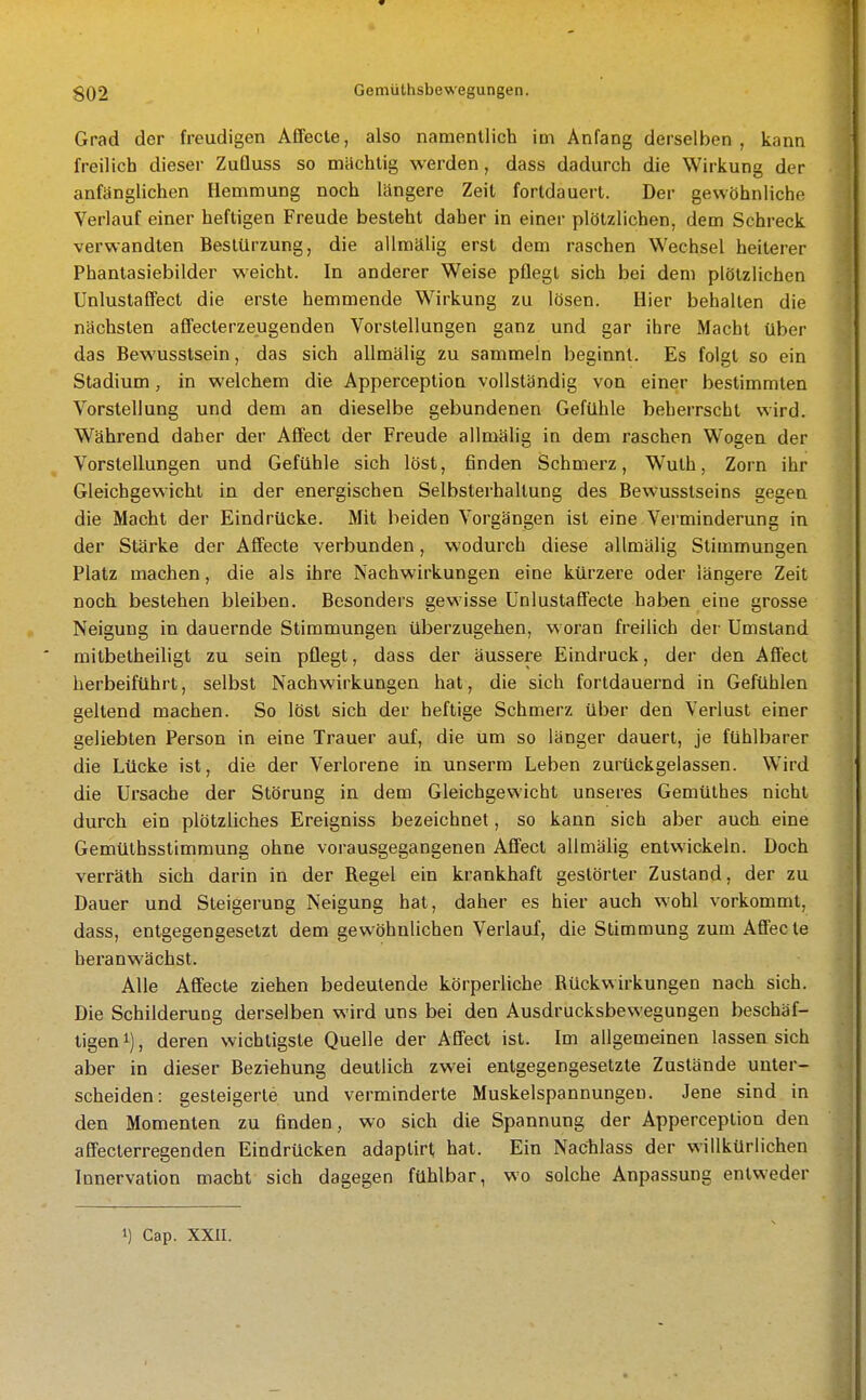 Grad der freudigen Affecle, also namentlich im Anfang derselben, kann freilich dieser ZuQuss so mächtig werden, dass dadurch die Wirkung der anfänglichen Hemmung noch längere Zeil fortdauert. Der gewöhnliche Verlauf einer heftigen Freude besteht daher in einer plötzlichen, dem Schreck verwandten Bestürzung, die allmälig erst dem raschen Wechsel heiterer Phantasiebilder weicht. In anderer Weise pflegt sich bei dem plötzlichen Unlustaffect die erste hemmende Wirkung zu lösen. Hier behalten die nächsten affecterzeugenden Vorstellungen ganz und gar ihre Macht über das Bewusstsein, das sich allmälig zu sammeln beginnt. Es folgt so ein Stadium, in welchem die Apperception vollständig von einer bestimmten Vorstellung und dem an dieselbe gebundenen Gefühle beherrscht wird. Während daher der Affect der Freude allmälig in dem raschen Wogen der Vorstellungen und Gefühle sich löst, finden Schmerz, Wuth, Zorn ihr Gleichgewicht in der energischen Selbsterhaltung des Bewusstseins gegen die Macht der Eindrücke. Mit beiden Vorgängen ist eine Verminderung in der Stärke der Affecte verbunden, wodurch diese allmälig Stimmungen Platz machen, die als ihre Nachwirkungen eine kürzere oder längere Zeit noch bestehen bleiben. Besonders gewisse ünlustaffecte haben eine grosse Neigung in dauernde Stimmungen überzugehen, woran freilich der Umstand milbetheiligt zu sein pflegt, dass der äussere Eindruck, der den Affect herbeiführt, selbst Nachwirkungen hat, die sich fortdauernd in Gefühlen geltend machen. So löst sich der heftige Schmerz über den Verlust einer geliebten Person in eine Trauer auf, die um so länger dauert, je fühlbarer die Lücke ist, die der Verlorene in unserm Leben zurückgelassen. Wird die Ursache der Störung in dem Gleichgewicht unseres Gemüthes nicht durch ein plötzliches Ereigniss bezeichnet, so kann sich aber auch eine Gemüthsstimmung ohne vorausgegangenen Affect allmälig entwickeln. Doch verräth sich darin in der Regel ein krankhaft gestörter Zustand, der zu Dauer und Steigerung Neigung hat, daher es hier auch wohl vorkommt, dass, entgegengesetzt dem gewöhnlichen Verlauf, die Stimmung zum Afifecte heranwächst. Alle Afifecte ziehen bedeutende körperliche Rückwirkungen nach sich. Die Schilderung derselben wird uns bei den Ausdrucksbewegungen beschäf- tigen i), deren wichtigste Quelle der Affect ist. Im allgemeinen lassen sich aber in dieser Beziehung deutlich zwei entgegengesetzte Zustände unter- scheiden: gesteigerte und verminderte Muskelspannungeu. Jene sind in den Momenten zu finden, wo sich die Spannung der Apperception den affecterregenden Eindrücken adaptirt hat. Ein Nachlass der willkürlichen Innervation macht sich dagegen fühlbar, wo solche Anpassung entweder 1) Cap. XXII.