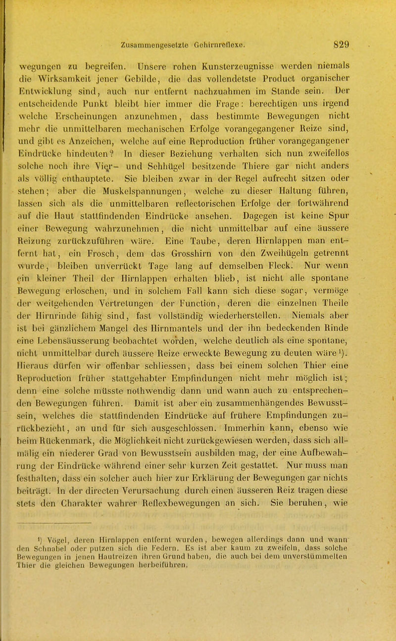 vvegungen zu begreifen. Unsere rohen Kunslerzeugnisse werden niemals die Wirksamkeit jener Gebilde, die das vollendetste Product organischer Entwicklung sind, auch nur entfernt nachzuahmen im Stande sein. Der entscheidende Punkt bleibt hier immer die Frage: berechtigen uns irgend welche Erscheinungen anzunehmen, dass bestimmte Bewegungen nicht mehr die unmittelbaren mechanischen Erfolge vorangegangener Reize sind, und gibt es Anzeichen, welche auf eine Reproduction früher vorangegangener Eindrücke hindeuten? In dieser Beziehung verhallen sich nun zweifellos solche noch ihre Vi^r- und Sehhügel besitzende Thiere gar nicht anders als völlig enthauptete. Sie bleiben zwar in der Regel aufrecht sitzen oder stehen; aber die Muskelspannungen, welche zu dieser Haltung führen, lassen sich als die unmittelbaren reflectorischen Erfolge der fortwährend auf die Haut stattfindenden Eindrücke ansehen. Dagegen ist keine Spur einer Bewegung w'ahrzunehmen, die nicht unmittelbar auf eine äussere Reizung zurückzuführen wäre. Eine Taube, deren Hirnlappen man ent- fernt hat, ein Frosch, dem das Grosshirn von den Zweihügeln getrennt wurde, bleiben unverrückt Tage lang auf demselben Fleck. Nur wenn ein kleiner Theil der Hirnlappen erhalten blieb, ist nicht alle spontane Bewegung erloschen, und in solchem Fall kann sich diese sogar, vermöge der weilgehenden Vertretungen der Function, deren die einzelnen Theile der Hirnrinde fähig sind, fast vollständig wiederherstellen. Niemals aber ist bei gänzlichem Mangel des Hirnmantels und der ihn bedeckenden Rinde eine Lebensäusserung beobachtet worden, welche deutlich als eine spontane, nicht unmittelbar durch äussere Reize erweckte Bewegung zu deuten wäre'). Hieraus dürfen wir offenbar schliessen, dass bei einem solchen Thier eine Reproduction früher stattgehabter Empfindungen nicht mehr möglich ist; denn eine solche müsste nothwendig dann und wann auch zu entsprechen- den Bewegungen führen. Damit ist aber ein zusammenhängendes Bewusst- sein, welches die staltfindenden Eindrücke auf frühere Empfindungen zu- rückbeziehl, an und für sich ausgeschlossen. Immerhin kann, ebenso wie beim Rückenmark, die Möglichkeit nicht zurückgewiesen werden, dass sich all- mälig ein niederer Grad von Bewusstsein ausbilden mag, der eine Aufbewah- rung der Eindrücke während einer sehr kurzen Zeit gestallet. Nur muss man festhallen, dass ein solcher auch hier zur Erklärung der Bewegungen gar nichts beiträgt. In der dirccten Verursachung durch einen äusseren Reiz tragen diese stets den Charakter wahrer Reflexbewegungen an sich. Sie beruhen, wie 1) Vögel, deren Hirnlappen entfernt wurden, bewegen allerdings dann und wann den Schnabel oder putzen sich die Federn. Es ist aber kaum zu zweifeln, da.ss solche Bewegungen in jenen Hautreizen ihren Grund haben, die auch bei dem unverstünimelten Thier die gleichen Bewegungen herbeiführen.