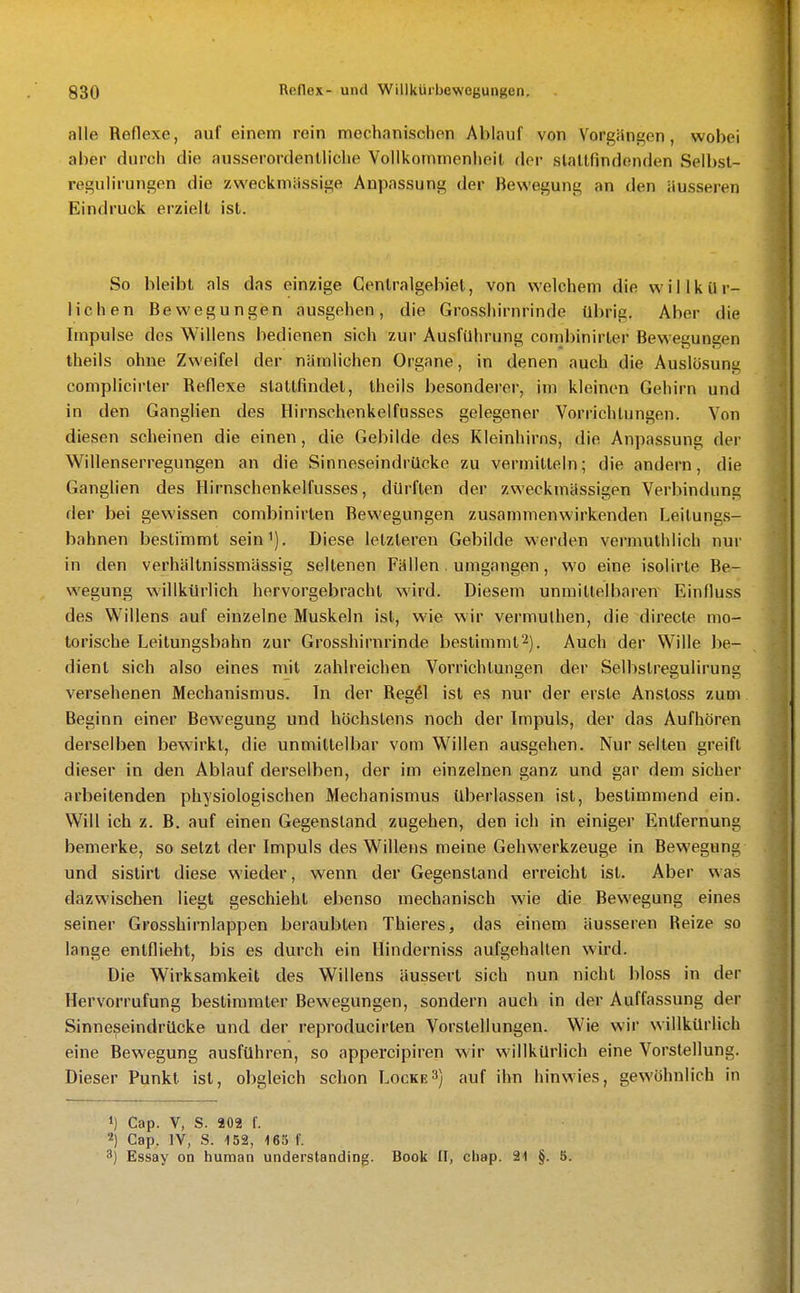 alle Reflexe, auf einem rein mechanischen Ablauf von Vorgängen, wobei aber durch die ausserordentliche Vollkommenheit der slaltfindenden Selbst- regulirungen die zweckmässige Anpassung der Bewegung an den äusseren Eindruck erzielt ist. So bleibt als das einzige Centraigebiet, von welchem die willkür- lichen Bewegungen ausgehen, die Grosshirnrinde übrig. Aber die Impulse des Willens bedienen sich zur Ausführung couibinirter Bewegungen theils ohne Zweifel der nämlichen Organe, in denen auch die Auslösung complicirler Reflexe stattfindet, theils besonderer, im kleinen Gehirn und in den Ganglien des Hirnschenkelfusses gelegener Vorrichtungen. Von diesen scheinen die einen, die Gebilde des Kleinhirns, die Anpassung der Willenserregungen an die Sinneseindrücke zu vermitteln; die andern, die GangUen des Hirnschenkelfusses, dürften der zweckmässigen Verbindung der bei gewissen combinirten Bewegungen zusammenwirkenden Leitungs- bahnen bestimmt sein^). Diese letzteren Gebilde werden vermuthlich nur in den verhältnissmässig seltenen Fällen . umgangen, wo eine isolirte Be- wegung willkürlich hervorgebracht wird. Diesem unmittelbaren Einfluss des Willens auf einzelne Muskeln ist, wie wir vermulhen, die directe mo- torische Leilungsbahn zur Grosshirnrinde bestimmt^). Auch der Wille be- dient sich also eines rnit zahlreichen Vorrichtungen der Selbstregulirung versehenen Mechanismus. In der Reg41 ist es nur der erste Anstoss zum Beginn einer Bewegung und höchstens noch der Impuls, der das Aufhören derselben bewirkt, die unmittelbar vom Willen ausgehen. Nur selten greift dieser in den Ablauf derselben, der im einzelnen ganz und gar dem sicher arbeitenden physiologischen Mechanismus überlassen ist, bestimmend ein. Will ich z. B. auf einen Gegenstand zugehen, den ich in einiger Entfernung bemerke, so setzt der Impuls des Willens meine Gehwerkzeuge in Bewegung und sislirt diese wieder, wenn der Gegenstand erreicht ist. Aber was dazwischen liegt geschieht ebenso mechanisch wie die Bewegung eines seiner Grosshirnlappen beraubten Thieres, das einem äusseren Reize so lange entflieht, bis es durch ein Hinderniss aufgehallen wird. Die Wirksamkeit des Willens äussert sich nun nicht bloss in der Hervorrufung bestimmter Bewegungen, sondern auch in der Auffassung der Sinneseindrücke und der reproducirten Vorstellungen. Wie wir willkürlich eine Bewegung ausführen, so appercipiren wiv willkürlich eine Vorstellung. Dieser Punkt ist, obgleich schon Locke3) auf ihn hinwies, gewöhnlich in 1) Cap. V, S. a02 f. 2) Cap. lY, S. 152, 165 f. 3) Essay on human understanding. Book II, ciiap. 91 §. 5.