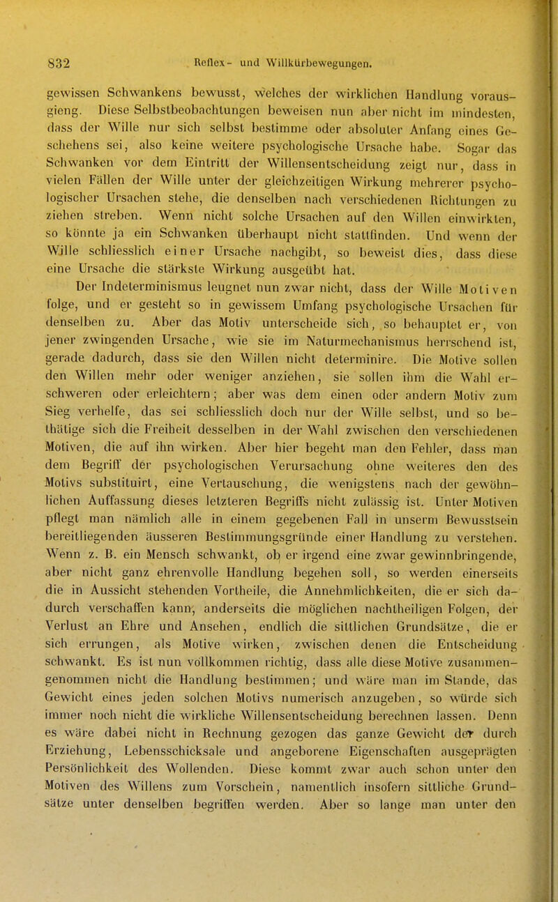 gewissen Schwankens bewussl, welches der wirklichen Handlung voraus- gieng. Diese Selbstbeobachtungen beweisen nun aber nicht im mindesten, dass der Wille nur sich selbst bestimme oder absoluter Anfang eines Ge- schehens sei, also keine weitere psychologische Ursache habe. Sogar das Schwanken vor dem Eintritt der Willensentscheidung zeigt nur, dass in vielen Fällen der Wille unter der gleichzeitigen Wirkung mehrerer psycho- logischer Ursachen stehe, die denselben nach verschiedenen Richtungen zu ziehen streben. Wenn nicht solche Ursachen auf den Willen einwirkten, so konnte ja ein Schwankon überhaupt nicht slatüinden. Und wenn der Wille schliesslich einer Ursache nachgibt, so beweist dies, dass diese eine Ursache die stärkste Wirkung ausgeübt hat. Der Indeterminismus leugnet nun zwar nicht, dass der Wille Motiven folge, und er gesteht so in gewissem Umfang psychologische Ursachen für denselben zu. Aber das Motiv unterscheide sich, so behauptet er, von jener zwingenden Ursache, wie sie im Naturmechanismus herrschend ist, gerade dadurch, dass sie den Willen nicht determinire. Die Motive sollen den Willen mehr oder weniger anziehen, sie sollen ihm die Wahl er- schweren oder erleichtern; aber was dem einen oder andern Motiv zum Sieg verhelfe, das sei schliesslich doch nur der Wille selbst, und so be- thätige sich die Freiheit desselben in der Wahl zwischen den verschiedenen Motiven, die auf ihn wirken. Aber hier begeht man den Fehler, dass man dem Begriff der psychologischen Verursachung ohne weiteres den des Motivs substituirt, eine Vertauschung, die wenigstens nach der gewöhn- lichen Auffassung dieses letzteren Begriffs nicht zulassig ist. Unter Motiven pflegt man nämlich alle in einem gegebenen Fall in unserm ßewusslsein bereitliegenden äusseren Bestimmungsgründe einer Handlung zu verstehen. Wenn z. B. ein Mensch schwankt, obj er irgend eine zwar gewinnbringende, aber nicht ganz ehrenvolle Handlung begehen soll, so werden einerseits die in Aussicht stehenden Vortheile, die Annehmlichkeiten, die er sich da- durch verschaffen kann, anderseits die möglichen nachtheiligen Folgen, der Verlust an Ehre und Ansehen, endlich die sittlichen Grundsätze, die er sich errungen, als Motive wirken, zwischen denen die Entscheidung schwankt. Es ist nun vollkommen richtig, dass alle diese Motive zusammen- genommen nicht die Handlung bestimmen; und wäre man im Stande, das Gewicht eines jeden solchen Motivs numerisch anzugeben, so würde sich immer noch nicht die wirkliche Willensentscheidung berechnen lassen. Denn es wäre dabei nicht in Rechnung gezogen das ganze Gewicht der durch Erziehung, Lebensschicksale und angeborene Eigenschaften ausgeprägten Persönlichkeit des Wollenden. Diese kommt zwar auch schon unter den Motiven des Willens zum Vorschein, namentlich insofern sittliche Grund- sätze unter denselben begriffen werden. Aber so lange man unter den