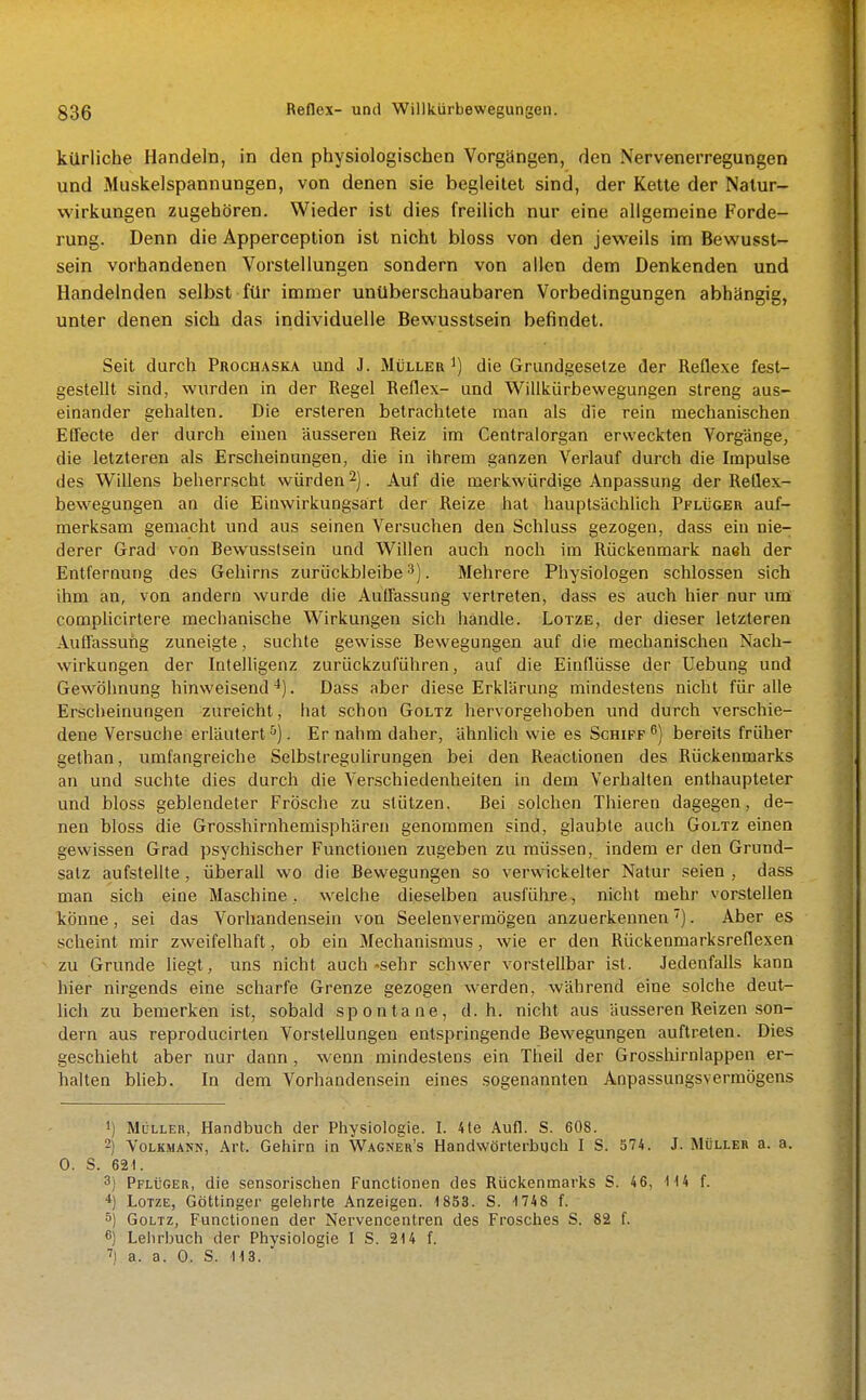 kürliche Handeln, in den physiologischen Vorgängen, den Nervenerregungen und Muskelspannungen, von denen sie begleitet sind, der Kette der Natur- Wirkungen zugehören. Wieder ist dies freilich nur eine allgemeine Forde- rung. Denn die Apperception ist nicht bloss von den jeweils im Bewusst- sein vorhandenen Vorstellungen sondern von allen dem Denkenden und Handelnden selbst für immer unüberschaubaren Vorbedingungen abhangig, unter denen sich das individuelle Bewusstsein befindet. Seit durch Prochaska und J. Müller i) die Grundgesetze der Reflexe fest- gestellt sind, wurden in der Regel Reflex- und Willkürbewegungen streng aus- einander gehalten. Die ersteren betrachtete man als die rein mechanischen EQ'ecte der durch einen äusseren Reiz im Centraiorgan erweckten Vorgänge, die letzteren als Erscheinungen, die in ihrem ganzen Verlauf durch die Impulse des Willens beherrscht würden 2). Auf die merkwürdige Anpassung der Reflex- bewegungen an die Einwirkungsart der Reize hat hauptsächlich Pflüger auf- merksam gemacht und aus seinen Versuchen den Schluss gezogen, dass ein nie- derer Grad von Bewusstsein und Willen auch noch im Rückenmark naeh der Entfernung des Gehirns zurückbleibe^). Mehrere Physiologen schlössen sich ihm an, von andern wurde die Auffassung vertreten, dass es auch hier nur um comphcirtere mechanische Wirkungen sich handle. Lotze, der dieser letzteren Auflassung zuneigte, suchte gewisse Bewegungen auf die mechanischen Nach- wirkungen der Intelligenz zurückzuführen, auf die Einflüsse der Uebung und Gewöhnung hinweisend''). Dass aber diese Erklärung mindestens nicht für alle Erscheinungen zureicht, hat schon Goltz hervorgehoben und durch verschie- dene Versuche erläutert^). Er nahm daher, ähnlich wie es Schiff^) bereits früher gethan, umfangreiche SelbstreguHrungen bei den Reactionen des Rückenmarks an und suchte dies durcli die Verschiedenheiten in dem Verhalten enthaupteter und bloss geblendeter Frösche zu stützen. Bei solchen Thieren dagegen, de- nen bloss die Grosshirnhemisphären genommen sind, glaubte auch Goltz einen gewissen Grad psychischer Functionen zugeben zu müssen, indem er den Grund- salz aufstellte, überall wo die Bewegungen so verwickelter Natur seien, dass man sich eine Maschine., welche dieselben ausführe, nicht mehr vorstellen könne, sei das Vorliandensein von Seelenvermögen anzuerkennen ^). Aber es scheint mir zweifelhaft, ob ein Mechanismus, wie er den Rückenmarksreflexen zu Grunde liegt, uns nicht auch-sehr schwer vorstellbar ist. Jedenfalls kann hier nirgends eine scharfe Grenze gezogen werden, während eine solche deut- lich zu bemerken ist, sobald spontane, d.h. nicht aus äusseren Reizen son- dern aus reproducirten VorsteUungen entspringende Bewegungen auftreten. Dies geschieht aber nur dann , wenn mindestens ein Theil der Grosshirnlappen er- halten blieb. In dem Vorhandensein eines sogenannten Anpassungsvermögens 1) Müller, Handbuch der Physiologie. I. 4te Aufl. S. 608. 2) Volkmann, Art. Gehirn in Wagner's Handwörterbuch I S. 374. J. Müller a. a. 0. S. 621. 3) Pflüger, die sensorischen Functionen des Rückenmarks S. 4 6, H4 f. *) Lotze, Göttinger gelehrte Anzeigen. 1853. S. ■1 748 f. ä) Goltz, Functionen der Nervencentren des Frosches S. 82 f. 6) Lehr])uch der Physiologie I S. 214 f. 'i a. a. 0. S. 113.