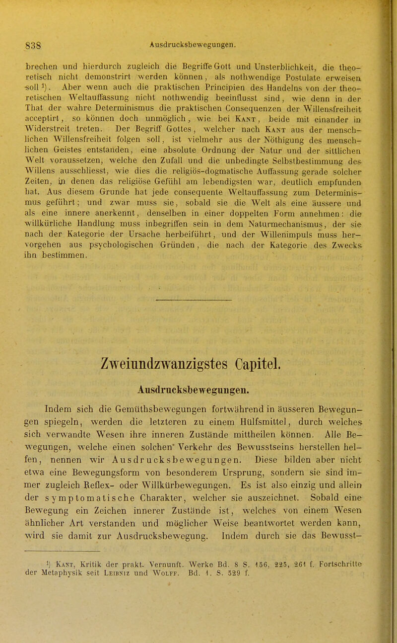 brechen und hierdurch zugleich die Begriffe Gott und UnsterbUchkeit, die theo- retisch nicht demoDstrirt werden können, als nothwendige Postulale erweisen •soll 1). Aber wenn auch die praktischen Principien des Handelns von der theo- retischen Weltauffassung nicht nothwendig beeinflussl sind, wie denn in der That der wahre Determinismus die praktischen Consequenzen der Willensfreiheit acceptirt, so können doch unmöglich, wie bei Kant , beide mit einander in Widerstreit treten. Der Begriff Gottes, welcher nach Kant aus der mensch- lichen Willensfreiheit folgen soll, ist vielmehr aus der Nöthigung des mensch- lichen Geistes entstanden, eine absolute Ordnung der Natur und der sittlichen Welt voraussetzen, welche den Zufall und die unbedingte Selbstbestimmung de& Willens ausschliesst, wie dies die religiös-dogmatische Auffassung gerade solcher Zeiten, in denen das religiöse Gefühl am lebendigsten war, deutlich empfunden hat. Aus diesem Grunde hat jede consequenle Weltauffassung zum Determinis- mus geführt; und zwar muss sie, sobald sie die Welt als eine äussere und als eine innere anerkennt, denselben in einer doppelten Form annehmen: die willkürliche Handlung muss inbegriffen sein in dem Naturmechanismus, der sie nach der Kategorie der Ursache herbeiführt, und der Willenimpuls muss her- vorgehen aus psychologischen Gründen, die nach der Kategorie des Zwecks ihn bestimmen. Zweiundzwanzigstes Capitel. Ausdrucksbewegungen. Indem sich die Gemüthsbewegungen fortwährend in äusseren Bewegun- gen spiegeln, werden die letzteren zu einem Hülfsmittel, durch welches sich verwandte Wesen ihre inneren Zustände mittheilen können. Alle Be- wegungen, welche einen solchen* Verkehr des Bewusstseins herstellen hel- fen, nennen wir Ausdrucksbewegungen. Diese bilden aber nicht etwa eine Bewegungsform von besonderem Ursprung, sondern sie sind im- mer zugleich Reflex- oder Willkürbewegungen. Es ist also einzig und allein der symptomatische Charakter, welcher sie auszeichnet. Sobald eine Bewegung ein Zeichen innerer Zustände ist, welches von einem Wesen ähnlicher Art verstanden und möglicher Weise beantwortet werden kann, wird sie damit zur Ausdrucksbewegung. Indem durch sie das Bewussl- 1) Kakt, Kritik der prakt. Vernunft. Werke Bd. 8 S. 156, 225, 261 f. Forlschritte der Metaphysik seit Leibniz und Wolff. Bd. 1. S. 529 f.