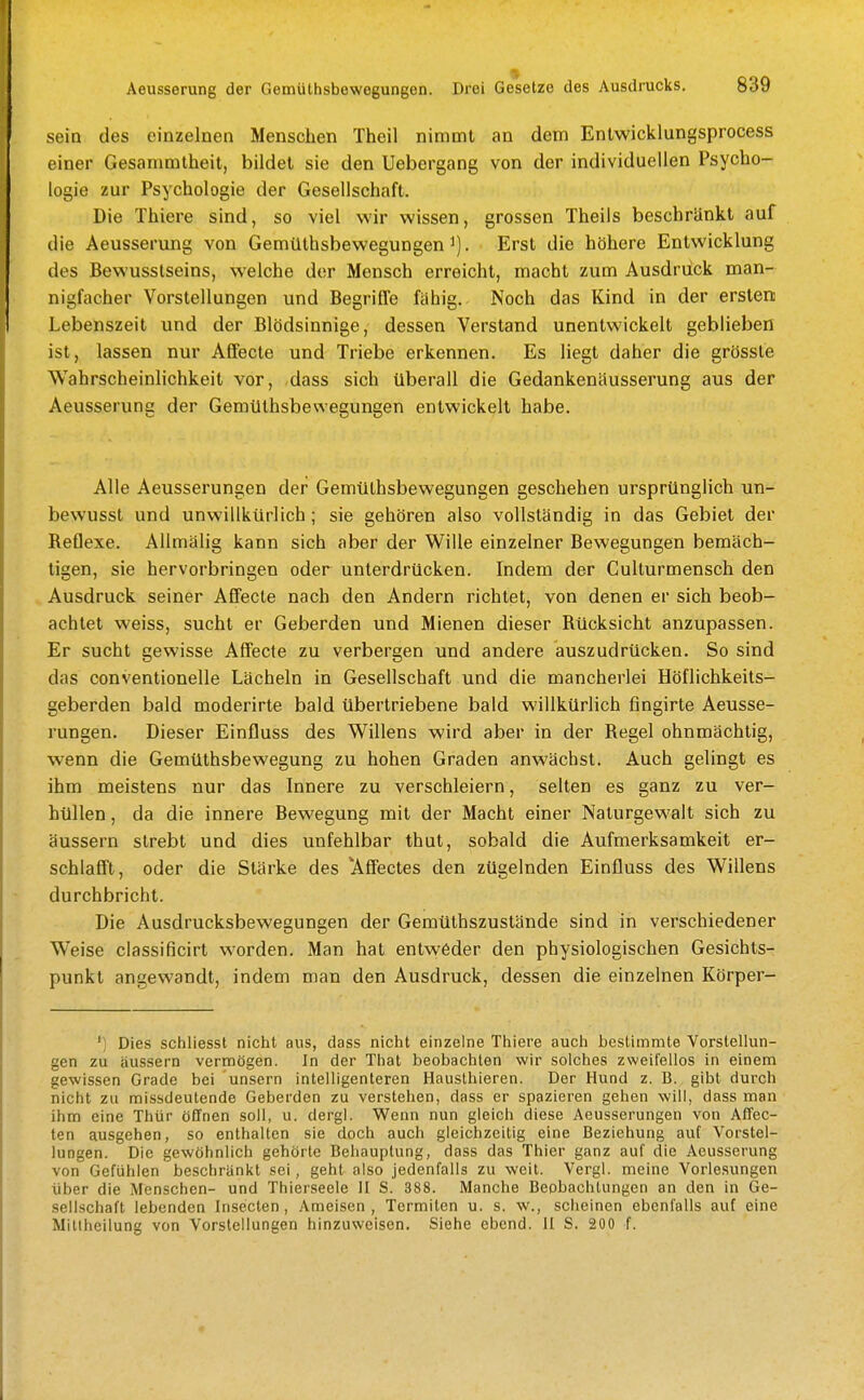 sein des einzelnen Menschen Theil nimmt an dem Enlwicklungsprocess einer Gesammtheit, bildet sie den Uebergang von der individuellen Psycho- logie zur Psychologie der Gesellschaft. Die Thiere sind, so viel wir wissen, grossen Theils beschränkt auf die Aeusserung von Gemüthsbewegungen i). Erst die höhere Entwicklung des Bewusslseins, welche der Mensch erreicht, macht zum Ausdrück man- nigfacher Vorstellungen und Begrille fähig. Noch das Kind in der ersten Lebenszeit und der Blödsinnige, dessen Verstand unentwickelt geblieben ist, lassen nur Affecte und Triebe erkennen. Es liegt daher die grössle Wahrscheinlichkeit vor, -dass sich überall die Gedankenäusserung aus der Aeusserung der Gemüthsbewegungen entwickelt habe. Alle Aeusserungen der Gemüthsbewegungen geschehen ursprünglich un- bewusst und unwillkürlich; sie gehören also vollständig in das Gebiet der Reflexe. AUmälig kann sich aber der Wille einzelner Bewegungen bemäch- tigen, sie hervorbringen oder unterdrücken. Indem der Culturmensch den Ausdruck seiner Affecte nach den Andern richtet, von denen er sich beob- achtet weiss, sucht er Geberden und Mienen dieser Rücksicht anzupassen. Er sucht gewisse Affecte zu verbergen und andere auszudrücken. So sind das conventioneile Lächeln in Gesellschaft und die mancherlei Höflichkeits- geberden bald moderirte bald übertriebene bald willkürlich fingirte Aeusse- rungen. Dieser Einfluss des Willens wird aber in der Regel ohnmächtig, wenn die Gemüthsbewegung zu hohen Graden anwächst. Auch gelingt es ihm meistens nur das Innere zu verschleiern, selten es ganz zu ver- hüllen , da die innere Bewegung mit der Macht einer Naturgewalt sich zu äussern strebt und dies unfehlbar thut, sobald die Aufmerksamkeit er- schlafft, oder die Stärke des 'Affectes den zügelnden Einfluss des Wiflens durchbricht. Die Ausdrucksbewegungen der Gemüthszustände sind in verschiedener Weise classificirt worden. Man hat entweder den physiologischen Gesichts- punkt angewandt, indem man den Ausdruck, dessen die einzelnen Körper- ' i Dies schliesst nicht aus, dass nicht einzelne Thiere auch bestimmte Vorstellun- gen zu äussern vermögen. In der That beobachten wir solches zweifellos in einem gewissen Grade bei unsern intelligenteren Hausthieren. Der Hund z. B. gibt durch nicht zu missdeutende Geberden zu verstehen, dass er spazieren gehen will, dass man ihm eine Thür öffnen soll, u. dergl. Wenn nun gleich diese Aeusserungen von Affec- ten ausgehen, so enthalten sie doch auch gleichzeitig eine Beziehung auf Vorstel- lungen. Die gewöhnlich gehörte Behauptung, dass das Thier ganz auf die Aeusserung von Gefühlen beschränkt sei, geht also jedenfalls zu weit. Vergl. meine Vorlesungen über die Menschen- und Thierseele II S. 388. Manche Beobachtungen an den in Ge- sellschaft lebenden Insecten, Ameisen , Termiten u. s. w., scheinen ebenfalls auf eine Mitlheilung von Vorstellungen hinzuweisen. Siehe ebend. II S. 200 f.