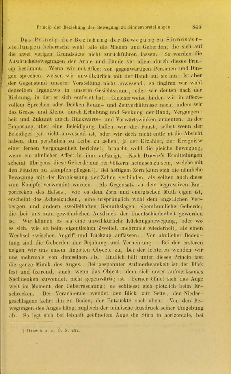 Das Princip der Beziehung der Bewegung zu Sinnesvor- stellungen beherrscht wohl alle die Mienen und Geberden, die sich auf die zwei vorigen Grundsätze nicht zurückfuhren lassen. So werden die Ausdrucksbewegungen der Arme und Hände vor allem durch dieses Prin- cip bestimmt. Wenn wir mitAdect von gegenwärtigen Personen und Din- gen sprechen, weisen wir unwillkürlich mit der Hand auf sie hin. Ist aber der Gegenstand unserer Vorstellung nicht anwesend, so fingiren wir wohl denselben irgendwo in unserm Gesichlsraum, oder wir deuten nach der Richtung, in der er sich entfernt hat. Gleicherweise bilden wir in aifecl- Yollem Sprechen oder Denken Raum- und Zeitverhäitnisse nach, indem wir das Grosse und Kleine durch Erhebung und Senkung der Hand, Vergangen- heit und Zukunft durch Rückwärts- und Vorwärtswinken andeuten. In der Empörung über eine Beleidigung ballen wir die Faust, selbst wenn der Beleidiger gar nicht anwesend ist. oder wir doch nicht entfernt die Absicht haben, ihm persönlich zu Leibe zu gehen; ja der Erzähler, der Ereignisse einer fernen Vergangenheit berichtet, braucht wohl die gleiche Bewegung, wenn ein ähnlicher Affect in ihm aufsteigt. Nach Darwin's Ermittelungen scheint übrigens diese Geberde nur bei Völkern heimisch zu sein, welche mit den Fäusten zu kämpfen pflegen i). Bei heftigem Zorn kann sich die nämliche Bewegung mit der Entblössung der Zähne verbinden, als sollten auch diese zum Kampfe verwendet werden. Als Gegensatz zu dem aggressiven Em- porrecken des Halses , wie es dem Zorn und energischen Muth eigen ist, erscheint das Achselzucken, eine ursprünglich wohl dem ängstlichen Ver- bergen und andern zweifelhaften Gemüthslagen eigenihümliche Geberde, die bei uns zum gewöhnlichen Ausdruck der Unenlschiedenheit geworden ist. Wir können es als eine unwillkürliche Rückzugsbewegung, oder wo es sich, wie oft beim eigentlichen Zweifel, mehrmals wiederholt, als einen Wechsel zwischen Angriff und Rückzug auffassen. Von ähnlicher Bedeu- tung sind die Geberden der Bejahung und Verneinung. Bei der ersteren neigen wir uns einem fingirten Objecle zu, bei der letzleren wenden wir uns mehrmals von demselben ab. Endlich fällt unter dieses Princip fast die ganze Mimik des Auges. Bei gespannter Aufmerksamkeit ist der Blick fest und fixirend, auch wenn das Object, dem sich unser aufmerksames Nachdenken zuwendet, nicht gegenwärtig ist. Ferner öffnet sich das Auge weit im Moment der Ueberraschung; es schliesst sich plötzlich beim Er- schrecken. Der Verachtende wendet den Blick zur Seite, der Nieder- geschlagene kehrt ihn zu Boden, der Entzückte nach oben. Von den Be- wegungen des Auges hängt zugleich der mimische Ausdruck seiner Umgebung ab. So legt sich bei lebhaft geöffnetem Auge die Stirn in horizontale, bei >) Darwin a. a, 0. S. 252.