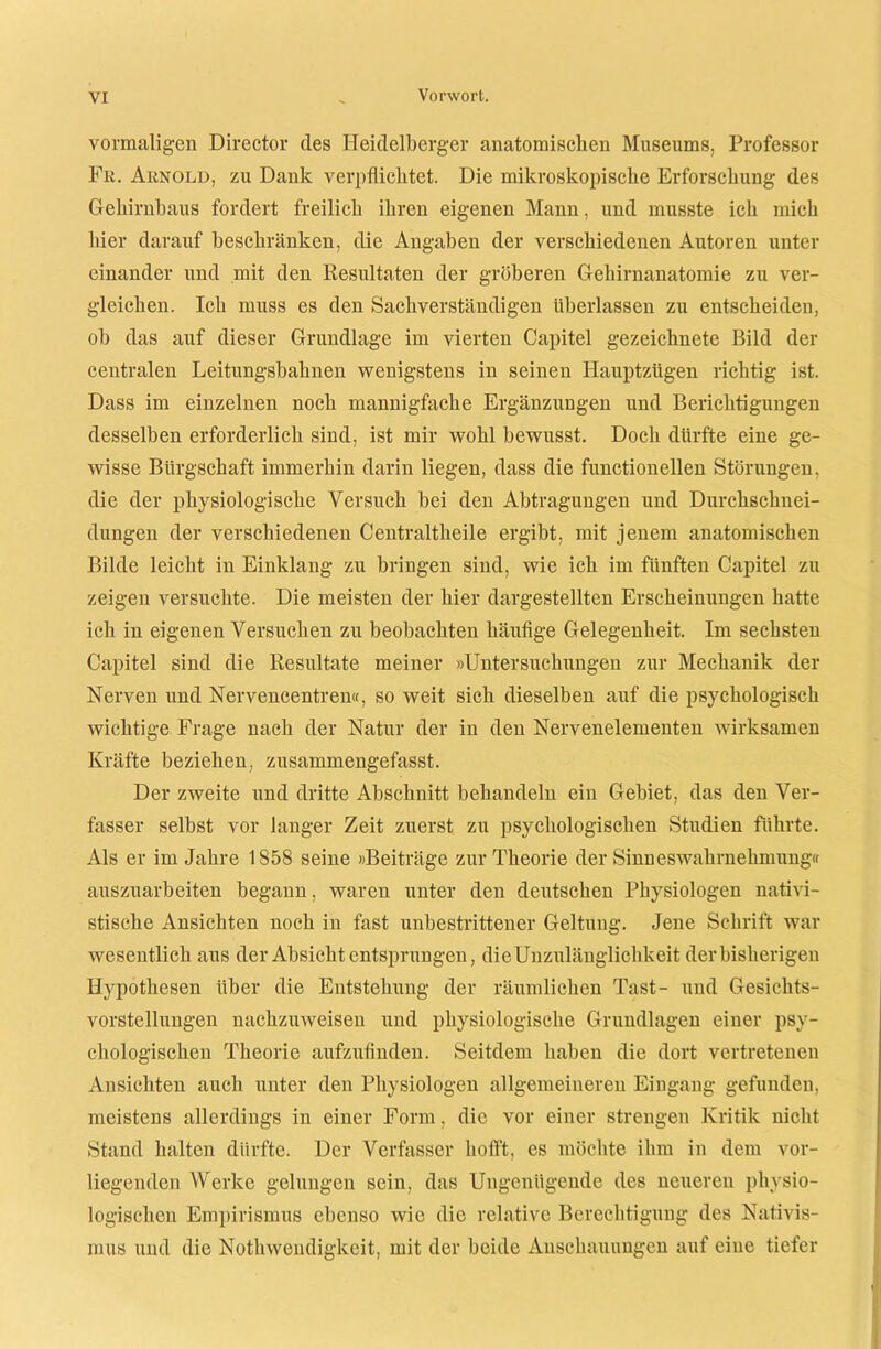 vormaligen Director des Heidelberger anatomischen Museums, Professor Fr. Arnold, zu Dank verpflichtet. Die mikroskopische Erforschung des Gehirnbaus fordert freilich ihren eigenen Mann, und musste ich mich hier darauf beschränken, die Angaben der verschiedenen Autoren unter einander und mit den Resultaten der gröberen Gehirnanatomie zu ver- gleichen. Ich muss es den Sachverständigen überlassen zu entscheiden, ob das auf dieser Grundlage im vierten Capitel gezeichnete Bild der centralen Leitungsbahnen wenigstens in seinen Hauptzügen richtig ist. Dass im einzelnen noch mannigfache Ergänzungen und Berichtigungen desselben erforderlich sind, ist mir wohl bewusst. Doch dürfte eine ge- wisse Bürgschaft immerhin darin liegen, dass die functionellen Störungen, die der physiologische Versuch bei den Abtragungen und Durchschnei- dungen der verschiedenen Centraltlieile ergibt, mit jenem anatomischen Bilde leicht in Einklang zu bringen sind, wie ich im fünften Capitel zu zeigen versuchte. Die meisten der hier dargestellten Erscheinungen hatte ich in eigenen Versuchen zu beobachten häufige Gelegenheit. Im sechsten Capitel sind die Resultate meiner »Untersuchungen zur Mechanik der Nerven und Nervencentren«, so weit sich dieselben auf die psychologisch wichtige Frage nach der Natur der in den Nervenelementen wirksamen Kräfte beziehen, zusammengefasst. Der zweite und dritte Abschnitt behandeln ein Gebiet, das den Ver- fasser selbst vor langer Zeit zuerst zu psychologischen Studien führte. Als er im Jahre 1858 seine »Beiträge zur Theorie der Sinneswahrnehmung« auszuarbeiten begann, waren unter den deutschen Physiologen nativi- stische Ansichten noch in fast unbestrittener Geltung. Jene Schrift war wesentlich aus der Absicht entsprungen, die Unzulänglichkeit der bisherigen Hypothesen über die Entstehung der räumlichen Tust- und Gesichts- vorstellungen nachzuweisen und physiologische Grundlagen einer psy- chologischen Theorie aufzufinden. Seitdem haben die dort vertretenen Ansichten auch unter den Physiologen allgemeineren Eingang gefunden, meistens allerdings in einer Form, die vor einer strengen Kritik nicht Stand halten dürfte. Der Verfasser hofft, es möchte ihm in dem vor- liegenden Werke gelungen sein, das Ungenügende des neueren physio- logischen Empirismus ebenso wie die relative Berechtigung des Nativis- mus und die Nothwcndigkeit, mit der beide Anschauungen auf eine tiefer