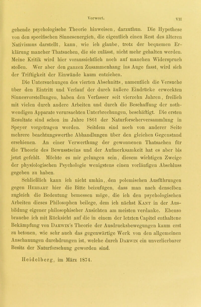 gehende psychologische Theorie liinweisen, darzuthun. Die Hypothese von den specifischcn Sinnesenergieh, die eigentlich einen Rest des älteren Nativismus darstellt, kann, wie ich glaube, trotz der bequemen Er- klärung mancher Thatsachen, die sie zulässt, nicht mehr gehalten werden. Meine Kritik wird hier voraussichtlich noch auf manchen Widerspruch stoßen. Wer aber den ganzen Zusammenhang ins Auge fasst, wird sich der Triftigkeit der Einwände kaum entziehen. Die Untersuchungen des vierten Abschnitts, namentlich die Versuche über den Eintritt und Verlauf der durch äußere Eindrücke erweckten Sinnesvorstellungen, haben den Verfasser seit vierzehn Jahren, freilich mit vielen durch andere Arbeiten und durch die Beschaffung der noth- wendigen Apparate verursachten Unterbrechungen, beschäftigt. Die ersten Resultate sind schon im Jahre 1861 der Naturforscherversammlung in Speyer vorgetragen worden. Seitdem sind noch von anderer Seite mehrere beachtungswerthe Abhandlungen über den gleichen Gegenstand erschienen. An einer Verwerthung der gewonnenen Thatsachen für die Theorie des Bewusstseins und der Aufmerksamkeit hat es aber bis jetzt gefehlt. Möchte es mir gelungen sein, diesem wichtigen Zweige der physiologischen Psychologie wenigstens einen vorläufigen Abschluss gegeben zu haben. Schließlich kann ich nicht umhin,. den polemischen Ausführungen gegen Herbart hier die Bitte beizufügen, dass man nach denselben zugleich die Bedeutung bemessen möge, die ich den psychologischen Arbeiten dieses Philosophen beilege, dem ich nächst Kant in der Aus- bildung eigener philosophischer Ansichten am meisten verdanke. Ebenso brauche ich mit Rücksicht auf die in einem der letzten Capitel enthaltene Bekämpfung von Darwin’s Theorie der Ausdrucksbewegungen kaum erst zu betonen, wie sehr auch das gegenwärtige Werk von den allgemeinen Anschauungen durchdrungen ist, welche durch Darwin ein unverlierbarer Besitz der Naturforschung geworden sind. Heidelberg, im März 1874.