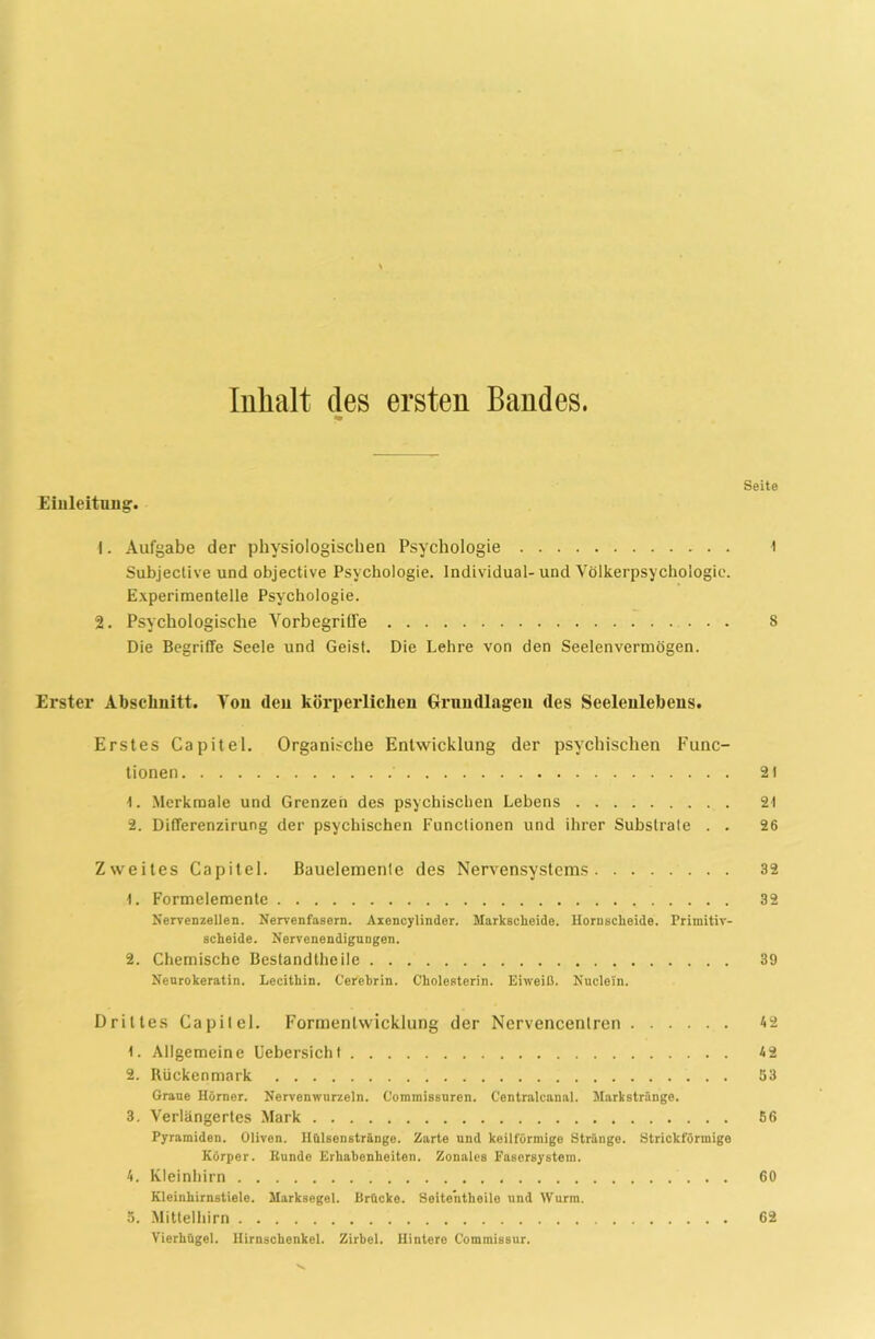 Inhalt des ersten Bandes. Seite Einleitung. 1. Aufgabe der physiologischen Psychologie t Subjeclive undobjective Psychologie. Individual-und Völkerpsychologie. Experimentelle Psychologie. 2. Psychologische Yorbegriffe 8 Die Begriffe Seele und Geist. Die Lehre von den Seelenvermögen. Erster Abschnitt. Von den körperlichen Grundlagen des Seelenlebens. Erstes Capitel. Organische Entwicklung der psychischen Func- tionen 21 1. Merkmale und Grenzen des psychischen Lebens 21 2. Differenzirung der psychischen Functionen und ihrer Substrate . . 26 Zweites Capitel. Bauelemente des Nervensystems 32 1. Formelemente 32 Nervenzellen. Nervenfasern. Axencylinder. Markscheide. Hornscheide. Primitiv- scheide. Nervenendigungen. 2. Chemische Bestandtheile 39 Neurokeratin. Lecithin. Cerehrin. Cholesterin. Eiweiß. Nuclein. Drittes Capitel. Formentwicklung der Nervencenlren 42 !. Allgemeine Uebersicht 4 2 2. Rückenmark 83 Graue Hörner. Nervenwurzeln. Commissuren. Centralcanal. Markstränge. 3. Verlängertes Mark 56 Pyramiden. Oliven. Hülsenstränge. Zarte und keilförmige Stränge. Strickförmige Körper. Bunde Erhabenheiten. Zonales Fasersystem. 4. Kleinhirn 60 Kleinhirnstiele. Marksegel. Brücke. Seitentheile und Wurm. 5. Mittelhirn 62 Vierhügel. Hirnschenkel. Zirbel. Hintere C'ommissur.