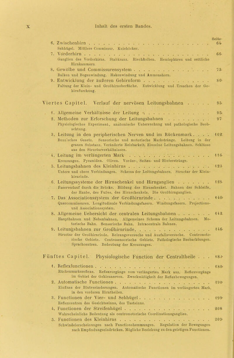 Seite- 6. Zwischenhirn 64- Sehhügel. Mittlere Commissur. Kuiehöcker. 7. Vörderhirn 66- Gauglien des Vorderliirus. Stabkranz. Riechkolben. Hemisphären und seitliche Hirnkammern. 8. Gewölbe und Commissurensystem 73- Balken und Bogeuwindung. Hakenwindung und Ammonshorn. 9. Entwicklung der iiußeren Gehirnform 80- Faltung der Klein- und Großhirnoberiläehe. Entwicklung und Ursachen der Ge- hirnfurchung. Viertes Capitel. Verlauf der nervösen Leilungsbahnen 95 t. Allgemeine Verhältnisse der Leitung . . 95- 2. Methoden zur Erforschung der Leitungsbahnen 97 Physiologisches Experiment, anatomische Untersuchung und pathologische Beob- achtung. 3. Leitung in den peripherischen Nerven und im Rückenmark. ... 102. BßLL'sches Gesetz. Sensorische und motorische Markstränge. Leitung in der grauen Substanz. Veränderte Reizbarkeit. Einzelne Leitungsbahnen. Schlüsse aus den Structurverhältnissen. 4. Leitung im verlängerten Mark • 4)6 Kreuzungen. Pyramiden. Oliven. Vorder-, Seiten- und Hinierstränge. 5. Leitungsbahnen des Kleinhirns 4 23 Untere und obere Verbindungen. Schema der Leitungsbahnen. Struetur der Klein- hirnrinde. 6. Leitungssysteme der Hirnschenkel und Hirnganglien 4 26 Faserverlauf durch die Brücke. Bildung der Hirnschenkel. Bahnen der Schleife, der Haube, des Fußes, des Hirnschenkels. Die Großhirnganglien. 7. Das Associationssystem der Großhirnrinde 4 4lb Quercommissuren. Longitudinale Verbindungsfasern. Windungsfasern. Projections- und Associationssystem. 8. Allgemeine Uebersicht der centralen Leitungsbahnen . 4 42 Hauptbahnen und Nebenbahnen. Allgemeines Schema der Leitungsbahnen. Mo- torische Bahn. Sensorische Bahn. Intracentrale Bahnen. 9. Leitungsbahnen zur Großhirnrinde 4 46- Structur der Großhirnrinde. Reizungsversuche und Ausfallsversuche. Centromoto- rische Gebiete. Centrosensorische Gebiete. Pathologische Beobachtungen. Sprachcentren. Bedeutung der Kreuzungen. Fünftes Capitel. Physiologische Fünction der Cenlraltheile . . . )8> 4. Reflexfunctionen 4 SO- Rückenmarksreflexe. Reflexvorgänge vom verlängerten Mark aus. Reflexvorgänge im Gebiet der Gehirnnerven. Zweckmäßigkeit der Reflexbewegungen. 2. Automatische Functionen lyo- Einfluss der Blutveränderuugon. Automatische Functionen im verlängerten Mark. in don vorderen Hirntheilen. 3. Functionen der Vier- und Sehhügel 4 99- Reflexcentren des Gesichtssinns, des Tastsinns. 4. Functionen der Streifenhügel 208 Wahrscheinliche Bedeutung als contromotorischo Coordinatiousganglien. 5. Functionen des Kleinhirns 209 Schwindelersclieinuugou nach Functionshemmungon. Regulation der Bewegungen nach Empflndungseiudrückeu. Mögliche Beziehung zu den geistigen Functionen.