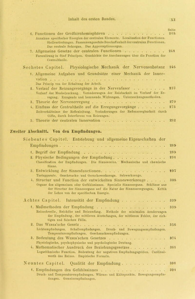 xr Seite 6. Functionen der Großhirnhemisphären 24 8 Annahme specifisclier Energien der centralen Elemente. Localisation der Functionen. Stellvertretungen. Zusammengesetzte Beschaffenheit der centralen Functionen. Das centrale Sehorgan. Das Apporceptionsorgan. 7. Allgemeine Gesetze der centralen Functionen 244 Formnlirnng in fünf Principen. Geschichto der Anschauungen über die Function der Centraltheile. Sechstes Capitel. Physiologische Mechanik der Nervensubstanz 245 I. Allgemeine Aufgaben und Grundsätze einer Mechanik der Inner- vation Das Princip von der Erhaltung der Arbeit. 2. Verlauf der Reizungsvorgänge in der Nervenfaser 257 Verlauf der Muskelzuckung. Veränderungen der Reizbarkeit im Verlauf der Er- regung. Erregende und hemmende Wirkungen. Untersuchuugsmethoden. 3. Theorie der Nervenerregung 270 4. Einfluss der Centraltheile auf die Erregungsvorgänge 273 Zeitverhältnisse der Reflexleitung. Veränderungen der Reflexerregbarkeit durch Gifte, durch Interferenz von Reizungen.' 3. Theorie der centralen Innervation 282 Zweiter Abschnitt. Von (len Empfindungen. Siebentes Capitel. Entstehung und allgemeine Eigenschaften der Empfindungen 289 1. Begriff der Empfindung 289 2. Physische Bedingungen der Empfindung 29 4 Classification der Empfindungen. Die Sinnesreize. Mechanische und chemische Sinne. 3. Entwicklung der Sinnesfunctionen 297 Tastapparate. Geschmacks- und Geruchswerkzeuge. Sehwerkzeuge. 4. Structur und Function der entwickelten Sinneswerkzeuge 303 Organe des allgemeinen oder Gefühlssinnes. Specielle Sinnesorgane. Schlüsse aus der Strnctur der Sinnesorgane auf die Natur der Sinneserregungen. Kritik der Lehre von der specifischen Energie. Achtes Capitel. Intensität der Empfindung 339 4. Maßmethoden der Empfindung 339 Reizschwelle, Reizhöhe und Reizumfang. Methode der minimalen Aenderungen der Empfindung, der mittleren Abstufungen, der mittleren Fehler, der rich- tigen nnd falschen Fälle. 2. Das WEBER’sche Geselz 355 Lichtempfindungen. Schallompfindungon. Druck- und Bewegungsempfindungen. Temperaturempfindungen. Geschmacksempfindungen. 3. Bedeutung des WEBEit’schen Gesetzes 374 Physiologische, psychophysische und psychologische Deutung. 4. Mathematischer Ausdruck des Bezichungsgeselzes 381 X.ogarithmische Function. Bedeutung der negativen Empfindungsgrößen. Cardinal- wertli des Reizes. Empirische Formeln. Neuntes Capitel. Qualität der Empfindung 394 4. Empfindungen des Gefühlssinnes 39 4 Druck- und Temperaturempfindungen. Wärme- und Kältepunkte. Bewegungsempfin- dungen. Gemeinempfindungen.