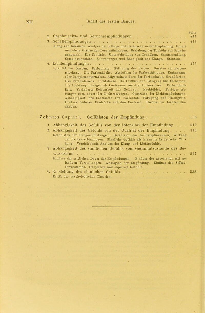 Seite 2. Geschmacks- und GeruchsempfindungCLn 4t 1 3. Schallempfindungen 4t3 Klang und Geräusch. Analyse der Klänge und Geräusche in der Empfindung. Untere und obere Grenze der Tonempfindungen. Beziehung der Tonhöhe zur Schwin- gungszahl. Die Tonlinie. Unterscheidung von Tonhöhen. Zusammenklang. Combinationstöne Schwebungen und Rauhigkeit des Klangs. Stoßtöne. 4. Lichlempfindungen 443 Qualität der Farben. Farbenlinie. Sättigung der Farben. Gesetze der Farben- mischung. Die Farbenfläche. Abstufung der Farhensättigung. Ergänzungs- oder Complementärfarhen. Allgemeinste Form der Farbenfläche. Grundfarben. Das Farbendreieck. Lichtstärke. Ihr Einfluss auf Sättigung und Farbenton. Die Lichtempfindungen als Continuum von drei Dimensionen. Farbenblind- heit. Veränderte Reizbarkeit der Netzhaut. Nachbilder. Farbiges Ab- klingen kurz dauernder Lichtreizungen. Contraste der Liehtempfindungen. Abhängigkeit des Contrastes von Farhenton, Sättigung und Helligkeit. Einfluss früherer Eindrücke auf den Contrast. Theorie der Lichtempfin- dungen. Zehntes Cap itel. Gefühlston der Empfindung 30S 1. Abhängigkeit des Gefühls von der Intensität der Empfindung ... 310 2. Abhängigkeit des Gefühls von der Qualität der Empfindung .... 313 Getühlston der Klangempfindungen. Gefühlston der Lichtempfindungen, Wirkung der Farbenverbindungen. Sinnliche Gefühle als Elemente ästhetischer Wir- kung. Vergleichende Analyse der Klang- und Lichtgefühle. 3. Abhängigkeit des sinnlichen Gefühls vom Gesammtzustande des Be- wusstseins 327 Einfluss der zeitlichen Dauer der Empfindungen. Einfluss der Association mit ge- läufigen Vorstellungen. Analogien der Empfindung. Einfluss des Selbst- bewusstseins. Subjective und objective Gefühle. 4. Entstehung des sinnlichen Gefühls 533 Kritik der psychologischen Theorien. I