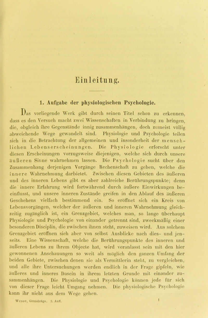 Einleitung. 1. Aufgabe der physiologischen Psychologie. Das vorliegende Werk gibt durch seinen Titel schon zu erkennen, dass es den Versuch macht zwei Wissenschaften in Verbindung zu bringen, die, obgleich ihre Gegenstände innig Zusammenhängen, doch zumeist völlig abweichende Wege gewandelt sind. Physiologie und Psychologie teilen sich in die Betrachtung der allgemeinen und insonderheit der mensch- lichen Lebens ers cheinu ngen. Die Physiologie erforscht unter diesen Erscheinungen vorzugsweise diejenigen, welche sich durch unsere äußeren Sinne wahrnehmen lassen. Die Psychologie sucht über den Zusammenhang derjenigen Vorgänge Rechenschaft zu geben, welche die innere Wahrnehmung darbietet. Zwischen diesen Gebieten des äußeren und des inneren Lebens gibt es aber zahlreiche Berührungspunkte; denn die innere Erfahrung wird fortwährend durch äußere Einwirkungen be- einflusst, und unsere inneren Zustände greifen in den Ablauf des äußeren Geschehens vielfach bestimmend ein. So eröffnet sich ein Kreis von Lebensvorgängen, welcher der äußeren und inneren Wahrnehmung gleich- zeitig zugänglich ist, ein Grenzgebiet, welches man, so lange überhaupt Physiologie und Psychologie von einander getrennt sind, zweckmäßig einer besonderen Disciplin, die zwischen ihnen steht, zuweisen wird. Aus solchem Grenzgebiet eröffnen sich aber von selbst Ausblicke nach dies- und jen- seits. Eine Wissenschaft, welche die Berührungspunkte des inneren und äußeren Lebens zu ihrem Objecte hat, wird veranlasst sein mit den hier gewonnenen Anschauungen so weit als möglich den ganzen Umfang der beiden Gebiete, zwischen denen sie als Vermittlerin stellt, zu vergleichen, und alle ihre Untersuchungen werden endlich in der Frage gipfeln, wie äußeres und inneres Dasein in ihrem letzten Grunde mit einander Zu- sammenhängen. Die Physiologie und Psychologie können jede für sich von dieser Frage leicht Umgang nehmen. Die physiologische Psychologie kann ihr nicht aus dem Wege gehen. YVundt, Grund7.üge. 3. Aull.