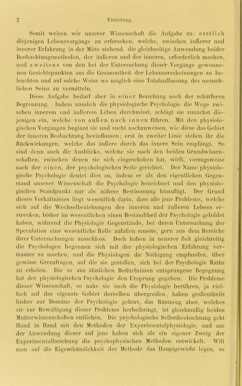Somit weisen wir unserer Wissenschaft die Aufgabe zu: erstlich diejenigen Lebensvorgänge zu erforschen, welche, zwischen äußerer und innerer Erfahrung in der Mitte stehend, die gleichzeitige Anwendung beider Beobachtungsmethoden, der äußeren und der inneren, erforderlich machen, und zweitens von den bei der Untersuchung dieser Vorgänge gewonne- nen Gesichtspunkten aus die Gesammlheit der Lebenserscheinungen zu be- leuchten und auf solche Weise wo möglich eine Totalauffassung des mensch- lichen Seins zu vermitteln. Diese Aufgabe bedarf aber in einer Beziehung noch der schärferen Begrenzung. Indem nämlich die physiologische Psychologie die Wege zwi- schen innerem und äußerem Leben durchmisst, schlägt sie zunächst die- jenigen ein, welche von außen nach innen führen. Mit den physiolo- gischen Vorgängen beginnt sie und sucht nachzuweisen, wie diese das Gebiet der inneren Beobachtung beeinflussen; erst in zweiter Linie stehen ihr die Rückwirkungen, welche das äußere durch das innere Sein empfängt. So sind denn auch die Ausblicke, welche sie nach den beiden Grundwissen- schaften, zwischen denen sie sich eingeschoben hat, wirft, vorzugsweise nach der einen, der psychologischen Seite gerichtet. Der Name physiolo- gische Psychologie deutet dies an, indem er als den eigentlichen Gegen- stand unserer Wissenschaft die Psychologie bezeichnet und den physiolo- gischen Standpunkt nur als nähere Bestimmung hinzufügt. Der Grund dieses Verhältnisses liegt wesentlich darin, dass alle jene Probleme, welche sich auf die Wechselbeziehungen des inneren und äußeren Lebens er- strecken, bisher im wesentlichen einen Beslandtheil der Psychologie gebildet haben, während die Physiologie Gegenstände, bei deren Untersuchung der Speculation eine wesentliche Rolle zufallen musste, gern aus dem Bereiche ihrer Untersuchungen ausschloss. Doch haben in neuerer Zeit gleichzeitig die Psychologen begonnen sich mit der physiologischen Erfahrung ver- trauter zu machen, und die Physiologen die Nöthigung empfunden, über gewisse Grenzfragen, auf die sie gestoßen, sich bei der Psychologie Raths zu erholen. Die so aus ähnlichen Redürfnissen entsprungene Begegnung hat der physiologischen Psychologie den Ursprung gegeben. Die Probleme dieser Wissenschaft, so nahe sie auch die Physiologie berühren, ja viel- fach auf das eigenste Gebiet derselben übergreifen, haben großentheils bisher zur Domäne der Psychologie gehört, das Rüstzeug aber, welches sic zur Bewältigung dieser Probleme herbeibringt, ist gleichmäßig beiden Mutterwissenschaften entliehen. Die psychologische Selbstbeobachtung geht Hand in Hand mit den Methoden der Experimentalphysiologie, und aus der Anwendung dieser auf jene haben sich als ein eigener Zweig der Experimentalforschung die psychophysischen Methoden entwickelt. Will man auf die Eigentümlichkeit der Methode das Hauptgewicht legen, so