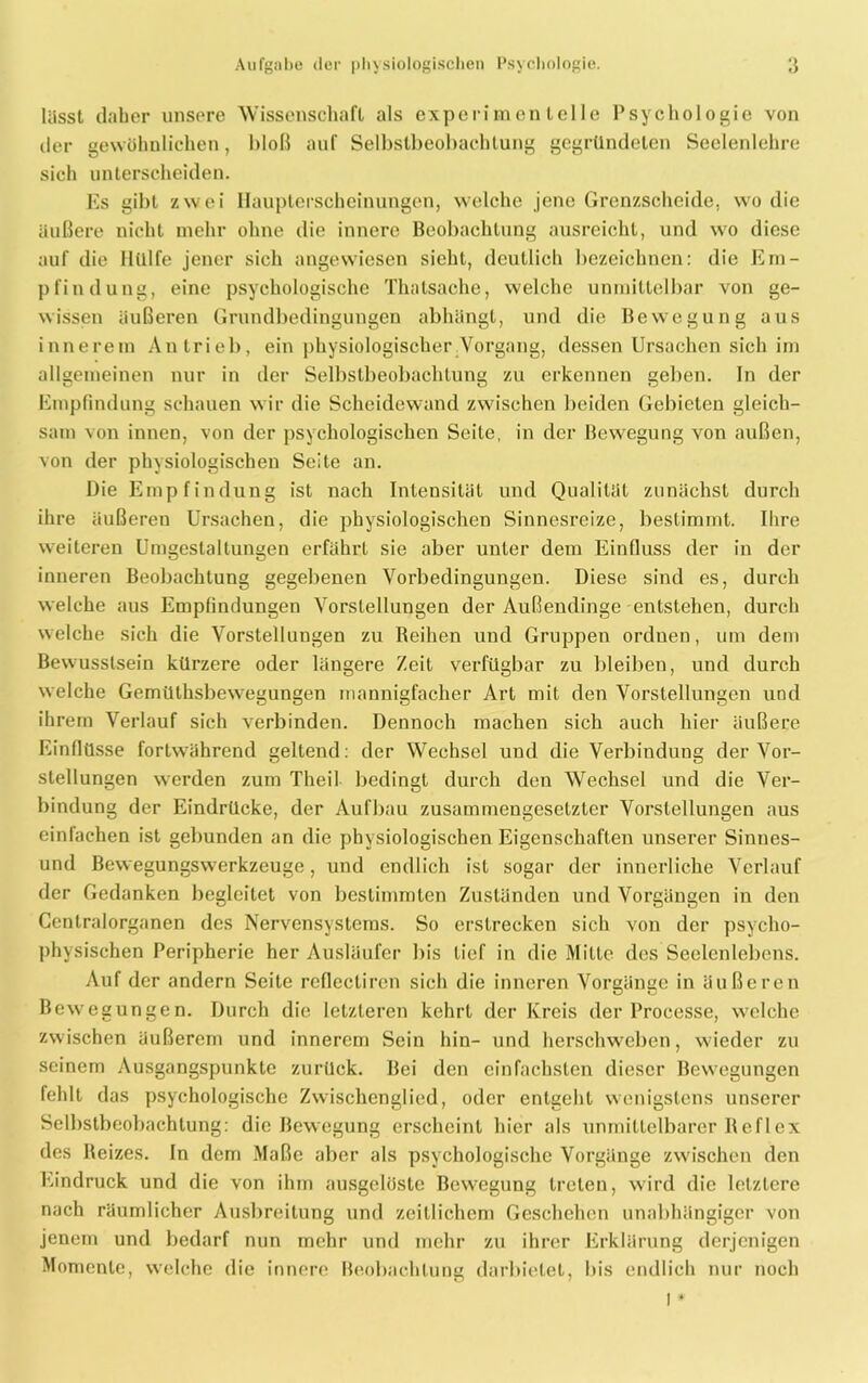 lässt daher unsere Wissenschaft als experimentelle Psychologie von der gewöhnlichen, bloß auf Selbstbeobachtung gegründeten Seelenlehre sich unterscheiden. Es gibt zwei Haupterscheinungen, welche jene Grenzscheide, wo die äußere nicht mehr ohne die innere Beobachtung ausreicht, und wro diese auf die Hülfe jener sich angewiesen sieht, deutlich bezeichnen: die Em- pfindung, eine psychologische Thalsache, welche unmittelbar von ge- wissen äußeren Grundbedingungen abhängt, und die Bewegung aus innerem Antrieb, ein physiologischer Vorgang, dessen Ursachen sich im allgemeinen nur in der Selbstbeobachtung zu erkennen geben. In der Empfindung schauen w ir die Scheidewand zwischen beiden Gebieten gleich- sam von innen, von der psychologischen Seile, in der Bewegung von außen, von der physiologischen Seite an. Die Empfindung ist nach Intensität und Qualität zunächst durch ihre äußereu Ursachen, die physiologischen Sinnesreize, bestimmt. Ihre weiteren Umgestaltungen erfährt sie aber unter dem Einfluss der in der inneren Beobachtung gegebenen Vorbedingungen. Diese sind es, durch welche aus Empfindungen Vorstellungen der Außendinge entstehen, durch welche sich die Vorstellungen zu Reihen und Gruppen ordnen, um dem Bewusstsein kürzere oder längere Zeit verfügbar zu bleiben, und durch welche Gemülhsbewregungen mannigfacher Art mit den Vorstellungen und ihrem Verlauf sich verbinden. Dennoch machen sich auch hier äußere Einflüsse fortwährend geltend: der Wechsel und die Verbindung der Vor- stellungen werden zum Theil bedingt durch den Wechsel und die Ver- bindung der Eindrücke, der Aufbau zusammengesetzter Vorstellungen aus einfachen ist gebunden an die physiologischen Eigenschaften unserer Sinnes- und Bewegungswerkzeuge, und endlich ist sogar der innerliche Verlauf der Gedanken begleitet von bestimmten Zuständen und Vorgängen in den Centralorganen des Nervensystems. So erstrecken sich von der psycho- physischen Peripherie her Ausläufer bis lief in die Mitte des Seelenlebens. Auf der andern Seite rcflccliren sich die inneren Vorgänge in äußeren Bewegungen. Durch die letzteren kehrt der Kreis der Processe, welche zwischen äußerem und innerem Sein hin- und herschweben, wieder zu seinem Ausgangspunkte zurück. Bei den einfachsten dieser Bewegungen fehlt das psychologische Zwischenglied, oder entgeht wenigstens unserer Selbstbeobachtung: die Bewegung erscheint hier als unmittelbarer Reflex des Reizes. In dem Maße aber als psychologische Vorgänge zwischen den Eindruck und die von ihm ausgelöste Bewegung treten, wird die letztere nach räumlicher Ausbreitung und zeitlichem Geschehen unabhängiger von jenem und bedarf nun mehr und mehr zu ihrer Erklärung derjenigen Momente, welche die innere Beobachtung darbietet, bis endlich nur noch