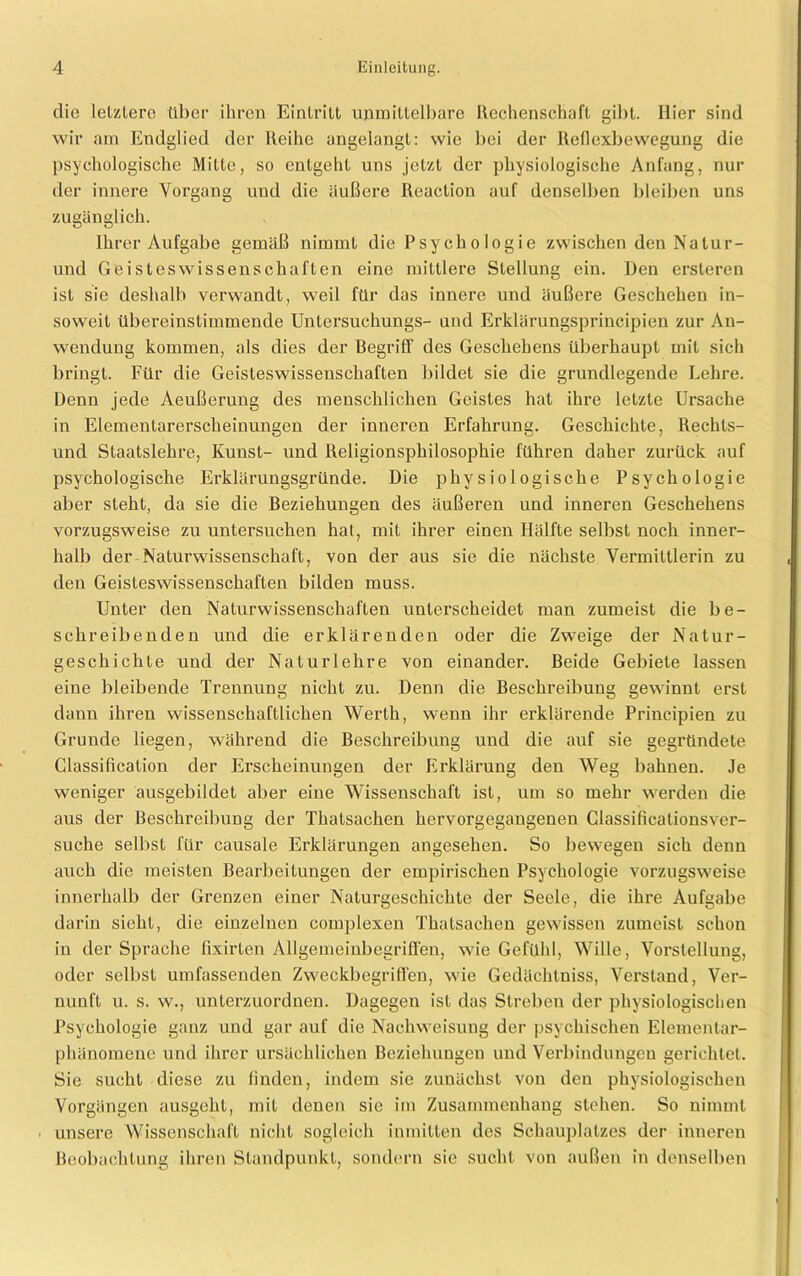 die letztere über ihren Eintritt unmittelbare Rechenschaft gibt. Hier sind wir am Endglied der Reihe angelangt: wie bei der Reflexbewegung die psychologische Mitte, so entgeht uns jetzt der physiologische Anfang, nur der innere Vorgang und die äußere Reaction auf denselben bleiben uns zugänglich. Ihrer Aufgabe gemäß nimmt die Psychologie zwischen den Natur- und Geisteswissenschaften eine mittlere Stellung ein. Den ersteren ist sie deshalb verwandt, weil für das innere und äußere Geschehen in- soweit übereinstimmende Untersuchungs- und Erklärungsprincipien zur An- wendung kommen, als dies der Begriff des Geschehens überhaupt mit sich bringt. Für die Geisteswissenschaften bildet sie die grundlegende Lehre. Denn jede Aeußerung des menschlichen Geistes hat ihre letzte Ursache in Elementarerscheinungen der inneren Erfahrung. Geschichte, Rechls- und Staatslehre, Kunst- und Religionsphilosophie führen daher zurück auf psychologische Erklärungsgründe. Die physiologische Psychologie aber steht, da sie die Beziehungen des äußeren und inneren Geschehens vorzugsweise zu untersuchen hat, mit ihrer einen Hälfte selbst noch inner- halb der Naturwissenschaft, von der aus sie die nächste Vermittlerin zu den Geisteswissenschaften bilden muss. Unter den Naturwissenschaften unterscheidet man zumeist die be- schreibenden und die erklärenden oder die Zweige der Natur- geschichte und der Naturlehre von einander. Beide Gebiete lassen eine bleibende Trennung nicht zu. Denn die Beschreibung gewinnt erst dann ihren wissenschaftlichen Werth, wenn ihr erklärende Principien zu Grunde liegen, während die Beschreibung und die auf sie gegründete Classification der Erscheinungen der Erklärung den Weg bahnen. Je weniger ausgebildet aber eine Wissenschaft ist, um so mehr werden die aus der Beschreibung der Thatsachen hervorgegangenen Classificationsver- suche selbst für causale Erklärungen angesehen. So bewegen sich denn auch die meisten Bearbeitungen der empirischen Psychologie vorzugsweise innerhalb der Grenzen einer Naturgeschichte der Seele, die ihre Aufgabe darin sieht, die einzelnen complexen Thatsachen gewissen zumeist schon in der Sprache fixirten Allgemeinbegriffen, wie Gefühl, Wille, Vorstellung, oder selbst umfassenden Zweckbegriffen, wie Gedächtniss, Verstand, Ver- nunft u. s. w., unterzuordnen. Dagegen ist das Streben der physiologischen Psychologie ganz und gar auf die Nachweisung der psychischen Elemenlar- phänomene und ihrer ursächlichen Beziehungen und Verbindungen gerichtet. Sie sucht diese zu finden, indem sie zunächst von den physiologischen Vorgängen ausgeht, mit denen sie im Zusammenhang stehen. So nimmt unsere Wissenschaft nicht sogleich inmitten des Schauplatzes der inneren Beobachtung ihren Standpunkt, sondern sie sucht von außen in denselben