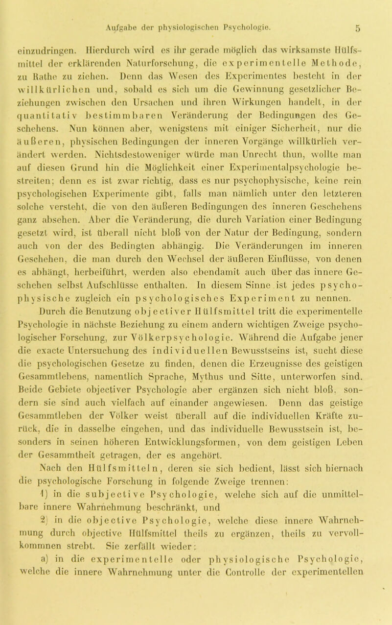 einzudringen. Hierdurch wird cs ihr gerade möglich das wirksamste llülfs- mittel der erklärenden Nalurforschung, die experimentelle Methode, zu Rathe zu ziehen. Denn das Wesen des Experimentes besteht in der willkürlichen und, sobald es sich um die Gewinnung gesetzlicher Be- ziehungen zwischen den Ursachen und ihren Wirkungen handelt, in der quantitativ bestimmbaren Veränderung der Bedingungen des Ge- schehens. Nun können aber, wenigstens mit einiger Sicherheit, nur die äußeren, physischen Bedingungen der inneren Vorgänge willkürlich ver- ändert werden. Nichtsdestoweniger würde man Unrecht thun, wollte man auf diesen Grund hin die Möglichkeit einer Experimentalpsychologie be- streiten; denn es ist zwar richtig, dass es nur psychophysische, keine rein psychologischen Experimente gibt, falls man nämlich unter den letzteren solche versteht, die von den äußeren Bedingungen des inneren Geschehens ganz absehen. Aber die Veränderung, die durch Variation einer Bedingung gesetzt wird, ist überall nicht bloß von der Natur der Bedingung, sondern auch von der des Bedingten abhängig. Die Veränderungen im inneren Geschehen, die man durch den Wechsel der äußeren Einflüsse, von denen es abhängt, herbeiführt, werden also cbendamit auch über das innere Ge- schehen selbst Aufschlüsse enthalten. In diesem Sinne ist jedes psycho- physische zugleich ein psychologisches Experiment zu nennen. Durch die Benutzung objectiver Ilülfsmittel tritt die experimentelle Psychologie in nächste Beziehung zu einem andern wichtigen Zweige psycho- logischer Forschung, zur Völkerpsychologie. Während die Aufgabe jener die exacte Untersuchung des indiv i due llen Bewusstseins ist, sucht diese die psychologischen Gesetze zu finden, denen die Erzeugnisse des geistigen Gesammtlebens, namentlich Sprache, Mythus und Sitte, unterworfen sind. Beide Gebiete objectiver Psychologie aber ergänzen sich nicht bloß, son- dern sie sind auch vielfach auf einander angewiesen. Denn das geistige Gcsammtleben der Völker weist überall auf die individuellen Kräfte zu- rück, die in dasselbe eingehen, und das individuelle Bewusstsein ist, be- sonders in seinen höheren Entwicklungsformen, von dem geistigen Leben der Gesammtbeit getragen, der es angehört. Nach den Hülfsmitteln, deren sie sich bedient, lässt sich hiernach die psychologische Forschung in folgende Zweige trennen: 1) in die subjective Psychologie, welche sich auf die unmittel- bare innere Wahrnehmung beschränkt, und 2) in die objective Psychologie, welche diese innere Wahrneh- mung durch objective Ilülfsmittel theils zu ergänzen, theils zu vervoll- kommnen strebt. Sie zerfällt wieder: a) in die experimentelle oder physiologische Psychologie, welche die innere Wahrnehmung unter die Controlle der experimentellen