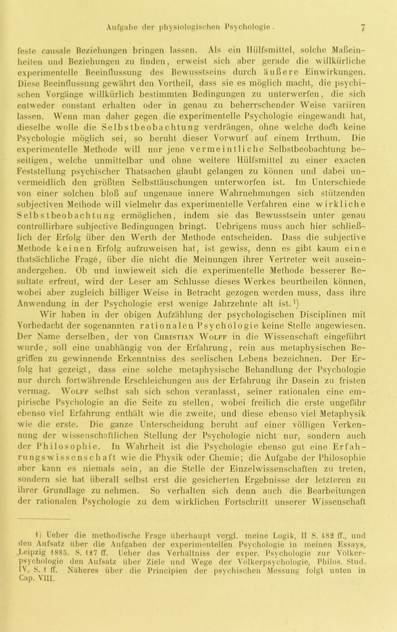 feste causale Beziehungen bringen lassen. Als ein Ilülfsmiltel, solche Maßein- heiten und Beziehungen zu finden, erweist sich aber gerade die willkürliche experimentelle Beeinflussung des Bewusstseins durch äußere Einwirkungen. Diese Beeinflussung gewährt den Vorthoil, dass sie cs möglich macht, die psychi- schen Vorgänge willkürlich bestimmten Bedingungen zu unterwerfen, die sicli entweder constant erhalten oder in genau zu beherrschender Weise variiren lassen. Wenn man daher gegen die experimentelle Psychologie eingewandt hat, dieselbe xvolle die Selbstbeobachtung verdrängen, ohne welche do<5h keine Psychologie möglich sei, so beruht dieser Vorwurf auf einem Irrlhum. Die experimentelle Methode will nur jene vermeintliche Selbstbeobachtung be- seitigen, welche unmittelbar und ohne weitere Ilülfsmiltel zu einer exacten Feststellung psychischer Thalsachen glaubt gelangen zu können und dabei un- vermeidlich den größten Selbsttäuschungen unterworfen ist. Im Unterschiede von einer solchen bloß auf ungenaue innere Wahrnehmungen sich stützenden subjecliven Methode will vielmehr das experimentelle Verfahren eine wirkliche Selbstbeobachtung ermöglichen, indem sie das Bewusstsein unter genau controllirbare subjective Bedingungen bringt. Uebrigens muss auch hier schließ- lich der Erfolg über den Werth der Methode entscheiden. Dass die subjective Methode keinen Erfolg aufzuweisen hat, ist gewiss, denn es gibt kaum eine thatsächliche Frage, über die nicht die Meinungen ihrer Vertreter weit ausein- andergehen. Ob und inwieweit sich die experimentelle Methode besserer Re- sultate erfreut, wird der Leser am Schlüsse dieses Werkes beurtheilen können, wobei aber zugleich billiger Weise in Betracht gezogen werden muss, dass ihre Anwendung in der Psychologie erst wenige Jahrzehnte alt ist.') Wir haben in der obigen Aufzählung der psychologischen Disciplinen mit Vorbedacht der sogenannten rationalen Psychologie keine Stelle angewiesen. Der Name derselben, der von Christian Wolff in die Wissenschaft eingeführt wurde, soll eine unabhängig von der Erfahrung, rein aus metaphysischen Be- griffen zu gewinnende Erkenntniss des seelischen Lebens bezeichnen. Der Er- folg hat gezeigt, dass eine solche metaphysische Behandlung der Psychologie nur durch fortwährende Erschleichungen aus der Erfahrung ihr Dasein zu fristen vermag. Wolff selbst sah sich schon veranlasst, seiner rationalen eine em- pirische Psychologie an die Seite zu stellen, wobei freilich die erste ungefähr ebenso viel Erfahrung enthält wie die zweite, und diese ebenso viel Metaphysik wie die erste. Die ganze Unterscheidung beruht auf einer völligen Verken- nung der wissenschaftlichen Stellung der Psychologie nicht nur, sondern auch der Philosophie. In Wahrheit ist die Psychologie ebenso gut eine Erfah- rungswissenschaft wie die Physik oder Chemie; die Aufgabe der Philosophie aber kann es niemals sein, an die Stelle der Einzelwissenschaften zu treten, sondern sie hat überall selbst erst die gesicherten Ergebnisse der letzteren zu ihrer Grundlage zu nehmen. So verhalten sich denn auch die Bearbeitungen der rationalen Psychologie zu dem wirklichen Fortschritt unserer Wissenschaft 1) Ueber die methodische Frage überhaupt vej^l. meine Logik, II S. 482 IT., und den Aufsatz über die Aufgaben der experimentellen Psychologie in meinen Essays, „Leipzig 1883. S. 127 (T. Lieber das Verbältniss der exper. Psychologie zur Völker- psychologie den Aufsatz über Ziele und Wege der Völkerpsychologie, Pliilos. Stud. IV, S. 1 (T. Näheres über die Principien der psychischen Messung folgt unten in Cap. VIII.