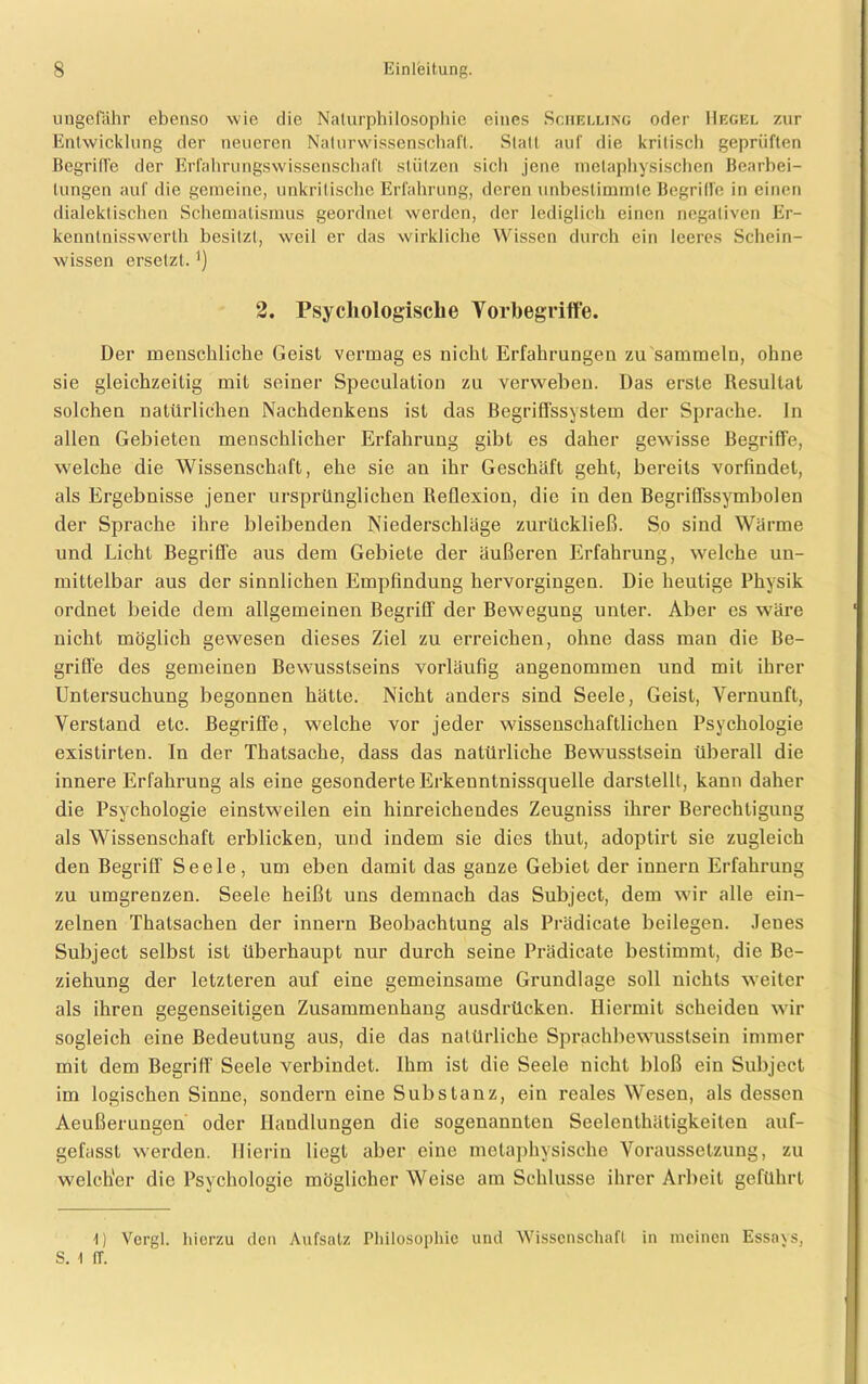 ungefähr ebenso wie die Naturphilosophie eines Sciielling oder Hegel znr Entwicklung der neueren Naturwissenschaft. Statt auf die kritisch geprüften Begriffe der Erfahrungswissenschaft stützen sich jene metaphysischen Bearbei- tungen auf die gemeine, unkritische Erfahrung, deren unbestimmte Begriffe in einen dialektischen Schematismus geordnet werden, der lediglich einen negativen Er- kenntnisswerth besitzt, weil er das wirkliche Wissen durch ein leeres Schein- wissen ersetzt. ') 2. Psychologische Vorbegriffe. Der menschliche Geist vermag es nicht Erfahrungen zu sammeln, ohne sie gleichzeitig mit seiner Speculation zu verweben. Das erste Resultat solchen natürlichen Nachdenkens ist das Begriffssystem der Sprache. In allen Gebieten menschlicher Erfahrung gibt es daher gewisse Begriffe, welche die Wissenschaft, ehe sie an ihr Geschäft geht, bereits vorfindet, als Ergebnisse jener ursprünglichen Reflexion, die in den Begriffssymbolen der Sprache ihre bleibenden Niederschläge zurückließ. So sind Wärme und Licht Begriffe aus dem Gebiete der äußeren Erfahrung, welche un- mittelbar aus der sinnlichen Empfindung hervorgingen. Die heutige Physik ordnet beide dem allgemeinen Begriff der Bewegung unter. Aber cs wäre nicht möglich gewesen dieses Ziel zu erreichen, ohne dass man die Be- griffe des gemeinen Bewusstseins vorläufig angenommen und mit ihrer Untersuchung begonnen hätte. Nicht anders sind Seele, Geist, Vernunft, Verstand etc. Begriffe, welche vor jeder wissenschaftlichen Psychologie existirten. In der Thatsache, dass das natürliche Bewusstsein überall die innere Erfahrung als eine gesonderteErkeunlnissquelle darstellt, kann daher die Psychologie einstweilen ein hinreichendes Zeugniss ihrer Berechtigung als Wissenschaft erblicken, und indem sie dies thut, adoptirl sie zugleich den Begriff Seele, um eben damit das ganze Gebiet der innere Erfahrung zu umgrenzen. Seele heißt uns demnach das Subject, dem wir alle ein- zelnen Thatsachen der innern Beobachtung als Prädicate beilegen. Jenes Subject selbst ist überhaupt nur durch seine Prädicate bestimmt, die Be- ziehung der letzteren auf eine gemeinsame Grundlage soll nichts weiter als ihren gegenseitigen Zusammenhang ausdrücken. Hiermit scheiden wir sogleich eine Bedeutung aus, die das natürliche Sprachbewusstsein immer mit dem Begriff Seele verbindet. Ihm ist die Seele nicht bloß ein Subject im logischen Sinne, sondern eine Substanz, ein reales Wesen, als dessen Aeußerungen oder Handlungen die sogenannten Seelenthätigkeiten auf- gefasst werden. Hierin liegt aber eine metaphysische Voraussetzung, zu welcher die Psychologie möglicher Weise am Schlüsse ihrer Arbeit geführt I) Vergl. hierzu den Aufsatz Philosophie und Wissenschaft in meinen Essa\s, S. I IT.