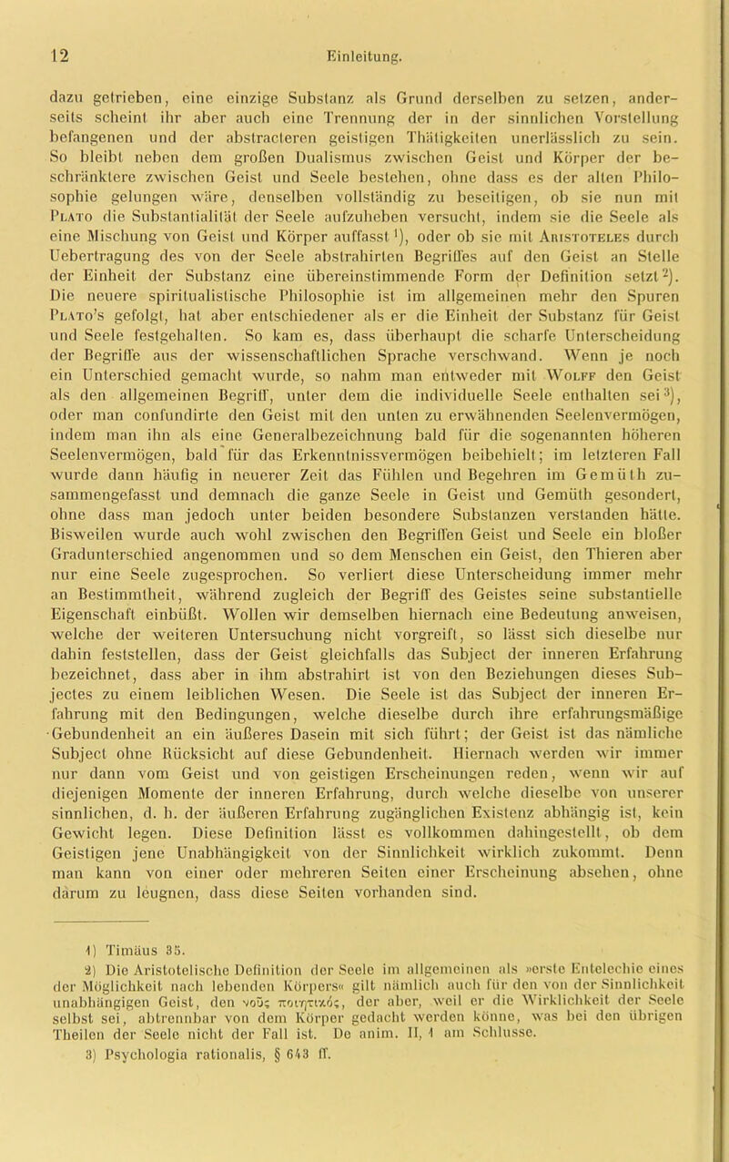 dazu getrieben, eine einzige Substanz als Grund derselben zu setzen, ander- seits scheint, ihr aber auch eine Trennung der in der sinnlichen Vorstellung befangenen und der abstracteren geistigen Thäligkeiten unerlässlich zu sein. So bleibt neben dem großen Dualismus zwischen Geist und Körper der be- schränktere zwischen Geist und Seele bestehen, ohne dass es der alten Philo- sophie gelungen wäre, denselben vollständig zu beseitigen, ob sie nun mit Plato die Substantialität der Seele aufzuheben versucht, indem sie die Seele als eine Mischung von Geist und Körper auffasst ’), oder ob sie mit Aristoteles durch Uebertragung des vou der Seele abslrahirten Begriffes auf den Geist an Stelle der Einheit der Substanz eine übereinstimmende Form der Definition setzt1 2). Die neuere spiritualistische Philosophie ist im allgemeinen mehr den Spuren Plato’s gefolgt, hat aber entschiedener als er die Einheit der Substanz für Geist und Seele festgehallen. So kam es, dass überhaupt die scharfe Unterscheidung der Begriffe aus der wissenschaftlichen Sprache verschwand. Wenn je noch ein Unterschied gemacht wurde, so nahm man entweder mit Wolff den Geist als den allgemeinen Begriff, unter dem die individuelle Seele enthalten sei3), oder man confundirle den Geist mit den unten zu erwähnenden Seelenvermögen, indem man ihn als eine Generalbezeichnung bald für die sogenannten höheren Seelenvermögen, bald für das Erkenntnissvermögen beibehielt ; im letzteren Fall wurde dann häufig in neuerer Zeit das Fühlen und Begehren im Gemüth zu- sammengefasst und demnach die ganze Seele in Geist und Gemüth gesondert, ohne dass man jedoch unter beiden besondere Substanzen verstanden hätte. Bisweilen wurde auch wohl zwischen den Begriffen Geist und Seele ein bloßer Gradunterschied angenommen und so dem Menschen ein Geist, den Thieren aber nur eine Seele zugesprochen. So verliert diese Unterscheidung immer mehr an Bestimmtheit , während zugleich der Begriff des Geistes seine substantielle Eigenschaft einbüßt. Wollen wir demselben hiernach eine Bedeutung anweisen, welche der weiteren Untersuchung nicht vorgreift, so lässt sich dieselbe nur dahin feststellen, dass der Geist gleichfalls das Subject der inneren Erfahrung bezeichnet, dass aber in ihm abstrahirt ist von den Beziehungen dieses Sub- jectes zu einem leiblichen Wesen. Die Seele ist das Subject der inneren Er- fahrung mit den Bedingungen, welche dieselbe durch ihre erfahrungsmäßige •Gebundenheit an ein äußeres Dasein mit sich führt; der Geist ist das nämliche Subject ohne Rücksicht auf diese Gebundenheit. Hiernach werden wir immer nur dann vom Geist und von geistigen Erscheinungen reden, wenn wir auf diejenigen Momente der inneren Erfahrung, durch welche dieselbe von unserer sinnlichen, d. h. der äußeren Erfahrung zugänglichen Existenz abhängig ist, kein Gewicht legen. Diese Definition lässt es vollkommen dahingestellt , ob dem Geistigen jene Unabhängigkeit von der Sinnlichkeit wirklich zukommt. Denn man kann von einer oder mehreren Seiten einer Erscheinung absehen, ohne darum zu leugnen, dass diese Seiten vorhanden sind. 1) Timäus 35. 2) Die Aristotelische Definition der Seele im allgemeinen als »erste Entelecliie eines der Möglichkeit nach lebenden Körpers« gilt nämlich auch für den von der Sinnlichkeit unabhängigen Geist, den noü; tcoitjtizö?, der aber, weil er die Wirklichkeit der Seele selbst sei, abtrennbar von dem Körper gedacht werden könne, was bei den übrigen Theilen der Seele nicht der Fall ist. De anim. II, 1 am Schlüsse. 3) Psychologia rationalis, § 643 ff.