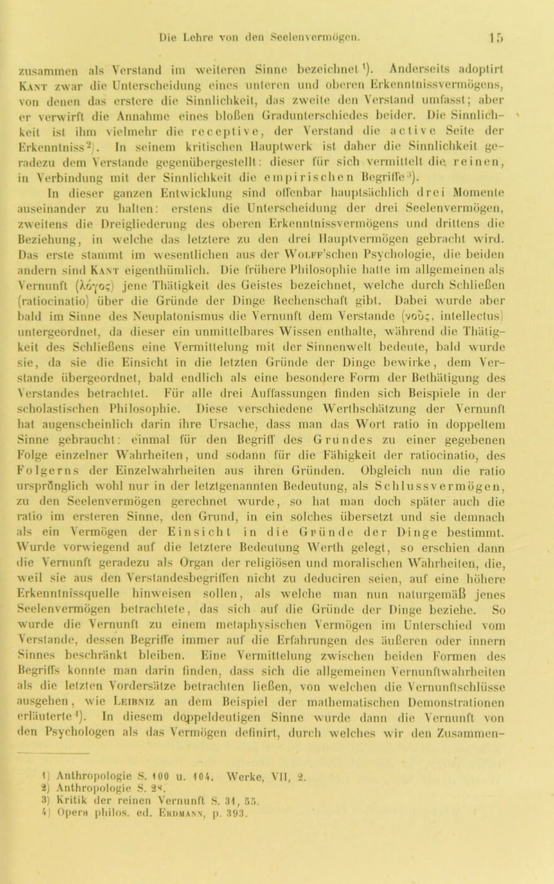 zusammen als Verstand im weiteren Sinne bezeichnet '). Anderseits adoplirl Kant zwar die Unterscheidung eines unteren und oberen ErkennlnissvermÖgcns, von denen das erstere die Sinnlichkeit, das zweite den Verstand umfasst; aber er verwirft die Annahme eines bloßen Gradunterschiedes beider. Die Sinnlich- keit ist ihm vielmehr die receplive, der Verstand die active Seite der Erkenntniss1 2 3J. In seinem kritischen Hauptwerk ist daher die Sinnlichkeit ge- radezu dem Verstände gegenübergestellt: dieser für sich vermittelt die reinen, in Verbindung mit der Sinnlichkeit die empirischen Begriffe*). In dieser ganzen Entwicklung sind offenbar hauptsächlich drei Momente auseinander zu halten: erstens die Unterscheidung der drei Seelenvermögen, zweitens die Dreigliederung des oberen ErkenntnissvermÖgens und drittens die Beziehung, in welche das letztere zu den drei llauplvermögen gebracht wird. Das erste stammt im wesentlichen aus der WoLFF’schen Psychologie, die beiden andern sind Kant eigentümlich. Die frühere Philosophie hatte im allgemeinen als Vernunft (Aovoc) jene Thäligkeit des Geistes bezeichnet, welche durch Schließen (ratiocinalio) über die Gründe der Dinge Rechenschaft gibt. Dabei wurde aber bald im Sinne des Neuplatonismus die Vernunft dem Verstände (vooc, inlellectus) untergeordnet, da dieser ein unmittelbares Wissen enthalte, während die Thätig- keit des Schließens eine Vermittelung mit der Sinnenwelt bedeute, bald wurde sie, da sie die Einsicht in die letzten Gründe der Dinge bewirke, dem Ver- stände übergeordnet, bald endlich als eine besondere Form der Betätigung des Verstandes betrachtet. Für alle drei Auffassungen finden sich Beispiele in der scholastischen Philosophie. Diese verschiedene Werthschätzung der Vernunft hat augenscheinlich darin ihre Ursache, dass man das Wort ratio in doppeltem Sinne gebraucht: einmal für den Begriff des Grundes zu einer gegebenen Folge einzelner Wahrheiten, und sodann für die Fähigkeit der ratiocinalio, des Folgerns der Einzelwahrheiten aus ihren Gründen. Obgleich nun die ratio ursprünglich wohl nur in der letztgenannten Bedeutung, als Schlussvermögen, zu den Seelenvermögen gerechnet wurde, so hat man doch später auch die ratio im ersteren Sinne, den Grund, in ein solches übersetzt und sie demnach als ein Vermögen der Einsicht in die Gründe der Dinge bestimmt. Wurde vorwiegend auf die letztere Bedeutung Werth gelegt, so erschien dann die Vernunft geradezu als Organ der religiösen und moralischen Wahrheiten, die, weil sie aus den Verstandesbegriffen nicht zu deduciren seien, auf eine höhere Erkenntnissquelle hinweisen sollen, als welche man nun naturgemäß jenes Seelenvermögen betrachtete, das sich auf die Gründe der Dinge beziehe. So wurde die Vernunft zu einem metaphysischen Vermögen im Unterschied vom Verstände, dessen Begriffe immer auf die Erfahrungen des äußeren oder innern Sinnes beschränkt bleiben. Eine Vermittelung zwischen beiden Formen des Begriffs konnte man darin finden, dass sich die allgemeinen Vernunflwahrheiten als die letzten Vordersätze betrachten ließen, von welchen die Vernunftschlüsse ausgehen, w ie Leibmz an dem Beispiel der mathematischen Demonstrationen erläuterte4). In diesem doppeldeutigen Sinne wurde dann die Vernunft von den Psychologen als das Vermögen definirl, durch welches wir den Zusammen- 1) Anthropologie S. 100 u. 104. Werke, VII, 2. 2) Anthropologie S. 2s. 3) Kritik der reinen Vernunft S. 3t, 53. 4) Opera philos. ed. Eudmann, p. 393.