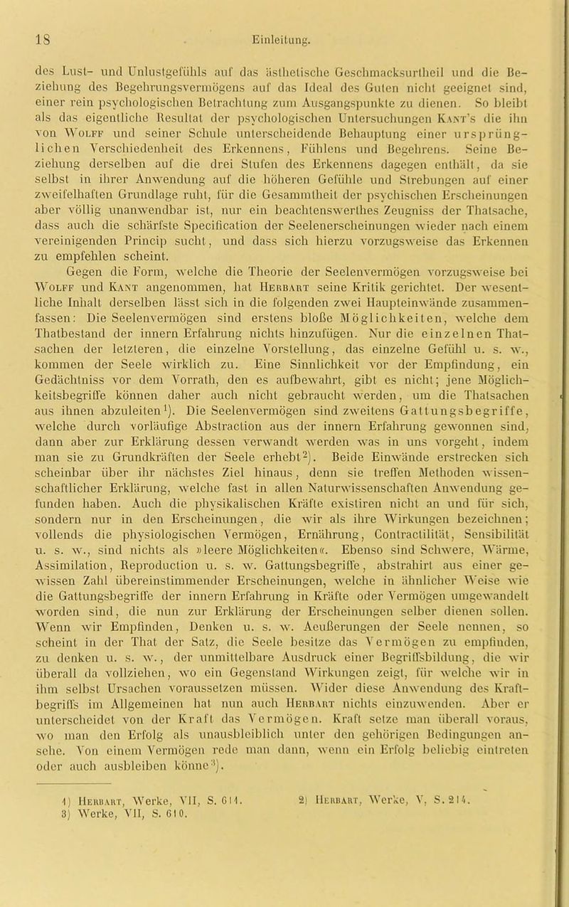 des Lust- und Unlustgefiilils auf das ästhetische Geschmacksuriheil und die Be- ziehung des Begehrungsvermögens auf das Ideal des Guten nicht geeignet sind, einer rein psychologischen Betrachtung zum Ausgangspunkte zu dienen. So bleibt als das eigentliche Resultat der psychologischen Untersuchungen Kant’s die ihn von Wolff und seiner Schule unterscheidende Behauptung einer ursprüng- lichen Verschiedenheit des Erkenncns, Fuhlens und Begehrens. Seine Be- ziehung derselben auf die drei Stufen des Erkenncns dagegen enthält, da sie selbst in ihrer Anwendung auf die höheren Gefühle und Strebungen auf einer zweifelhaften Grundlage ruht, für die Gesammtheit der psychischen Erscheinungen aber völlig unanwendbar ist, nur ein beaclilenswerlhes Zeugniss der Thalsache, dass auch die schärfste Specification der Seelenerscheinungen wieder nach einem vereinigenden Princip sucht, und dass sich hierzu vorzugsweise das Erkennen zu empfehlen scheint. Gegen die Form, welche die Theorie der Seelenvermögen vorzugsweise bei Wolff und Kant angenommen, hat IIerbart seine Kritik gerichtet. Der wesent- liche Inhalt derselben lässt sich in die folgenden zwei Haupteinwände zusammen- fassen: Die Seelenvermögen sind erstens bloße Möglichkeiten, welche dem Thatbestand der innern Erfahrung nichts hinzufügen. Nur die einzelnen That- saclien der letzteren, die einzelne Vorstellung, das einzelne Gefühl u. s. w., kommen der Seele wirklich zu. Eine Sinnlichkeit vor der Empfindung, ein Gedächtniss vor dem Vorrath, den es aufbewahrt, gibt es nicht; jene Möglich- keitsbegriffe können daher auch nicht gebraucht werden, um die Thalsachen aus ihnen abzuleiten1). Die Seelenvermögen sind zweitens Gattungsbegriffe, welche durch vorläufige Abstraction aus der innern Erfahrung gewonnen sind, dann aber zur Erklärung dessen verwandt werden was in uns vorgeht, indem man sie zu Grundkräften der Seele erhebt2). Beide Einwände erstrecken sich scheinbar über ihr nächstes Ziel hinaus, denn sie treffen Methoden wissen- schaftlicher Erklärung, welche fast in allen Naturwissenschaften Anwendung ge- funden haben. Auch die physikalischen Kräfte exisliren nicht an und für sich, sondern nur in den Erscheinungen, die wir als ihre Wirkungen bezeichnen; vollends die physiologischen Vermögen, Ernährung, Conlractilität, Sensibilität u. s. w., sind nichts als «leere Möglichkeiten«. Ebenso sind Schwere, Wärme, Assimilation, Reproduction u. s. w. Gattungsbegriffe, abstrahirt aus einer ge- wissen Zahl übereinstimmender Erscheinungen, welche in ähnlicher Weise wie die Gattungsbegriffe der innern Erfahrung in Kräfte oder Vermögen umgewandelt worden sind, die nun zur Erklärung der Erscheinungen selber dienen sollen. Wenn wir Empfinden, Denken u. s. w. Aeußerungen der Seele nennen, so scheint in der That der Satz, die Seele besitze das Vermögen zu empfinden, zu denken u. s. w., der unmittelbare Ausdruck einer Begriffsbildung, die wir überall da vollziehen, wo ein Gegenstand Wirkungen zeigt, für welche wir in ihm selbst Ursachen voraussetzen müssen. Wider diese Anwendung des Kraft- begriffs im Allgemeinen hat nun auch IIerbart nichts einzuwenden. Aber er unterscheidet von der Kraft das Vermögen. Kraft setze man überall voraus, wo man den Erfolg als unausbleiblich unter den gehörigen Bedingungen an- sche. Von einem Vermögen rede man dann, wenn ein Erfolg beliebig cintrcten oder auch ausbleiben könne3). 4) IIerbart, Werke, VII, S. CM. 3) Werke, VII, S. CIO. 2) Herbart, Werke, V, S.2I4.