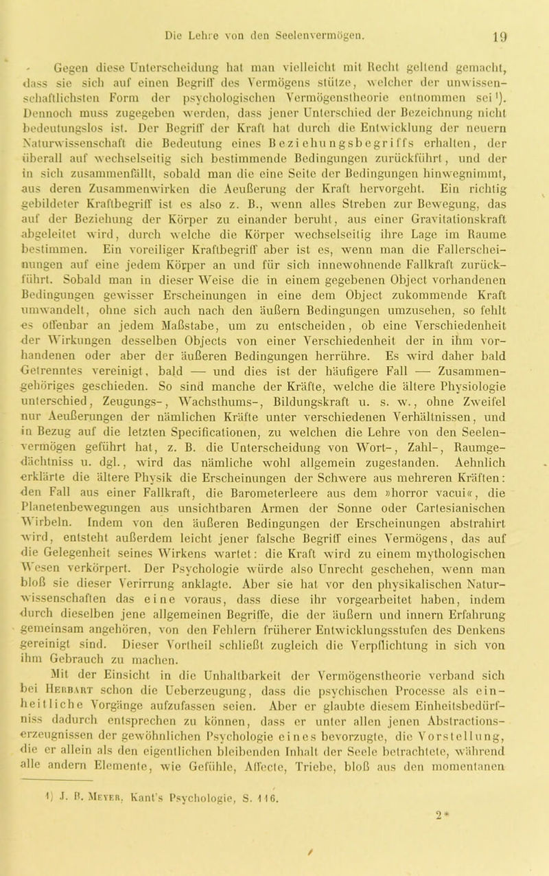 Gegen diese Unterscheidung hat man vielleicht mit Recht geltend gemacht, «lass sie sich auf einen Begriff des Vermögens stütze, welcher der unwissen- schaftlichsten Form der psychologischen Vermögenstheorie entnommen sei'). Dennoch muss zugegeben werden, dass jener Unterschied der Bezeichnung nicht bedeutungslos ist. Der Begritf der Kraft hat durch die Entwicklung der neuern Naturwissenschaft die Bedeutung eines Beziehungsbegriffs erhalten, der überall auf wechselseitig sich bestimmende Bedingungen zurückführt , und der in sich zusammenfallt, sobald man die eine Seite der Bedingungen hinwegnimmt, aus deren Zusammenwirken die Aeußerung der Kraft hervorgeht. Ein richtig gebildeter Kraftbegriff ist es also z. B., wenn alles Streben zur Bewegung, das auf der Beziehung der Körper zu einander beruht, aus einer Gravitationskraft abgeleitet wird, durch welche die Körper wechselseitig ihre Lage im Raume bestimmen. Ein voreiliger KraflbegritT aber ist es, wenn man die Fallcrschei- nungen auf eine jedem Körper an und für sich innewohnende Fallkraft zurück- führt. Sobald man in dieser Weise die in einem gegebenen Object vorhandenen Bedingungen gewisser Erscheinungen in eine dem Object zukommende Kraft umwandelt, ohne sich auch nach den äußern Bedingungen umzusehen, so fehlt es offenbar an jedem Maßstabe, um zu entscheiden, ob eine Verschiedenheit der Wirkungen desselben Objects von einer Verschiedenheit der in ihm vor- handenen oder aber der äußeren Bedingungen herrühre. Es wird daher bald Getrenntes vereinigt, bald — und dies ist der häufigere Fall — Zusammen- gehöriges geschieden. So sind manche der Kräfte, welche die ältere Physiologie unterschied, Zeugungs-, Wachsthums-, Bildungskraft u. s. w., ohne Zweifel nur Aeußerungen der nämlichen Kräfte unter verschiedenen Verhältnissen, und in Bezug auf die letzten Specificationen, zu welchen die Lehre von den Seelen- vermögen geführt hat, z. B. die Unterscheidung von Wort-, Zahl-, Raumge- dächtniss u. dgl., wird das nämliche wohl allgemein zugeslanden. Aelmlich erklärte die ältere Physik die Erscheinungen der Schwere aus mehreren Kräften: den Fall aus einer Fallkraft, die Barometerleere aus dem »horror vacui«, die Planetenbewegungen aus unsichtbaren Armen der Sonne oder Cartesianischen V\ irbeln. Indem von den äußeren Bedingungen der Erscheinungen abstrahirt wird, entsteht außerdem leicht jener falsche Begritf eines Vermögens, das auf die Gelegenheit seines Wirkens wartet: die Kraft wird zu einem mythologischen W esen verkörpert. Der Psychologie würde also Unrecht geschehen, wenn man bloß sie dieser Verirrung anklagte. Aber sie hat vor den physikalischen Natur- wissenschaften das eine voraus, dass diese ihr vorgearbeitet haben, indem durch dieselben jene allgemeinen Begriffe, die der äußern und innern Erfahrung gemeinsam angehören, von den Fehlern früherer Entwicklungsstufen des Denkens gereinigt sind. Dieser Vorlheil schließt zugleich die Verpflichtung in sich von ihm Gebrauch zu machen. Mit der Einsicht in die Unhaltbarkeit der Vermögenstheorie verband sich bei Heiibart schon die Ucberzeugung, dass die psychischen Processe als ein- heitliche Vorgänge aufzufassen seien. Aber er glaubte diesem Einheitsbedürf- niss dadurch entsprechen zu können, dass er unter allen jenen Abstractions- erzeugnissen der gewöhnlichen Psychologie eines bevorzugte, die Vorstellung, die er allein als den eigentlichen bleibenden Inhalt der Seele betrachtete, während alle andern Elemente, wie Gefühle, Atfccte, Triebe, bloß aus den momentanen t) .1. H. Meyer. Kant's Psychologie, S. 116. 2* /