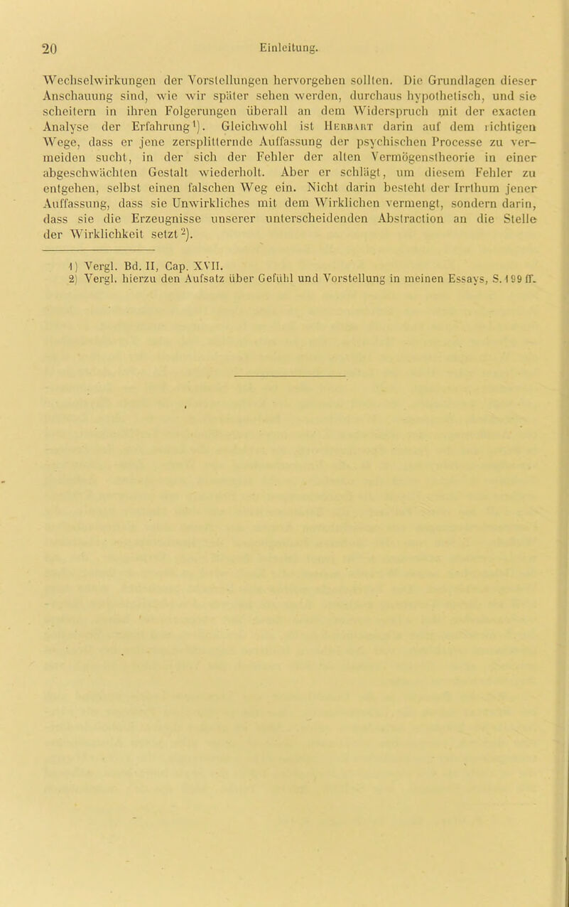 Wechselwirkungen der Vorstellungen hervorgehen solllen. Die Grundlagen dieser Anschauung sind, wie wir später sehen werden, durchaus hypothetisch, und sie scheitern in ihren Folgerungen überall an dem Widerspruch mit der exacten Analyse der Erfahrung1). Gleichwohl ist Herbart darin auf dem richtigen Wege, dass er jene zersplitternde Auffassung der psychischen Processe zu ver- meiden sucht, in der sich der Fehler der allen Vermögenstheorie in einer abgeschwächten Gestalt wiederholt. Aber er schlägt, um diesem Fehler zu entgehen, selbst einen falschen Weg ein. Nicht darin besteht der Irrthum jener Auffassung, dass sie Unwirkliches mit dem Wirklichen vermengt, sondern darin, dass sie die Erzeugnisse unserer unterscheidenden Abslraction an die Stelle der Wirklichkeit setzt2). 1) Vergl. Bd. II, Cap. XVII. 2) Vergl. hierzu den Aufsatz über Gefühl und Vorstellung in meinen Essays, S. 199 (T.