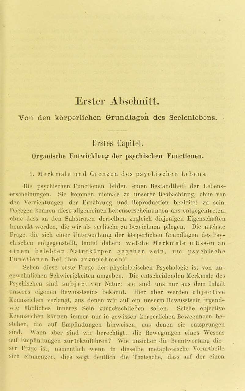 Erster Abschnitt. 0- Von den körperlichen Grundlagen des Seelenlebens. Erstes Capitel. Organische Entwicklung der psychischen Functionen. 1 1. Merkmale und Grenzen des psychischen Lebens. Die psychischen Functionen bilden einen Bestandtheil der Lebens- erscheinungen. Sie kommen niemals zu unserer Beobachtung, ohne von den Verrichtungen der Ernährung und Reproduction begleitet zu sein. Dagegen können diese allgemeinen Lebenserscheinungen uns entgegentreten, ohne dass an den Substraten derselben zugleich diejenigen Eigenschaften bemerkt werden, die wir als seelische zu bezeichnen pflegen. Die nächste Frage, die sich einer Untersuchung der körperlichen Grundlagen des Psy- chischen entgegenstellt, lautet daher: welche Merkmale müssen an einem belebten Naturkörper gegeben sein, um psychische Functionen bei ihm anzunehmen? Schon diese erste Frage der physiologischen Psychologie ist von un- gewöhnlichen Schwierigkeiten umgeben. Die entscheidenden Merkmale des Psychischen sind subj ectiver Natur: sie sind uns nur aus dem Inhalt unseres eigenen Bewusstseins bekannt. Hier aber werden objeclive Kennzeichen verlangt, aus denen wir auf ein unserm Bewusstsein irgend- wie ähnliches inneres Sein zurückschließen sollen. Solche objectivc Kennzeichen können immer nur in gewissen körperlichen Bewegungen be- stehen, die auf Empfindungen hinweisen, aus denen sie entsprungen sind. Wann aber sind wir berechtigt, die Bewegungen eines Wesens auf Empfindungen zurückzuführen? Wie unsicher die Beantwortung die- ser Frage ist, namentlich wenn in dieselbe metaphysische Vorurlheile sich einmengen, dies zeigt deutlich die Thatsache, dass auf der einen