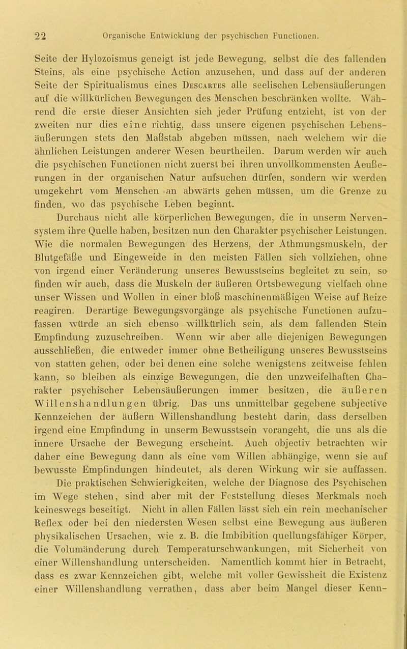 Seite der Hylozoismus geneigt ist jede Bewegung, selbst die des fallenden Steins, als eine psychische Action anzusehen, und dass auf der anderen Seite der Spiritualismus eines Descartes alle seelischen Lebensäußerungen auf die willkürlichen Bewegungen des Menschen beschränken wollte. Wäh- rend die erste dieser Ansichten sich jeder Prüfung entzieht, ist von der zweiten nur dies eine richtig, dass unsere eigenen psychischen Lebens- äußerungen stets den Maßstab abgeben müssen, nach welchem wir die ähnlichen Leistungen anderer Wesen beurtheilen. Darum werden wir auch die psychischen Functionen nicht zuerst bei ihren unvollkommensten Aeuße- rungen in der organischen Natur aufsuchen dürfen, sondern wir werden umgekehrt vom Menschen an abwärts gehen müssen, um die Grenze zu finden, wo das psychische Leben beginnt. Durchaus nicht alle körperlichen Bewegungen, die in unseren Nerven- system ihre Quelle haben, besitzen nun den Charakter psychischer Leistungen. Wie die normalen Bewegungen des Herzens, der Athmungsmuskeln, der Blutgefäße und Eingeweide in den meisten Fällen sich vollziehen, ohne von irgend einer Veränderung unseres Bewusstseins begleitet zu sein, so finden wir auch, dass die Muskeln der äußeren Ortsbewegung vielfach ohne unser Wissen und Wollen in einer bloß maschinenmäßigen Weise auf Reize reagiren. Derartige Bewegungsvorgänge als psychische Functionen aufzu- fassen würde an sich ebenso willkürlich sein, als dem fallenden Stein Empfindung zuzuschreiben. Wenn wir aber alle diejenigen Bewegungen ausschließen, die entweder immer ohne Betheiligung unseres Bewusstseins von statten gehen, oder bei denen eine solche wenigstens zeitweise fehlen kann, so bleiben als einzige Bewegungen, die den unzweifelhaften Cha- rakter psychischer Lebensäußerungen immer besitzen, die äußeren Willenshandlungen übrig. Das uns unmittelbar gegebene subjective Kennzeichen der äußern Willenshandlung besteht darin, dass derselben irgend eine Empfindung in unserm Bewusstsein vorangeht, die uns als die innere Ursache der Bewegung erscheint. Auch objectiv betrachten wir daher eine Bewegung dann als eine vom Willen abhängige, wenn sie auf bewusste Empfindungen hindeutet, als deren Wirkung wir sie auffassen. Die praktischen Schwierigkeiten, welche der Diagnose des Psychischen im Wege stehen, sind aber mit der Feststellung dieses Merkmals noch keineswegs beseitigt. Nicht in allen Fällen lässt sich ein rein mechanischer Reflex oder bei den niedersten Wesen selbst eine Bewegung aus äußeren physikalischen Ursachen, wie z. B. die Imbibition quellungsfähiger Körper, die Volumänderung durch Temperaturschwankungen, mit Sicherheit von einer Willenshandlung unterscheiden. Namentlich kommt hier in Betracht, dass es zwar Kennzeichen gibt, welche mit voller Gewissheit die Existenz einer Willenshandlung verrathen, dass aber beim Mangel dieser Kenn-