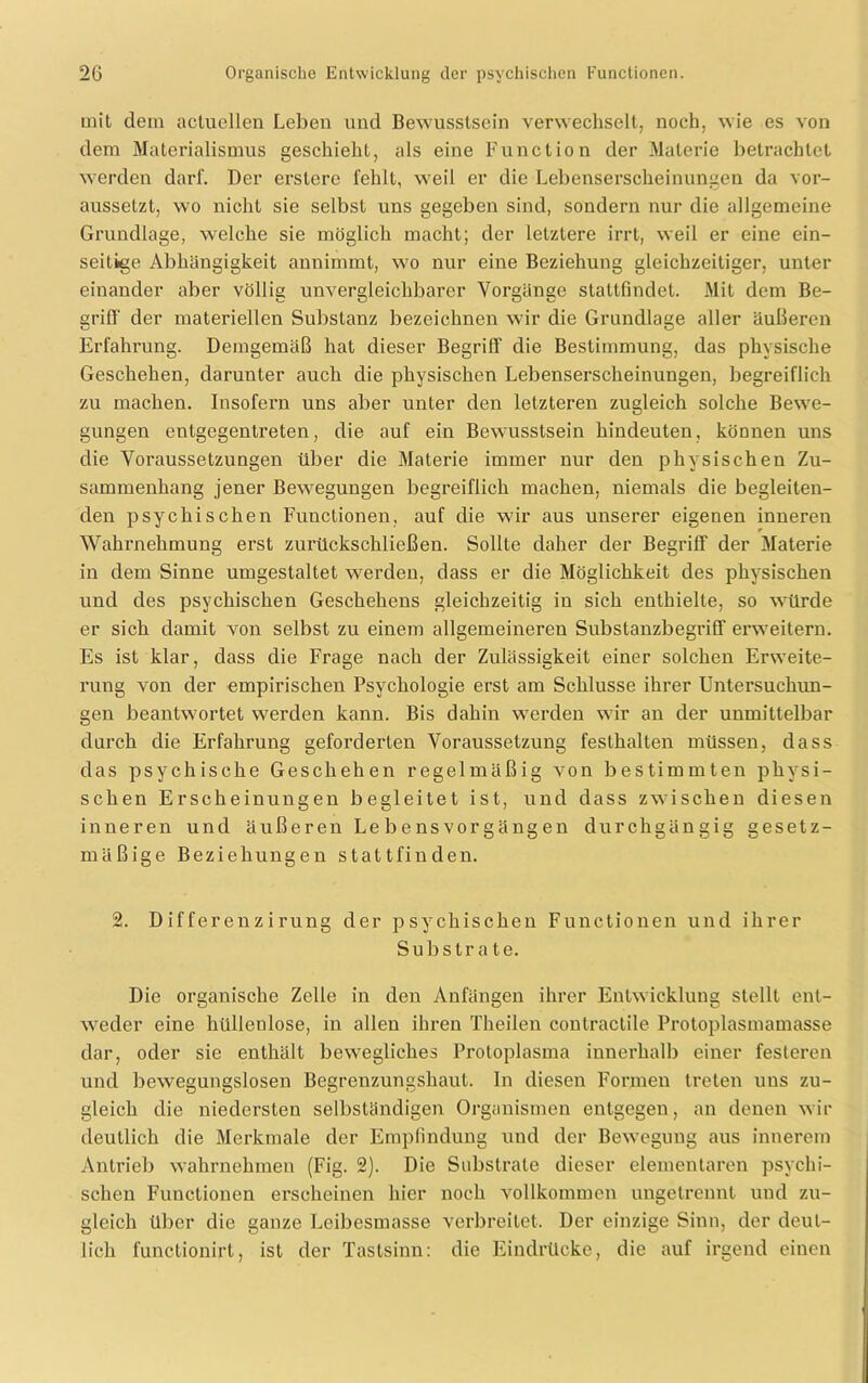 mit dem aclucllen Leben und Bewusstsein verwechselt, noch, wie es von dem Materialismus geschieht, als eine Function der Materie betrachtet werden darf. Der ersterc fehlt, weil er die Lebenserscheinungen da vor- aussetzt, wo nicht sie selbst uns gegeben sind, sondern nur die allgemeine Grundlage, welche sie möglich macht; der letztere irrt, weil er eine ein- seitige Abhängigkeit annimmt, wo nur eine Beziehung gleichzeitiger, unter einander aber völlig unvergleichbarer Vorgänge stattfindet. Mit dem Be- griff der materiellen Substanz bezeichnen wir die Grundlage aller äußeren Erfahrung. Demgemäß hat dieser Begriff die Bestimmung, das physische Geschehen, darunter auch die physischen Lebenserscheinungen, begreiflich zu machen. Insofern uns aber unter den letzteren zugleich solche Bewe- gungen entgegentreten, die auf ein Bewusstsein hindeuten, können uns die Voraussetzungen über die Materie immer nur den physischen Zu- sammenhang jener Bewegungen begreiflich machen, niemals die begleiten- den psychischen Functionen, auf die wir aus unserer eigenen inneren Wahrnehmung erst zurückschließen. Sollte daher der Begriff der Materie in dem Sinne umgestaltet werden, dass er die Möglichkeit des physischen und des psychischen Geschehens gleichzeitig in sich enthielte, so würde er sich damit von selbst zu einem allgemeineren Substanzbegriff erweitern. Es ist klar, dass die Frage nach der Zulässigkeit einer solchen Erweite- rung von der empirischen Psychologie erst am Schlüsse ihrer Untersuchun- gen beantwortet werden kann. Bis dahin werden wir an der unmittelbar durch die Erfahrung geforderten Voraussetzung festhalten müssen, dass das psychische Geschehen regelmäßig von bestimmten physi- schen Erscheinungen begleitet ist, und dass zwischen diesen inneren und äußeren Le bens Vorgängen durchgängig gesetz- mäßige Beziehungen stattfinden. 2. Differenzirung der psychischen Functionen und ihrer Substra te. Die organische Zelle in den Anfängen ihrer Entwicklung stellt ent- weder eine hüllenlose, in allen ihren Theilen contractile Protoplasmamasse dar, oder sie enthält bewegliches Protoplasma innerhalb einer festeren und bewegungslosen Begrenzungshaut. In diesen Formen treten uns zu- gleich die niedersten selbständigen Organismen entgegen, an denen wir deutlich die Merkmale der Empfindung und der Bewegung aus innerem Antrieb wahrnehmen (Fig. 2). Die Substrate dieser elementaren psychi- schen Functionen erscheinen hier noch vollkommen ungetrennt und zu- gleich über die ganze Leibesmasse verbreitet. Der einzige Sinn, der deut- lich functionirt, ist der Tastsinn: die Eindrücke, die auf irgend einen