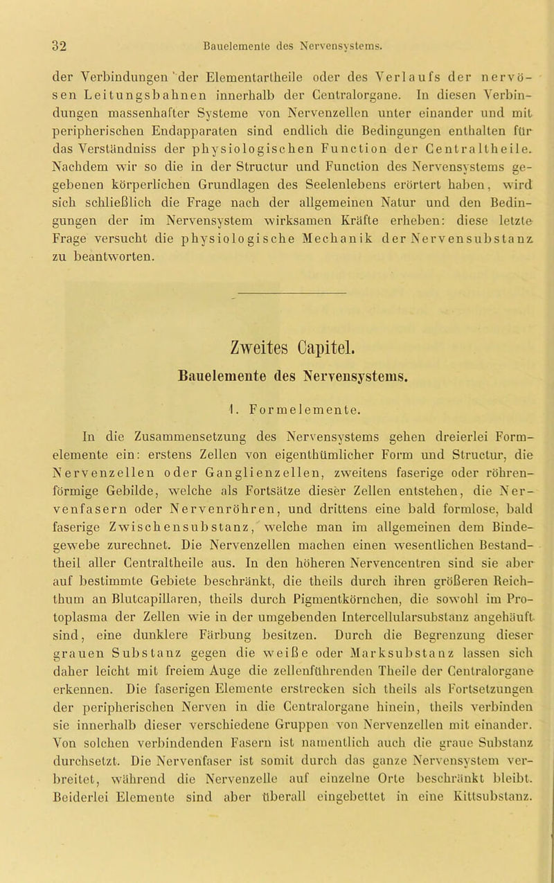 der Verbindungen‘der Elementartheile oder des Verlaufs der nervö- sen Leitungsbahnen innerhalb der Centralorgane. In diesen Verbin- dungen massenhafter Systeme von Nervenzellen unter einander und mit peripherischen Endapparaten sind endlich die Bedingungen enthalten für das Verstündniss der physiologischen Function der Centra Itheile. Nachdem wir so die in der Structur und Function des Nervensystems ge- gebenen körperlichen Grundlagen des Seelenlebens erörtert haben, wird sich schließlich die Frage nach der allgemeinen Natur und den Bedin- gungen der im Nervensystem wirksamen Kräfte erheben: diese letzte Frage versucht die physiologische Mechanik der Nervensubstanz. zu beantworten. Zweites Capitel. Bauelemente des Nervensystems. I. Formelemente. In die Zusammensetzung des Nervensystems gehen dreierlei Form- elemente ein: erstens Zellen von eigentümlicher Form und Structur, die Nervenzellen oder Ganglienzellen, zweitens faserige oder röhren- förmige Gebilde, welche als Fortsätze dieser Zellen entstehen, die Ner- venfasern oder Nervenröhren, und drittens eine bald formlose, bald faserige Z wisch ensub stanz, welche man im allgemeinen dem Binde- gewebe zurechnet. Die Nervenzellen machen einen wesentlichen Bestand- teil aller Centraltheile aus. In den höheren Nervencentren sind sie aber auf bestimmte Gebiete beschränkt, die teils durch ihren größeren Reich- thum an Blutcapillaren, teils durch Pigmentkörnchen, die sowohl im Pro- toplasma der Zellen wie in der umgebenden Intercellularsubstanz angehäuft sind, eine dunklere Färbung besitzen. Durch die Begrenzung dieser grauen Substanz gegen die weiße oder Marksubstanz lassen sich daher leicht mit freiem Auge die zellenführenden Theile der Centralorgane erkennen. Die faserigen Elemente erstrecken sich teils als Fortsetzungen der peripherischen Nerven in die Centralorgane hinein, teils verbinden sie innerhalb dieser verschiedene Gruppen von Nervenzellen mit einander. Von solchen verbindenden Fasern ist namentlich auch die graue Substanz durchsetzt. Die Nervenfaser ist somit durch das ganze Nervensystem ver- breitet, während die Nervenzelle auf einzelne Orte beschränkt bleibt. Beiderlei Elemente sind aber überall eingebettet in eine Kittsubstanz.