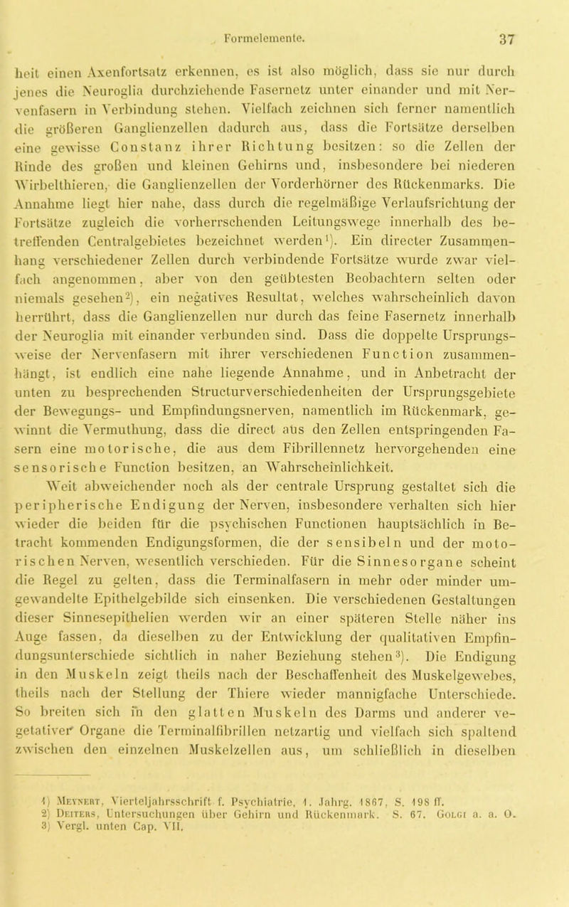 heit einen Axenfortsatz erkennen, cs ist also möglich, dass sie nur durch jenes die Neuroglia durchziehende Fasernetz unter einander und mit Ner- venfasern in Verbindung stehen. Vielfach zeichnen sich ferner namentlich die größeren Ganglienzellen dadurch aus, dass die Fortsätze derselben eine gewisse Constanz ihrer Richtung besitzen: so die Zellen der Rinde des sroßen und kleinen Gehirns und, insbesondere bei niederen Wirbelthieren, die Ganglienzellen der Vorderhörner des Rückenmarks. Die Annahme liegt hier nahe, dass durch die regelmäßige Verlaufsrichlung der Fortsätze zugleich die vorherrschenden Leitungswege innerhalb des be- treuenden Centralgebietes bezeichnet werden1). Ein directer Zusammen- hang verschiedener Zellen durch verbindende Fortsätze wurde zwar viel- fach angenommen. aber von den geübtesten Beobachtern selten oder niemals gesehen2), ein negatives Resultat, welches wahrscheinlich davon herrührt, dass die Ganglienzellen nur durch das feine Fasernetz innerhalb der Neuroglia mit einander verbunden sind. Dass die doppelte Ursprungs- weise der Nervenfasern mit ihrer verschiedenen Function zusammen- hängt, ist endlich eine nahe liegende Annahme, und in Anbetracht der unten zu besprechenden Struclurverschiedenheiten der Ursprungsgebiete der Bewegungs- und Empfindungsnerven, namentlich im Rückenmark, ge- winnt die Vermuthung, dass die direct aus den Zellen entspringenden Fa- sern eine motorische, die aus dem Fibrillennetz hervorgehenden eine sensorische Function besitzen, an Wahrscheinlichkeit. Weit abweichender noch als der centrale Ursprung gestaltet sich die peripherische Endigung der Nerven, insbesondere verhalten sich hier wieder die beiden für die psychischen Functionen hauptsächlich in Be- tracht kommenden Endigungsformen, die der sensibeln und der moto- rischen Nerven, wesentlich verschieden. Für die Sinneso rgan e scheint die Regel zu gelten, dass die Terminalfasern in mehr oder minder um- gewandelte Epithelgebilde sich einsenken. Die verschiedenen Gestaltungen dieser Sinnesepithelien werden wir an einer späteren Stelle näher ins Auge fassen, da dieselben zu der Entwicklung der qualitativen Empfin- dungsunterschiede sichtlich in naher Beziehung stehen3). Die Endigung in den Muskeln zeigt tlieils nach der Beschaffenheit des Muskelgewebes, theils nach der Stellung der Thiere wieder mannigfache Unterschiede. So breiten sich m den glatten Muskeln des Darms und anderer ve- getativer' Organe die Terminalfibrillen netzartig und vielfach sich spaltend zwischen den einzelnen Muskelzellen aus, um schließlich in dieselben 1) Meynert, Vierteljahrsschrift f. Psychiatrie, 1. Jahrg. 1867, S. t98 IT. 2) Deiters, Untersuchungen über Gehirn und Rückenmark. S. 67. Golgi o. a. 0. 3) Vergl. unten Cap. VII.