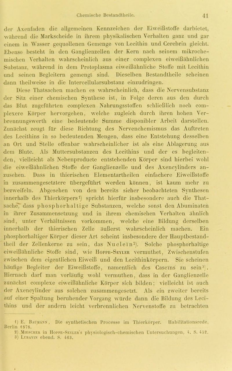 der Axenfaden die allgemeinen Kennzeichen der Eiweißstoffe darhietet, während die Markscheide in ihrem physikalischen Verhalten ganz und gar einem in Wasser gequollenen Gemenge von Lecithin und Cerebrin gleicht. Ebenso besteht in den Ganglienzellen der Kern nach seinem mikroche- mischen Verhalten wahrscheinlich aus einer complexen eiweißähnlichen Substanz, während in dem Protoplasma eiweißähnliche Stoffe mit Lecithin und seinen Begleitern gemengt sind. Dieselben Bcstandtheile scheinen dann theilweise in die Intercellularsubstanz einzudringen. Diese Thatsachen machen es wahrscheinlich, dass die Nervensubstanz der Sitz einer chemischen Synthese ist, in Folge deren aus den durch das Blut zugeführten complexen Nahrungsstoffen schließlich noch com- plexere Körper hervorgehen, welche zugleich durch ihren hohen Ver- brennungswerth eine bedeutende Summe disponibler Arbeit darstellen. Zunächst zeugt für diese Richtung des Nervenchemismus das Auftreten des Lecithins in so bedeutenden Mengen, dass eine Entstehung desselben an Ort und Stelle offenbar wahrscheinlicher ist als eine Ablagerung aus dem Blute. Als Muttersubstanzen des Lecithins und der es begleiten- den, vielleicht als Nebenproducte entstehenden Körper sind hierbei wohl die eiweißähnlichen Stoffe der Ganglienzelle und des Axencylinders an- zusehen. Dass in thierischen Elementartheilen einfachere Eiweißstoffe in zusammengesetztere übergeführt werden können, ist kaum mehr zu bezweifeln. Abgesehen von den bereits sicher beobachteten Synthesen innerhalb des Thierkörpers1) spricht hierfür insbesondere auch die That- sache7 dass phosphorhaltige Substanzen, welche sonst den Abuminaten in ihrer Zusammensetzung und in ihrem chemischen Verhalten ähnlich sind, unter Verhältnissen Vorkommen, welche eine Bildung derselben innerhalb der thierischen Zelle äußerst wahrscheinlich machen. Ein phosphorhalliger Körper dieser Art scheint insbesondere der Hauptbestand- theil der Zellenkerne zu sein, das Nudeln2). Solche phosphorhaltige eiweißähnliche Stoffe sind, wie Hoppe-Seyler vermuthet, Zwischenstufen zwischen dem eigentlichen Eiweiß und den Lecithinkörpern. Sie scheinen häufige Begleiter der Eiweißstoffe, namentlich des Caseins zu sein3). Hiernach darf man vorläufig wohl vermuthen, dass in der Ganglienzelle zunächst complexe eiweißähnliche Körper sich bilden; vielleicht ist auch der Axencvlinder aus solchen zusammengesetzt. Als ein zweiter bereits auf einer Spaltung beruhender Vorgang würde dann die Bildung des Leci- thins und der andern leicht verbrennlichen Nervenstoffe zu betrachten 1) E. Baumann , Die synthetischen Processe im Thierkörper. Habilitationsrede. Berlin 1878. 2) Mibscher in Hoppe-Seyler’s physiologisch-chemischen Untersuchungen, 4. S. 452. 3) Libavix ebene!. S. 463.