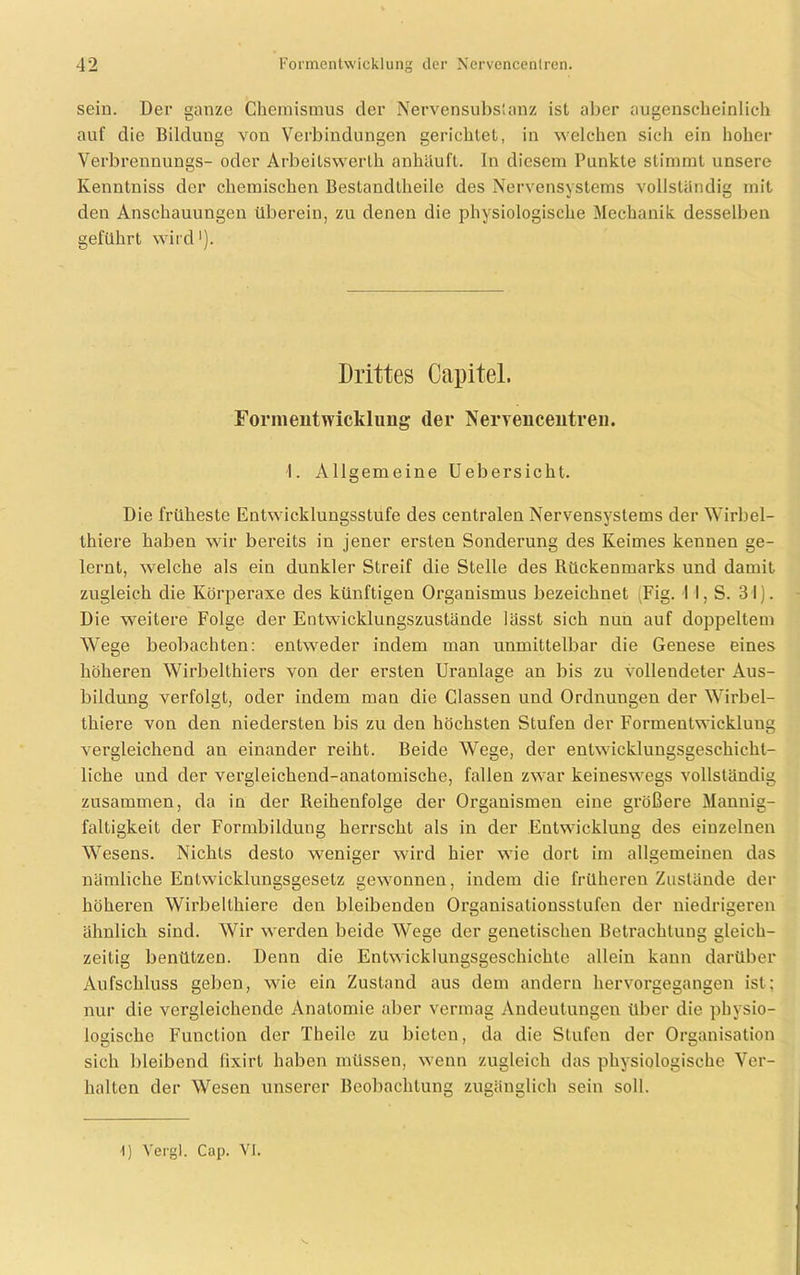 sein. Der ganze Chemismus der Nervensubstanz ist aber augenscheinlich auf die Bildung von Verbindungen gerichtet, in welchen sich ein hoher Verbrennungs- oder Arbeitswerth anhäuft. In diesem Punkte stimmt unsere Iienntniss der chemischen Bestandtheilc des Nervensystems vollständig mit den Anschauungen überein, zu denen die physiologische Mechanik desselben geführt wird'). Drittes Capitel. Foriiieiitwicklung (1er Nervencentreu. I. Allgemeine Uebersicht. Die früheste Entwicklungsstufe des centralen Nervensystems der Wirbel- thiere haben wir bereits in jener ersten Sonderung des Keimes kennen ge- lernt, welche als ein dunkler Streif die Stelle des Rückenmarks und damit zugleich die Körperaxe des künftigen Organismus bezeichnet (Fig. II, S. 31). Die weitere Folge der Entwicklungszustände lässt sich nun auf doppeltem Wege beobachten: entweder indem man unmittelbar die Genese eines höheren Wirbelthiers von der ersten Uranlage an bis zu vollendeter Aus- bildung verfolgt, oder indem man die Classen und Ordnungen der Wirbel- thiere von den niedersten bis zu den höchsten Stufen der Formentwickluug vergleichend an einander reiht. Beide Wege, der entwicklungsgeschicht- liche und der vergleichend-anatomische, fallen zwar keineswegs vollständig zusammen, da in der Reihenfolge der Organismen eine größere Mannig- faltigkeit der Formbildung herrscht als in der Entwicklung des einzelnen Wesens. Nichts desto weniger wird hier wie dort im allgemeinen das nämliche Entwicklungsgesetz gewonnen, indem die früheren Zustände der höheren Wirbelthiere den bleibenden Organisationsstufen der niedrigeren ähnlich sind. Wir werden beide Wege der genetischen Betrachtung gleich- zeitig benützen. Denn die Entwicklungsgeschichte allein kann darüber Aufschluss geben, wie ein Zustand aus dem andern hervorgegangen ist; nur die vergleichende Anatomie aber vermag Andeutungen über die physio- logische Function der Theile zu bieten, da die Stufen der Organisation sich bleibend fixirt haben müssen, wenn zugleich das physiologische Ver- hallen der Wesen unserer Beobachtung zugänglich sein soll. () Vergl. Cap. VI.