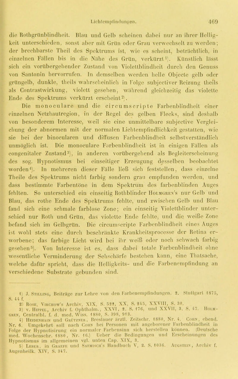 die Rothgrünbiindheit. Blau und Gelb scheinen dabei nur an ihrer Hellig- keit unterschieden, sonst aber mit Grün oder Grau verwechselt zu werden; der brechbarste Theil des Spektrums ist, wie es scheint, beträchtlich, in einzelnen Fällen bis in die Nähe des Grün, verkürzt1). Künstlich lässt sich ein vorübergehender Zustand von Violettblindheit durch den Genuss von Santonin hervorrufen. In demselben werden helle Objecte gelb oder grüngelb, dunkle, theils wahrscheinlich in Folge subjectiver Reizung theils als Contrastwirkung, violett gesehen, während gleichzeitig das violette Ende des Spektrums verkürzt erscheint2). Die monoculare und die circumscripte Farbenblindheit einer einzelnen Netzhautregion, in der Regel des gelben Flecks, sind deshalb von besonderem Interesse, weil sie eine unmittelbare subjective Verglei- chung der abnormen mit der normalen Lichtempfindlichkeit gestalten, wie sie bei der binocularen und diffusen Farbenblindheit selbstverständlich unmöglich ist. Die monoculare Farbenblindheit ist in einigen Fällen als congenitaler Zustand3), in anderen vorübergehend als Begleiterscheinung des sog. Hypnotismus bei einseitiger Erzeugung desselben beobachtet worden4). In mehreren dieser Fälle ließ sich feststellen, dass einzelne Theile des Spektrums nicht farbig sondern grau empfunden werden, und dass bestimmte Farbentöne in dem Spektrum des farbenblinden Auges fehlten. So unterschied ein einseitig Rolhblindcr Holmgren’s nur Gelb und Blau, das rothe Ende des Spektrums fehlte, und zwischen Gelb und Blau fand sich eine schmale farblose Zone; ein einseitig Violettblinder unter- schied nur Roth und Grün, das violette Ende fehlte, und die weiße Zone befand sich im Gelbgrün. Die circumscripte Farbenblindheit eines Auges ist wohl stets eine durch beschränkte Krankhcitsprocesse der Retina er- worbene; das farbige Licht wird bei ihr weiß oder noch schwach farbig gesehen5). Von Interesse ist es, dass dabei totale Farbenblindheit ohne wesentliche Verminderung der Sehschärfe bestehen kann, eine Thalsache, welche dafür spricht, dass die Helligkeits- und die Farbenempfindung an verschiedene Substrate gebunden sind. 1) .1. Stilling, Beiträge zur Lohre von den Farbenempfindungen. 2. Stuttgart 187ö, S. 4 4 f. 2) Rose, Virchow’s Archiv, XIX, S. 522, XX, S. 245, XXVIII, S. 30. 3) v. Hippel, Archiv f. Ophtholm., XXVI, 2. S. 176, und XXVII, 3. S. 47. Hoi.m- gren, Centralht. f. d. med. Wiss. 1880, S. 398, 913. 4) Heidenhain und Grützner, Breslauer ärztl. Zcilschr. 1880, Nr. 4. Cohn, ebend. Nr. 6. Umgekehrt soll nach Cohn bei Personen mit angeborener Farbenblindheil in Folge der Hypnotisirung ein normaler Farbensinn sich hersteilen können. (Deutsche med. Wochcnschr. 1880, Nr. 16.) üeber die Bedingungen und Erscheinungen des Hypnotismus im allgemeinen vgl. unten Cap. XIX, 3. 5) Leber, in Graefe und Saemiscfi’s Handbuch V, 2. S. 1036. Augstein, Archiv f. Augenheilk. XIV, S. 34 7.