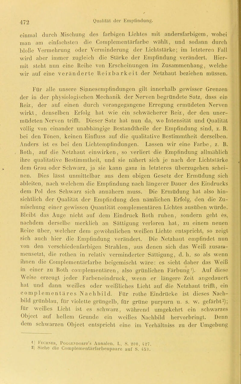 einmal durch Mischung des farbigen Lichtes mit andersfarbigem, wobei man am einfachsten die Complementärfarbe wählt, und sodann durch bloße Vermehrung oder Verminderung der Lichtstarke; im letzteren Fall wird aber immer zugleich die Stärke der Empfindung verändert. Hier- mit steht nun eine Reihe von Erscheinungen im Zusammenhang, welche wir auf eine veränderte Reizbarkeit der Netzhaut beziehen müssen. Für alle unsere Sinnesempfindungen gilt innerhalb gewisser Grenzen der in der physiologischen Mechanik der Nerven begründete Satz, dass ein Reiz, der auf einen durch vorangegangene Erregung ermüdeten Nerven wirkt, denselben Erfolg hat wie ein schwächerer Reiz, der den uner- müdeten Nerven trifft. Dieser Satz hat nun da, wo Intensität und Qualität völlig von einander unabhängige Beslandlheile der Empfindung sind, z. B. bei den Tönen, keinen Einfluss auf die qualitative Bestimmtheit derselben. Anders ist es bei den Lichtempfindungen. Lassen wir eine Farbe, z. B. Roth, auf die Netzhaut einwirken, so verliert die Empfindung allmählich ihre qualitative Bestimmtheit, und sie nähert sich je nach der Lichtstärke dem Grau oder Schwarz, ja sie kann ganz in letzteres überzugehen schei- nen. Dies lässt unmittelbar aus dem obigen Gesetz der Ermüdung sich ableiten, nach welchem die Empfindung nach längerer Dauer des Eindrucks dem Pol des Schwarz sich annähern muss. Die Ermüdung hat also hin- sichtlich der Qualität der Empfindung den nämlichen Erfolg, den die Zu- mischung einer gewissen Quantität complementären Lichtes ausüben würde. Bleibt das Auge nicht auf dem Eindruck Roth ruhen, sondern geht es, nachdem derselbe merklich an Sättigung verloren hat, zu einem neuen Reize über, welcher dem gewöhnlichen weißen Lichte entspricht, so zeigt sich auch hier die Empfindung verändert. Die Netzhaut empfindet nun von den verschiedenfarbigen Strahlen, aus denen sich das Weiß zusam- mensetzt, die rothen in relativ verminderter Sättigung, d. h. so als wenn ihnen die Complementärfarbe beigemischt wäre: es sieht daher das Weiß in einer zu Roth complementären, also grünlichen Färbung'). Auf diese Weise erzeugt jeder Farbeneindruck, wenn er längere Zeit angedauert hat und dann weißes oder weißliches Licht auf die Netzhaut trifft, ein complementäres Nachbild. Für rolhe Eindrücke ist dieses Nach- bild grünblau, für violette grüngelb, für grüne purpurn u. s. w. gefärbt* 2); lür weißes Licht ist es schwarz, während umgekehrt ein schwarzes Object auf hellem Grunde ein weißes Nachbild hervorbringt. Denn dem schwarzen Object entspricht eine im Verhältniss zu der Umgebung 0 Ekciineh, Poggendorff's Annalen, I,, S. 200, 427. 2) Siehe ilio CompIcmentäiTarbenpaare auf S. 45:t.