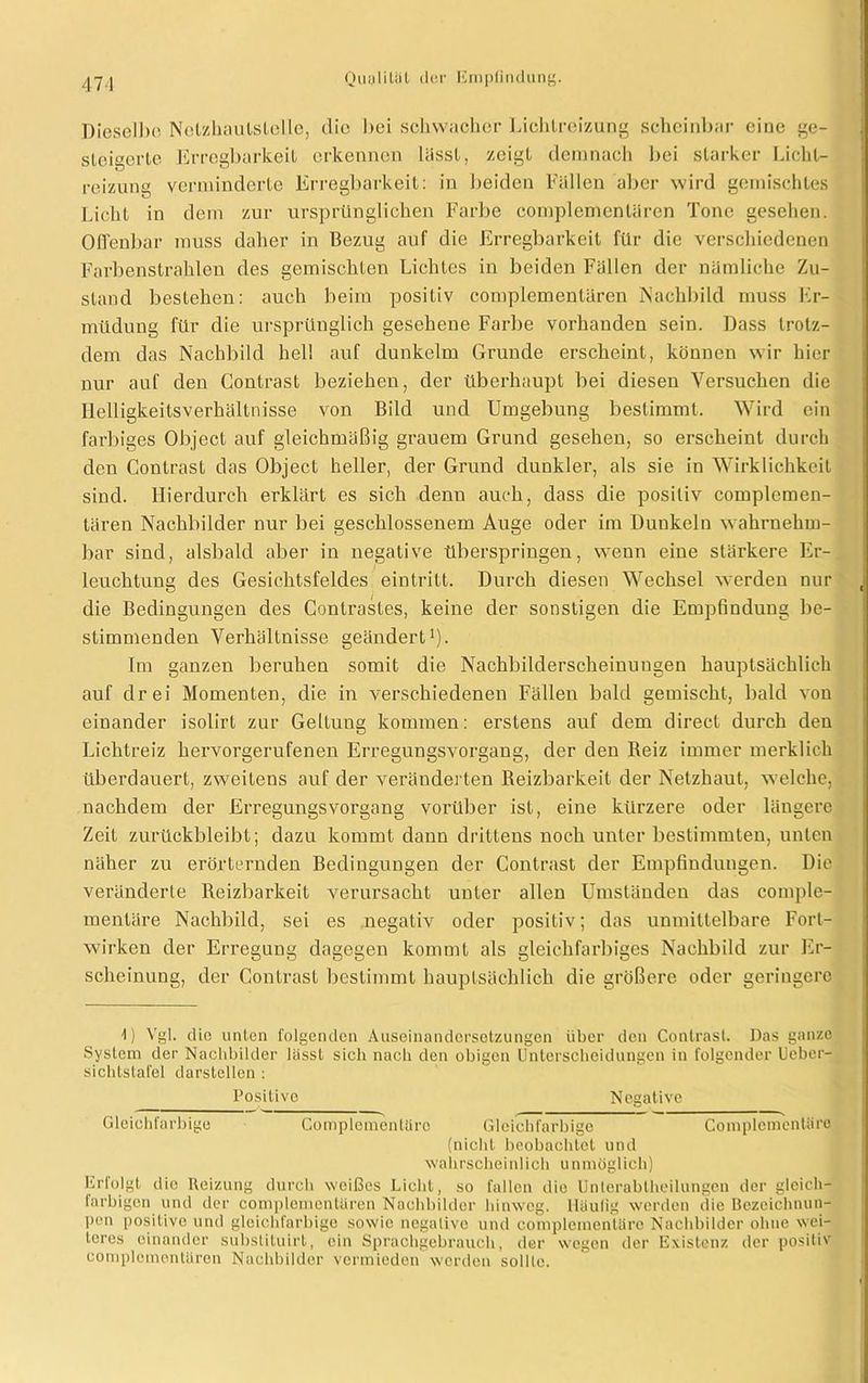 471 Dieselbe Nclzhautslcllc, die bei schwacher Lichtreizung scheinbar eine ge- steigerte Erregbarkeit erkennen lässt, zeigt demnach bei starker Licht- reizung verminderte Erregbarkeit: in beiden Fällen aber wird gemischtes Licht in dem zur ursprünglichen Farbe complemcnlären Tone gesehen. Offenbar muss daher in Bezug auf die Erregbarkeit für die verschiedenen Farbenstrahlen des gemischten Lichtes in beiden Fällen der nämliche Zu- stand bestehen: auch beim positiv compleinentären iNachbild muss Er- müdung für die ursprünglich gesehene Farbe vorhanden sein. Dass trotz- dem das Nachbild hell auf dunkeim Grunde erscheint, können wir hier nur auf den Contrast beziehen, der überhaupt bei diesen Versuchen die Helligkeitsverhältnisse von Bild und Umgebung bestimmt. Wird ein farbiges Object auf gleichmäßig grauem Grund gesehen, so erscheint durch den Contrast das Object heller, der Grund dunkler, als sie in Wirklichkeit sind. Hierdurch erklärt es sich denn auch, dass die positiv complemen- tären Nachbilder nur bei geschlossenem Auge oder im Dunkeln wahrnehm- bar sind, alsbald aber in negative überspringen, wenn eine stärkere Er- leuchtung des Gesichtsfeldes eintritt. Durch diesen Wechsel werden nur die Bedingungen des Conlrastes, keine der sonstigen die Empfindung be- stimmenden Verhältnisse geändert1). Im ganzen beruhen somit die Nachbilderscheinungen hauptsächlich auf drei Momenten, die in verschiedenen Fällen bald gemischt, bald von einander isolirt zur Geltung kommen: erstens auf dem direct durch den Lichtreiz hervorgerufenen Erregungsvorgang, der den Reiz immer merklich überdauert, zweitens auf der veränderten Reizbarkeit der Netzhaut, welche, nachdem der Erregungsvorgang vorüber ist, eine kürzere oder längere Zeit zurückbleibt; dazu kommt dann drittens noch unter bestimmten, unten näher zu erörternden Bedingungen der Contrast der Empfindungen. Die veränderte Reizbarkeit verursacht unter allen Umständen das comple- mentäre Nachbild, sei es negativ oder positiv; das unmittelbare Fort- wirken der Erregung dagegen kommt als gleichfarbiges Nachbild zur Er- scheinung, der Contrast bestimmt hauptsächlich die größere oder geringere 1) Vgl. die unten folgenden Auseinandersetzungen über den Contrast. Das ganze System der Nachbilder lässt sich nach den obigen Unterscheidungen in folgender Ueber- sichtstafel darstellen : Positive Negative Gleichfarbige Complemcntärc Gleichfarbige Complemenüire (nicht beobachtet und wahrscheinlich unmöglich) Erfolgt die Heizung durch weißes Licht, so fallen die Unlerablheilungen der gleich- farbigen und der complemcnlären Nachbilder hinweg. Häufig werden die Bezeichnun- pon positive und gleichfarbige sowie negative und complementäro Nachbilder ohne wei- teres einander substituirt, ein Sprachgebrauch, der wegen der Existenz der positiv oomplcmontären Nachbilder vermieden werden sollte.