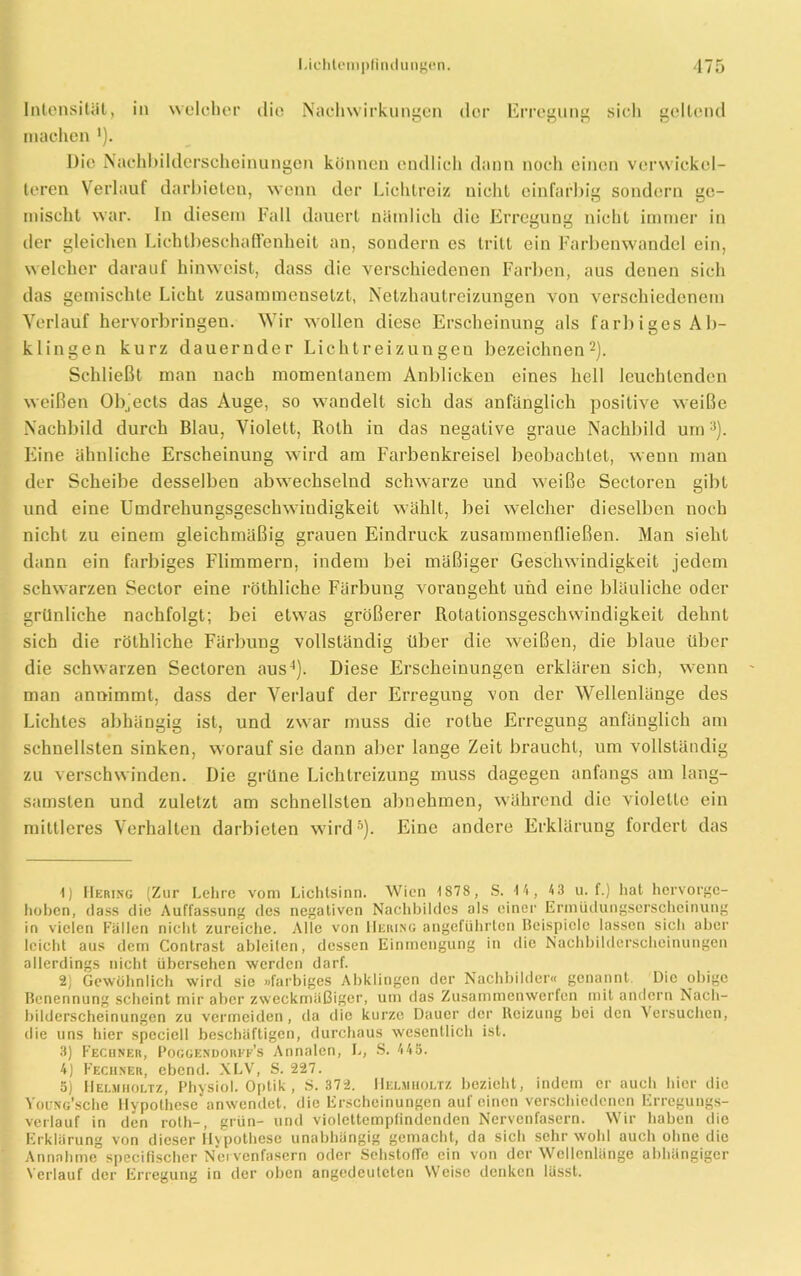 Intensität, in welcher die Nachwirkungen der Erregung sicli gellend machen '). Die Nachbilderschoinungen können endlich dann noch einen verwickel- teren Verlauf darbieten, wenn der Lichtreiz nicht einfarbig sondern ge- mischt war. In diesem Fall dauert nämlich die Erregung nicht immer in der gleichen Lichtbeschaffenheit an, sondern cs tritt ein Farbenwandel ein, welcher darauf hinweist, dass die verschiedenen Farben, aus denen sich das gemischte Licht zusammensetzt, Netzhautreizungen von verschiedenem Verlauf hervorbringen. Wir wollen diese Erscheinung als farbiges Ab- klingen kurz dauernder Lichtreizungeu bezeichnen1 2). Schließt man nach momentanem Anblicken eines hell leuchtenden weißen Objects das Auge, so wandelt sich das anfänglich positive weiße Nachbild durch Blau, Violett, Roth in das negative graue Nachbild um3). Eine ähnliche Erscheinung wird am Farbenkreisel beobachtet, wenn man der Scheibe desselben abwechselnd schwarze und weiße Sectoren gibt und eine Umdrehungsgeschwindigkeit wählt, bei welcher dieselben noch nicht zu einem gleichmäßig grauen Eindruck zusammenfließen. Man sieht dann ein farbiges Flimmern, indem bei mäßiger Geschwindigkeit jedem schwarzen Sector eine röthliche Färbung vorangeht und eine bläuliche oder grünliche nachfolgt; bei etwas größerer Rotationsgeschwindigkeit dehnt sich die röthliche Färbung vollständig über die weißen, die blaue über die schwarzen Sectoren aus4). Diese Erscheinungen erklären sich, wenn man annimmt, dass der Verlauf der Erregung von der Wellenlänge des Lichtes abhängig ist, und zwar muss die rolhe Erregung anfänglich am schnellsten sinken, worauf sie dann aber lange Zeit braucht, um vollständig zu verschwinden. Die grüne Lichtreizung muss dagegen anfangs am lang- samsten und zuletzt am schnellsten abnehmen, während die violette ein mittleres Verhalten darbieten wird5). Eine andere Erklärung fordert das 1) Hering (Zur Lehre vom Lichtsinn. Wien 1878, S. 14, 43 u. f.) hat horvorge- hoben, dass die Auffassung des negativen Nachbildes als einer Ermüdungserscheinung in vielen Fällen nicht zureiche. Alle von Heiung angeführten Beispiele lassen sich aber leicht aus dem Contrast ableiten, dessen Einmengung in die Nachbilderscheinungen allerdings nicht übersehen werden darf. 2) Gewöhnlich wird sie »farbiges Abklingen der Nachbilder« genannt. Die obige Benennung scheint mir aber zweckmäßiger, um das Zusammenwerfen mit andern Nach- bilderscheinungen zu vermeiden , da die kurze Dauer der Heizung bei den Versuchen, die uns hier specicl! beschäftigen, durchaus wesentlich ist. 3) Fechner, Poggendorff’s Annalen, L, S. 445. 4) Fecuner, ebend. XLV, S. 227. 5) Helmholtz, Physiol. Optik, S. 372. Helmholtz bezieht, indem er auch hier die VouNc’sche Hypothese anwendet, die Erscheinungen auf einen verschiedenen Erregungs- verlauf in den roth-, grün- und violettemptindenden Nervenfasern. Wir haben die Erklärung von dieser Hypothese unabhängig gemacht, da sich sehr wohl auch ohne die Annahme specifischer Nervenfasern oder Sehstofle ein von der Wellenlänge abhängiger Verlauf der Erregung in der oben angedeuteten Weise denken lässt.
