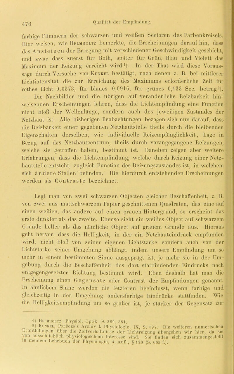 farbige Flimmern der schwarzen und weißen Scctorcn des Farbenkreisels. ; liier weisen, wie IIelmiioltz bemerkte, die Erscheinungen darauf hin, dass das Ansteigen der Erregung mit verschiedener Geschwindigkeit geschieht, und zwar dass zuerst für Roth, später für Grün, Blau und Violett das Maximum der Reizung erreicht wird ■). In der That wird diese Voraus- sage durch Versuche von Kunkel bestätigt, nach denen z. B. bei mittlerer Lichtintensität die zur Erreichung des Maximums erforderliche Zeit für rothes Licht 0,0576, für blaues 0,0916, für grünes 0,133 Sec. betrug2). Die Nachbilder und die übrigen auf veränderliche Reizbarkeit hin- weisenden Erscheinungen lehren, dass die Lichlempfindung eine Function nicht bloß der Wellenlänge, sondern auch des jeweiligen Zustandes der Netzhaut ist. Alle bisherigen Beobachtungen bezogen sich nun darauf, dass die Reizbarkeit einer gegebenen Nelzhautstelle theils durch die bleibenden Eigenschaften derselben, wie individuelle Reizempfänglichkeit, Lage in Bezug auf das Netzhautcentrum, theils durch vorangegangene Reizungen, welche sie getroffen haben, bestimmt ist. Daneben zeigen aber weitere Erfahrungen, dass die Lichtempfindung, welche durch Reizung einer Netz- • hautstelle entsteht, zugleich Function des Reizungszustandes ist, in welchem sich andero Stellen befinden. Die hierdurch entstehenden Erscheinungen werden als Gontraste bezeichnet. Legt man von zwei schwarzen Objecten gleicher Beschaffenheit, z. B. von zwei aus mattschwarzem Papier geschnittenen Quadraten, das eine auf einen weißen, das andere auf einen grauen Hintergrund, so erscheint das erste dunkler als das zweite. Ebenso sieht ein weißes Object auf schwarzem Grunde heller als das nämliche Object auf grauem Grunde aus. Hieraus geht hervor, dass die Helligkeit, in der ein Netzhauteindruck empfunden wird, nicht bloß von seiner eigenen Lichtstärke sondern auch von der Lichtstärke seiner Umgebung abhängt, indem unsere Empfindung um so mehr in einem bestimmten Sinne ausgeprägt ist, je mehr sie in der Um- gebung durch die Beschaffenheit des dort stattfindenden Eindrucks nach entgegengesetzter Richtung bestimmt wird. Eben deshalb hat man die Erscheinung einen Gegensatz oder Contrast der Empfindungen genannt. In ähnlichem Sinne werden die letzteren beeinflusst, wenn farbige und gleichzeitig in der Umgebung andersfarbige Eindrücke stattfinden. Wie die Helligkeitsempfindung um so größer ist, je stärker der Gegensatz zur U IIelmiioltz, Physiol. Optik, S. 3S0, 3S1. ü) Kunkel, Pflügeu’s Archiv f. Physiologie, IX, S. 197. Die weiteren numerischen Eiroittelungen über die Zeitverhältnisse der Lichtreizung übergehen wir hier, da sie 'on ausschließlich physiologischem Interesse sind. Sie finden sich zusammengestellt in meinem Lehrbuch der Physiologie, 4. Aull., § 123 (S. 665 f.).