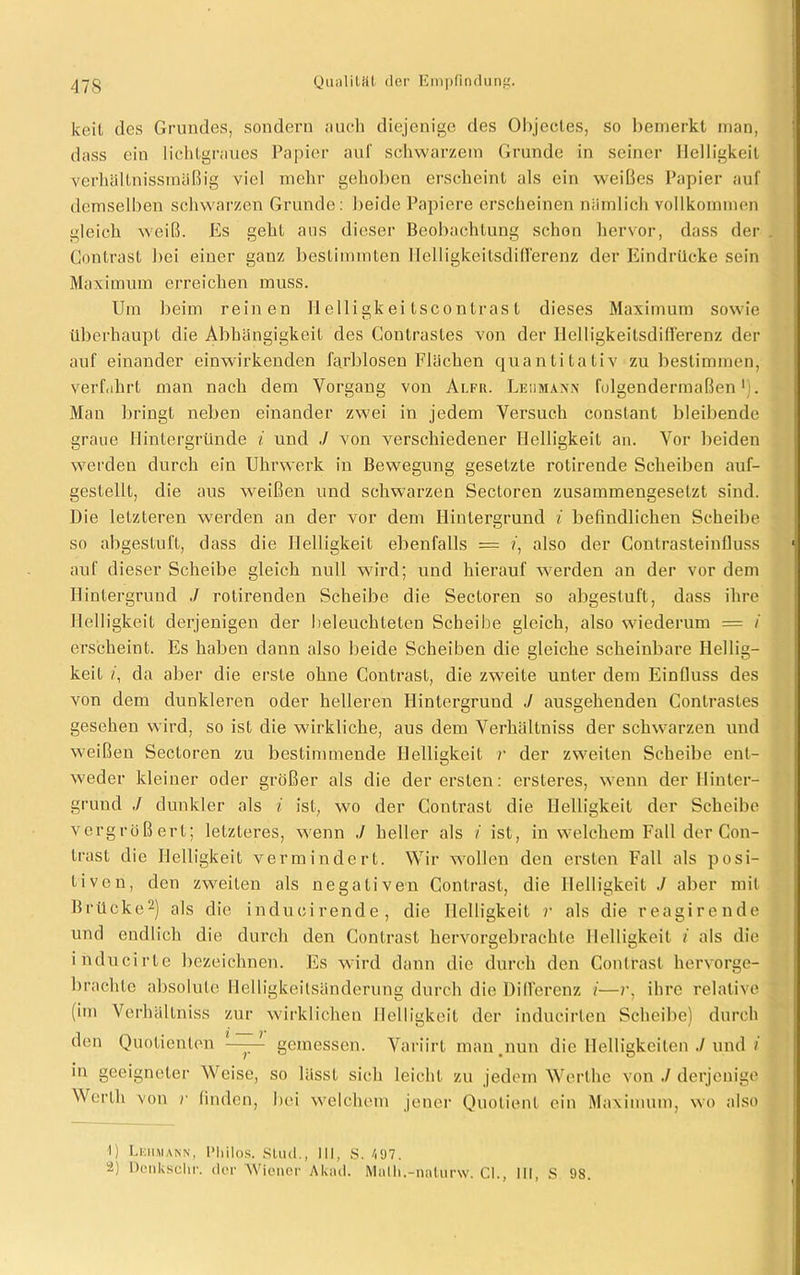 keif des Grundes, sondern auch diejenige des Objectes, so bemerkt man, dass ein lichtgraues Papier auf schwarzem Grunde in seiner Helligkeit verhällnissmäßig viel mehr gehoben erscheint als ein weißes Papier auf demselben schwarzen Grunde: beide Papiere erscheinen nämlich vollkommen gleich weiß. Es geht aus dieser Beobachtung schon hervor, dass der Contrast bei einer gauz bestimmten ITelligkeitsdifl'erenz der Eindrücke sein Maximum erreichen muss. Um beim reinen H elligk ei tscon tras t dieses Maximum sowie überhaupt die Abhängigkeit des Conlrastes von der Ilelligkeitsdifferenz der auf einander einwirkenden farblosen Flächen quantitativ zu bestimmen, verfahrt man nach dem Vorgang von Alfr. Leiimaxn folgendermaßen1:. Man bringt neben einander zwei in jedem Versuch constant bleibende graue Hintergründe i und ./ von verschiedener Helligkeit an. Vor beiden werden durch ein Uhrwerk in Bewegung gesetzte rotirende Scheiben auf- gestellt, die aus weißen und schwarzen Sectoren zusammengesetzt sind. Die letzteren werden an der vor dem Hintergrund i befindlichen Scheibe so abgestuft, dass die Helligkeit ebenfalls = ?, also der Contrasteinfluss auf dieser Scheibe gleich null wird; und hierauf werden an der vor dem Hintergrund J rotirenden Scheibe die Sectoren so abgestuft, dass ihre Helligkeit derjenigen der beleuchteten Scheibe gleich, also wiederum = / erscheint. Es haben dann also beide Scheiben die gleiche scheinbare Hellig- keit /, da aber die erste ohne Contrast, die zweite unter dem Einfluss des von dem dunkleren oder helleren Hintergrund J ausgehenden Contrastes gesehen wird, so ist die wirkliche, aus dem Verhältniss der schwarzen und weißen Sectoren zu bestimmende Helligkeit r der zweiten Scheibe ent- weder kleiner oder größer als die der ersten: ersteres, wenn der Hinter- grund ./ dunkler als i ist, wo der Contrast die Helligkeit der Scheibe vergrößert; letzteres, wenn ./ heller als i ist, in welchem Fall der Con- trast die Helligkeit vermindert. Wir wollen den ersten Fall als posi- tiven, den zweiten als negativen Contrast, die Helligkeit ./ aber mit Brücke2) als die inducirende, die Helligkeit r als die reagirende und endlich die durch den Contrast hervorgebrachte Helligkeit i als die inducirte bezeichnen. Es wird dann die durch den Contrast hervorge- brachte absolute Heiligkeitsänderung durch die Differenz i—r, ihre relative (im Verhältniss zur wirklichen Helligkeit der indueirlen Scheibe) durch den Quotienten —^ gemessen. Variirt man .nun die Helligkeiten J und i in geeigneter Weise, so lässt sich leicht zu jedem Werthe von ./ derjenige Werth von r finden, bei welchem jener Quotient ein Maximum, wo also I) Lehmann, Philos. Stud., III, S. 497. a) Denkschr. der Wiener Aknd. Malh.-naturw. CI., III, S 98.