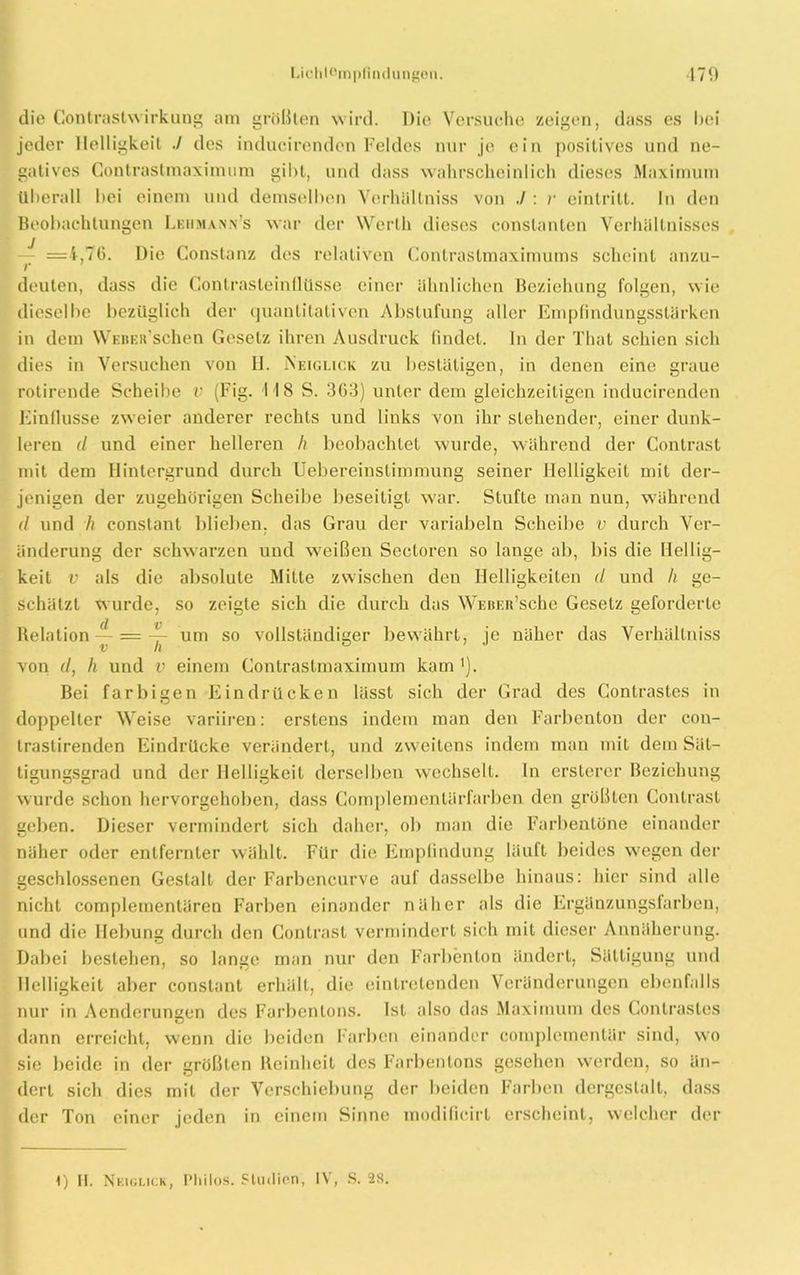 die Contrastwirkung am größten wird. Die Versuche zeigen, dass es l»ei jeder Helligkeit ./ des inducirendcn Feldes nur jo ein positives und ne- gatives Gontrastmaximum gibt, und dass wahrscheinlich dieses Maximum überall bei einem und demselben Verhältniss von ./ : /• eintritt. In den Beobachtungen Leiimann’s war der Werth dieses constanten Verhältnisses — =4,76. Die Constanz des relativen Contrastmaximums scheint anzu- r deuten, dass die Gontrasteinllüsse einer ähnlichen Beziehung folgen, wie dieselbe bezüglich der quantitativen Abstufung aller Empfindungsstärken in dem WEBEifschen Gesetz ihren Ausdruck findet, ln der That schien sich dies in Versuchen von H. Neiglick zu bestätigen, in denen eine graue rotirende Scheibe v (Fig. 118 S. 3G3) unter dem gleichzeitigen inducirenden Einflüsse zweier anderer rechts und links von ihr stehender, einer dunk- leren d und einer helleren h beobachtet wurde, während der Contrast mit dem Hintergrund durch Uebereinstimmung seiner Helligkeit mit der- jenigen der zugehörigen Scheibe beseitigt war. Stufte man nun, während d und h conslanl blieben, das Grau der variabeln Scheibe v durch Ver- änderung der schwarzen und weißen Sectoren so lange ab, bis die Hellig- keit v als die absolute Milte zwischen den Helligkeiten d und h ge- schätzt wurde, so zeigte sich die durch das WEBEu’sche Gesetz geforderte Relation — = ~ um so vollständiger bewährt, je näher das Verhällniss von d, li und v einem Gontrastmaximum kam '). Bei farbigen Eindrücken lässt sich der Grad des Contrastes in doppelter Weise variiren: erstens indem man den Farbenton der con- trastirenden Eindrücke verändert, und zweitens indem man mit dem Sät- tigungsgrad und der Helligkeit derselben wechselt, ln ersterer Beziehung wurde schon hervorgehoben, dass Complemenlärfarben den größten Contrast geben. Dieser vermindert sich daher, ob man die Farbentöne einander näher oder entfernter wählt. Für die Empfindung läuft beides wegen der geschlossenen Gestalt der Farbencurve auf dasselbe hinaus: hier sind alle nicht complementären Farben einander näher als die Ergänzungsfarben, und die Hebung durch den Contrast vermindert sich mit dieser Annäherung. Dabei bestehen, so lange man nur den Farbenton ändert, Sättigung und Helligkeit aber constant erhält, die eintretenden Veränderungen ebenfalls nur in Aenderungen des Farbenions. Ist also das Maximum des Contrastes dann erreicht, wenn die beiden Farben einander complementär sind, wo sie beide in der größten Reinheit des Farbentons gesehen werden, so än- dert sich dies mit der Verschiebung der beiden Farben dergestalt, dass der Ton einer jeden in einem Sinne modificirt erscheint, welcher der 1) II. Neiglick, l’hilos. Studien, IV, S. 28.