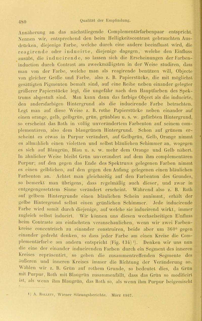 Annäherung an das nächstliegende Complementärfarbenpaar entspricht. Nennen wir, entsprechend den beim llelligkeitscontrast gebrauchten Aus- drücken, diejenige Farbe, welche durch eine andere beeinflusst wird, die reagirende oder inducirte, diejenige dagegen, welche den Einfluss ausübt, die inducirende, so lassen sich die Erscheinungen der Farben- induction durch Contrast am zweckmäßigsten in der Weise studiren, dass man von der Farbe, welche man als reagirende benützen will, Objecte von gleicher Größe und Farbe, also z. B. Papierstücke, die mit möglichst gesättigten Pigmenten bemalt sind, auf eine Reihe neben einander gelegter größerer Papierstücke legt, die ungefähr nach den Hauptfarben des Spek- trums abgestuft sind. Man kann dann das farbige Object als die inducirte, den andersfarbigen Hintergrund als die inducirende Farbe betrachten. Legt man auf diese Weise z. B. rothe Papierstücke neben einander auf einen orange, gelb, gelbgrün, grün, grünblau u. s. w. gefärbten Hintergrund, so erscheint das Roth in völlig unverändertem Farbenton auf seinem com- plementären, also dem blaugrünen Hintergrund. Schon auf grünem er- scheint es etwas in Purpur verändert, auf Gelbgrüu, Gelb, Orange nimmt ‘ es allmählich einen violetten und selbst bläulichen Schimmer an, wogegen es sich auf Blaugrün, Blau u. s. w. mehr dem Orange und Gelb nähert. In ähnlicher Weise bleibt Grün unverändert auf dem ihm complementären Purpur; auf den gegen das Ende des Spektrums gelegenen Farben nimmt es einen gelblichen, auf den gegen den Anfang gelegenen einen bläulichen Farbenton an. Achtet man gleichzeitig auf den Farbenton des Grundes, so bemerkt man übrigens, dass regelmäßig auch dieser, und zwar in entgegengesetztem Sinne verändert erscheint. Während also z. B. Roth auf gelbem Hintergründe einen bläulichen Schein annimmt, erhält der gelbe Hintergrund selbst einen grünlichen Schimmer. Jede inducirende Farbe wird somit durch diejenige, auf welche sie iudueirend wirkt, immer zugleich selbst inducirt. Wir können uns diesen wechselseitigen Einfluss beim Conlraste am einfachsten veranschaulichen, wenn wir zwei Farbeu- kreise concentrisch zu einander construiren, beide aber um 300° gegen einander gedreht denken, so dass jeder Farbe am einen Kreise die Com- pleraentärfarbe am andern entspricht (Fig. 134) '). Denken wir uns nun die eine der einander inducirenden Farben durch ein Segment des inneren Kreises repräsentirL, so geben die zusammentreffenden Segmente des äußeren und inneren Kreises immer die Richtung der Veränderung an. Wählen wir z. B. Grün auf rolhem Grunde, so bedeutet dies, da Grün mit Purpur, Roth mit Blaugrün zusammenfällt, dass das Grün so modificirt ist, als wenn ihm Blaugrün, das Roth so, als wenn ihm Purpur beigemischt 0 A. Holuett, Wiener Sitzungsberichte. Mürz 1SG7.