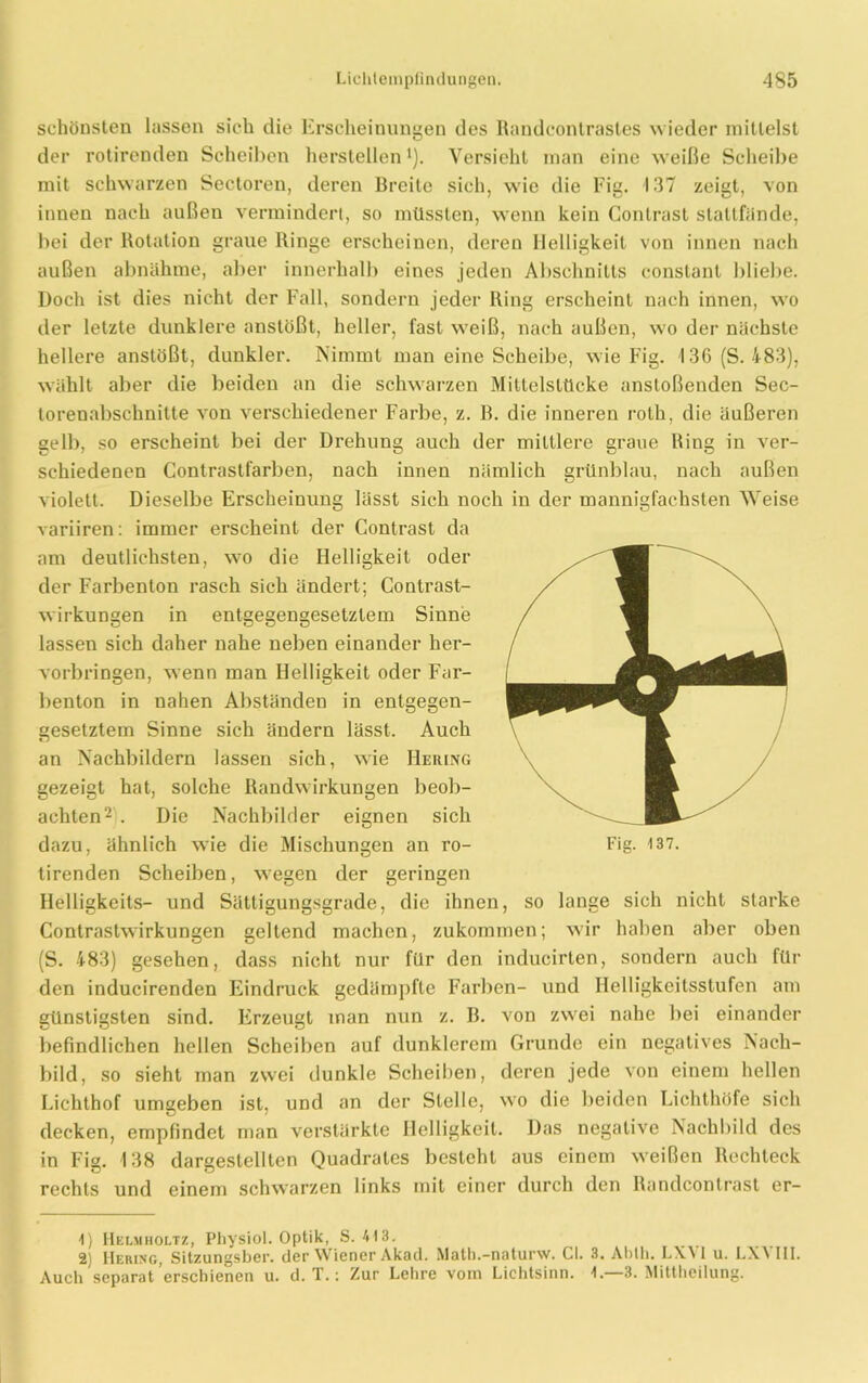 schönsten lassen sieh die Erscheinungen des Randcontrastes wieder mittelst der rotirenden Scheiben hersteilen *). Versieht man eine w eiße Scheibe mit schwarzen Sectoren, deren Breite sich, w’ie die Fig. 137 zeigt, von innen nach außen vermindert, so müssten, wenn kein Contrast stattfände, bei der Rotation graue Ringe erscheinen, deren Helligkeit von innen nach außen abnähme, aber innerhalb eines jeden Abschnitts constant bliebe. Doch ist dies nicht der Fall, sondern jeder Ring erscheint nach innen, wo der letzte dunklere anstößt, heller, fast wreiß, nach außen, wo der nächste hellere anstößt, dunkler. Nimmt man eine Scheibe, wie Fig. 136 (S. 483), wählt aber die beiden an die sclnvarzen Mittelstticke anstoßenden Sec- torenabschnitte von verschiedener Farbe, z. B. die inneren roth, die äußeren gelb, so erscheint bei der Drehung auch der mittlere graue Ring in ver- schiedenen Contrastfarben, nach innen nämlich grünblau, nach außen violett. Dieselbe Erscheinung lässt sich noch in der mannigfachsten Weise variiren: immer erscheint der Contrast da am deutlichsten, wro die Helligkeit oder der Farbenton rasch sich ändert; Contrast- wirkungen in entgegengesetztem Sinne lassen sich daher nahe neben einander her- vorbringen, wenn man Helligkeit oder Far- benton in nahen Abständen in entgegen- gesetztem Sinne sich ändern lässt. Auch an Nachbildern lassen sich, wie Hering gezeigt hat, solche Randwirkungen beob- achten1 2 . Die Nachbilder eignen sich dazu, ähnlich wie die Mischungen an ro- Fig. 137. tirenden Scheiben, wegen der geringen Helligkeits- und Sättigungsgrade, die ihnen, so lange sich nicht starke Contrastwirkungen geltend machen, zukommen; wir haben aber oben (S. 483) gesehen, dass nicht nur für den inducirten, sondern auch für den inducirenden Eindruck gedämpfte Farben- und Helligkeitsstufen am günstigsten sind. Erzeugt man nun z. B. von zwrei nahe bei einander befindlichen hellen Scheiben auf dunklerem Grunde ein negatives Nach- bild, so sieht man zwei dunkle Scheiben, deren jede von einem hellen Lichthof umgeben ist, und an der Stelle, wo die beiden Lichthöfe sich decken, empfindet man verstärkte Helligkeit. Das negative Nachbild des in Fig. 138 dargestellten Quadrates besteht aus einem weißen Rechteck rechts und einem schwarzen links mit einer durch den Randcontrast er- 1) Helmholtz, Physiol. Optik, S. 413. 2) Hering, Sitzungsber. der Wiener Akad. Math.-naturw. CI. 3. Abth. LXVI u. LXVIII. Auch separat erschienen u. d. T.: Zur Lehre vom Lichtsinn. 4.—3. Mittheilung.