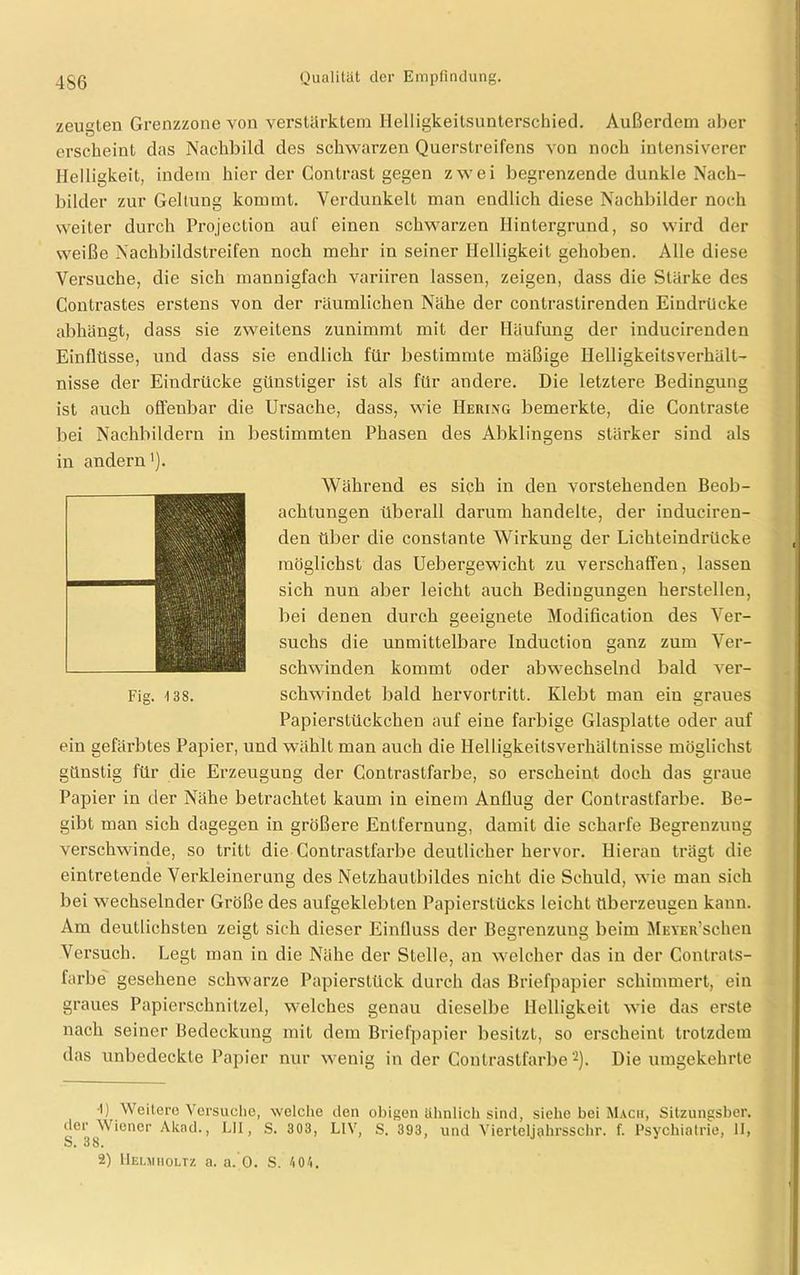 4S6 zeugten Grenzzone von verstärktem Helligkeilsunterschied. Außerdem aber erscheint das Nachbild des schwarzen Querstreifens von noch intensiverer Helligkeit, indem hier der Contrast gegen zwei begrenzende dunkle Nach- bilder zur Geltung kommt. Verdunkelt man endlich diese Nachbilder noch weiter durch Projection auf einen schwarzen Hintergrund, so wird der weiße Nachbildstreifen noch mehr in seiner Helligkeit gehoben. Alle diese Versuche, die sich mannigfach variiren lassen, zeigen, dass die Stärke des Contrastes erstens von der räumlichen Nähe der contrastirenden Eindrücke abhängt, dass sie zweitens zunimmt mit der Häufung der inducirenden Einflüsse, und dass sie endlich für bestimmte mäßige Helligkeitsverhält- nisse der Eindrücke günstiger ist als für andere. Die letztere Bedingung ist auch offenbar die Ursache, dass, wie Hering bemerkte, die Contraste bei Nachbildern in bestimmten Phasen des Abklingens stärker sind als in andern'). Während es sich in den vorstehenden Beob- achtungen überall darum handelte, der induciren- den über die constante Wirkung der Lichteindrücke möglichst das Uebergewicht zu verschaffen, lassen sich nun aber leicht auch Bediugungen herstellen, bei denen durch geeignete Modification des Ver- suchs die unmittelbare Induction ganz zum Ver- schwinden kommt oder abwechselnd bald ver- schwindet bald hervortritt. Klebt man ein graues Papierstückchen auf eine farbige Glasplatte oder auf ein gefärbtes Papier, und wählt man auch die Helligkeitsverhältnisse möglichst günstig für die Erzeugung der Contrastfarbe, so erscheint doch das graue Papier in der Nähe betrachtet kaum in einem Anflug der Contrastfarbe. Be- gibt man sich dagegen in größere Entfernung, damit die scharfe Begrenzung verschwinde, so tritt die Contrastfarbe deutlicher hervor. Hieran trägt die eintretende Verkleinerung des Netzhautbildes nicht die Schuld, wie man sich bei wechselnder Größe des aufgeklebten Papierstücks leicht überzeugen kann. Am deutlichsten zeigt sich dieser Einfluss der Begrenzung beim MEVER’schen Versuch. Legt man in die Nähe der Stelle, an welcher das in der Conlrats- farbe gesehene schwarze Papierstück durch das Briefpapier schimmert, ein graues Papiers.chnitzel, welches genau dieselbe Helligkeit wie das erste nach seiner Bedeckung mit dem Briefpapier besitzt, so erscheint trotzdem das unbedeckte Papier nur wenig in der Contrastfarbe* 2). Die umgekehrte •I) Weitere Versuche, welche den obigen ähnlich sind, siehe bei Mach, Sitzungsber. der Wiener Akad., LH, S. 303, L1V, S. 393, und Vierteljahrsschr. f. Psychiatrie, II, o. 38.