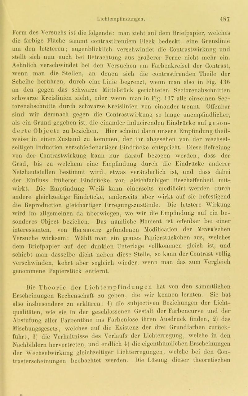 Form des Versuchs ist die folgende: man zieht auf dem Briefpapier, welches die farbige Fläche sammt contrastirendem Fleck bedeckt, eine Grenzlinie um den letzteren; augenblicklich verschwindet die Conlrastwirkung und stellt sich nun auch bei Betrachtung aus größerer Ferne nicht mehr ein. Aehnlich verschwindet bei den Versuchen am Farbenkreisel der Contrasl, wenn man die Stellen, an denen sich die contrastirenden Theile der Scheibe berühren, durch eine Linie begrenzt, wenn man also in Fig. 136 an den gegen das schwarze Mittelstück gerichteten Seclorenabschnitten schwarze Kreislinien zieht, oder wenn man in Fig. 137 alle einzelnen Sec- torenabschnitte durch schwarze Kreislinien von einander trennt. Offenbar sind wir demnach gegen die Conlrastwirkung so lange unempfindlicher, als ein Grund gegeben ist, die einander inducirenden Eindrücke auf geson- derte Objecte zu beziehen. Hier scheint dann unsere Empfindung theil- weise in einen Zustand zu kommen, der ihr abgesehen von der wechsel- seitigen Induction verschiedenartiger Eindrücke entspricht. Diese Befreiung von der Contrastwirkung kann nur darauf bezogen werden, dass der Grad, bis zu welchem eine Empfindung durch die Eindrücke anderer Netzhautstellen bestimmt wird, etwas veränderlich ist, und dass dabei der Einfluss früherer Eindrücke von gleichfarbiger Beschaffenheit mit- wirkt. Die Empfindung Weiß kann einerseits modificirt werden durch andere gleichzeitige Eindrücke, anderseits aber wirkt auf sie befestigend die Reproduction gleichartiger Erregungszustände. Die letztere Wirkung wird im allgemeinen da überwiegen, wo wrir die Empfindung auf ein be- sonderes Object beziehen. Das nämliche Moment ist offenbar bei einer interessanten, von Helmholtz gefundenen Modification der MEYER’schen Versuche wirksam: Wählt man ein graues Papierstückchen aus, welches dem Briefpapier auf der dunklen Unterlage vollkommen gleich ist, und schiebt man dasselbe dicht neben diese Stelle, so kann der Contrast völlig verschwinden, kehrt aber sogleich wieder, wenn man das zum Vergleich genommene Papierstück entfernt. Die Theorie der Lichtempfindungen hat von den sämmtlichen Erscheinungen Rechenschaft zu geben, die wir kennen lernten. Sie hat also insbesondere zu erklären: 1) die subjectiven Beziehungen der Licht- qualitäten, wie sie in der geschlossenen Gestalt der Farbencurve und der Abstufung aller Farbentöne ins Farbenlose ihren Ausdruck finden, 2) das Mischunsssesetz, welches auf die Existenz der drei Grundfarben zurück- führt, 3) die Verhältnisse des Verlaufs der Lichterregung, welche in den Nachbildern hervortreten, und endlich 4) die eigenlhümlichen Erscheinungen der Wechselwirkung gleichzeitiger Lichterregungen, welche bei den Con- trasterscheinungen beobachtet werden. Die Lösung dieser theoretischen