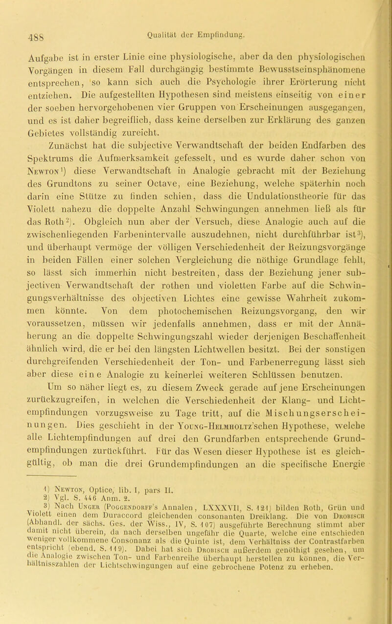 Aufgabe ist in erster Linie eine physiologische, aber da den physiologischen Vorgängen in diesem Fall durchgängig bestimmte Bewusstseinsphänomene entsprechen, so kann sich auch die Psychologie ihrer Erörterung nicht entziehen. Die aufgestellten Hypothesen sind meistens einseitig von einer der soeben hervorgehobenen vier Gruppen von Erscheinungen ausgegangen, und es ist daher begreiflich, dass keine derselben zur Erklärung des ganzen Gebietes vollständig zureicht. Zunächst hat die subjective Verwandtschaft der beiden Endfarben des Spektrums die Aufmerksamkeit gefesselt, und es wurde daher schon von Newton1) diese Verwandtschaft in Analogie gebracht mit der Beziehung des Grundtons zu seiner Octave, eine Beziehung, welche späterhin noch darin eine Stütze zu linden schien, dass die Undulatiouslheorie für das Violett nahezu die doppelte Anzahl Schwingungen annehmen ließ als für das Roth2). Obgleich nun aber der Versuch, diese Analogie auch auf die zwischenliegenden Farbenintervalle auszudehnen, nicht durchführbar ist3), und überhaupt vermöge der völligen Verschiedenheit der Reizungsvorgänge in beiden Fällen einer solchen Vergleichung die nöthige Grundlage fehlt, so lässt sich immerhin nicht bestreiten, dass der Beziehung jener sub- jectiven Verwandtschaft der rothen und violetten Farbe auf die Sclrwin- guugsverhältnisse des objectiven Lichtes eine gewisse Wahrheit zukom- men könnte. Von dem photochemischen Reizungsvorgang, den wir voraussetzen, müssen wir jedenfalls annehmen, dass er mit der Annä- herung an die doppelte Schwingungszahl wieder derjenigen Beschaffenheit ähnlich wird, die er bei den längsten Lichtwellen besitzt. Bei der sonstigen durchgreifenden Verschiedenheit der Ton- und Farbenerregung lässt sich aber diese eine Analogie zu keinerlei weiteren Schlüssen benutzen. Um so näher liegt es, zu diesem Zweck gerade auf jene Erscheinungen zurückzugreifen, in welchen die Verschiedenheit der Klang- und Licht- empfindungen vorzugsweise zu Tage tritt, auf die Mischungserschei- nungen. Dies geschieht in der YouNG-IlELMHOLTzschen Hypothese, welche alle Lichtempfindungen auf drei den Grundfarben entsprechende Grund- empfindungen zurückführt. Für das Wesen dieser Hypothese ist es gleich- gültig, ob man die drei Grundempfindungeu an die specifische Energie 'I) Newton, Optice, lib. I, pars II. 2) Vgl. S. 44 6 Amt). 2. 3) Nach Ungeu (Poggendoiiff’s Annalen, LXXXYI1, S. 12IJ bilden Roth, Grün und Violett einen dein Duraccord gleichenden consonanton Dreiklang. Die von Dnoßiscu (Ahhandl. der sächs. Ges. der Wiss., IV, S. 107) ausgeführte Berechnung stimmt aber damit nicht überein, da nach derselben ungefähr die Quarte, welche eine entschieden weniger vollkommene Consonanz als die Quinte ist, dem Vcrhältniss der Contrastfarben entspricht (ebend. S. 119). Dabei hat sich Dkouisch außerdem genüthigt gesehen, um l ni . °*=‘e zwischen Ton- und Farbenreihe überhaupt herstellen zu können, die Ver- haltnisszahlen der Lichtschwingungen auf eine gebrochene Potenz zu erheben.